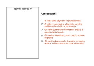 esempio tratto da fb

                       Considerazioni:


                       1) Si tratta della pagina di un professionista
                       2) Si tratta di una pagina totalmente pubblica
                          visibile anche al di fuori del servizio
                       3) Gli utenti pubblicano informazioni relative al
                          proprio stato di salute
                       4) Gli utenti si identificano con il proprio nome e
                          cognome
                       5) Gli utenti indicano anche la propria immagine
                          reale (v. riconoscimento facciale automatico)
 