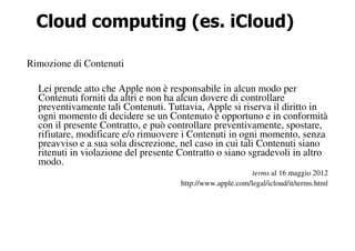 Cloud computing (es. iCloud)

Rimozione di Contenuti

  Lei prende atto che Apple non è responsabile in alcun modo per
  Contenuti forniti da altri e non ha alcun dovere di controllare
  preventivamente tali Contenuti. Tuttavia, Apple si riserva il diritto in
  ogni momento di decidere se un Contenuto è opportuno e in conformità
  con il presente Contratto, e può controllare preventivamente, spostare,
  rifiutare, modificare e/o rimuovere i Contenuti in ogni momento, senza
  preavviso e a sua sola discrezione, nel caso in cui tali Contenuti siano
  ritenuti in violazione del presente Contratto o siano sgradevoli in altro
  modo.
                                                            terms al 16 maggio 2012
                                      http://www.apple.com/legal/icloud/it/terms.html
 