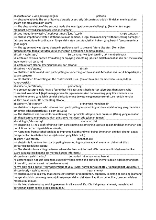 absquatulation = /æbˌskwɒkjʊˈleɪʃən/ pelarian
=> absquatulation is The act of leaving abruptly or secretly (absquatulasi adalah Tindakan meninggalkan
secara tiba-tiba atau diam-diam)
=> The absquatulation of the suspect made the investigation more challenging. (Pelarian tersangka
membuat penyelidikan menjadi lebih menantang.)
absque impetitione vasti = /ˈæbskweɪ ˌɪmpɛtɪˈʃənə ˈvæsti/ tanpa tuntutan
=> absque impetitione vasti is Without claim or demand, a legal term meaning "without seeking damages"
(absque impetitione broadi adalah Tanpa klaim atau tuntutan, istilah hukum yang berarti "tanpa meminta
ganti rugi")
=> The agreement was signed absque impetitione vasti to prevent future disputes. (Perjanjian
ditandatangani tanpa tuntutan untuk mencegah perselisihan di masa depan.)
abstain = /æb'steɪn/ Berpantang. Menjauhkan diri, tak memberi suara.
=> abstain is restrain oneself from doing or enjoying something (abstain adalah menahan diri dari melakukan
atau menikmati sesuatu)
=> abstain from alcohol (menjauhkan diri dari alkohol)
abstained = /əbˈsteɪnd/ abstain
=> abstained is Refrained from participating in something (abstain adalah Menahan diri untuk berpartisipasi
dalam sesuatu)
=> He abstained from voting on the controversial issue. (Dia abstain dari memberikan suara pada isu
kontroversial.)
abstainer = /æb'steɪnər/ pemantang.
=> Somewhat surprisingly he also found that milk abstainers had shorter telomeres than adults who
consumed low-fat milk (Agak mengejutkan dia juga menemukan bahwa orang yang tidak minum susu
memiliki telomere yang lebih pendek daripada orang dewasa yang mengonsumsi susu rendah lemak)
=> He's an abstainer (Ia pemantang alkohol)
abstainer = /əbˈsteɪnər/ orang yang menahan diri
=> abstainer is A person who refrains from participating in something (abstain adalah orang yang menahan
diri untuk tidak berpartisipasi dalam sesuatu)
=> The abstainer was praised for maintaining their principles despite peer pressure. (Orang yang menahan
diri dipuji karena mempertahankan prinsipnya meskipun ada tekanan teman.)
abstaining = /əbˈsteɪnɪŋ/ menahan diri
=> abstaining is The act of refraining from participating in something (abstain adalah tindakan menahan diri
untuk tidak berpartisipasi dalam sesuatu)
=> Abstaining from alcohol can lead to improved health and well-being. (Menahan diri dari alkohol dapat
menyebabkan kesehatan dan kesejahteraan yang lebih baik.)
abstains = /əbˈsteɪnz/ menahan diri
=> abstains is To refrain from participating in something (abstain adalah menahan diri untuk tidak
berpartisipasi dalam sesuatu)
=> She abstains from voting on issues where she feels uninformed. (Dia menahan diri dari memberikan
suara pada isu-isu di mana dia merasa kurang informasi.)
abstemious = /æb'stiːmiəs/ bebas dari minuman keras. hemat
=> abstemious is not self-indulgent, especially when eating and drinking (hemat adalah tidak memanjakan
diri sendiri, terutama saat makan dan minum)
=> We only had a bottle. “Very abstemious of you.” (Kami hanya punya sebotol. “Sangat hemat untukmu.”)
abstemiously = /æbˈstiːmiəsli/ secara hemat
=> abstemiously is In a way that shows self-restraint or moderation, especially in eating or drinking (pantang
menyerah adalah cara yang menunjukkan pengendalian diri atau sikap tidak berlebihan, terutama dalam
makan atau minum)
=> He lived abstemiously, avoiding excesses in all areas of life. (Dia hidup secara hemat, menghindari
berlebihan dalam segala aspek kehidupan.)
 