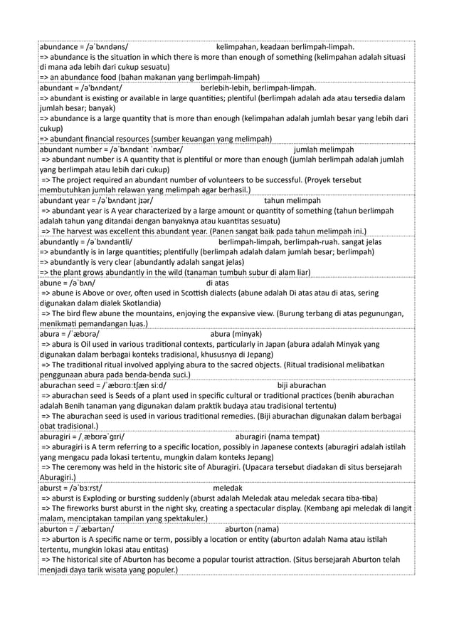 abundance = /əˈbʌndəns/ kelimpahan, keadaan berlimpah-limpah.
=> abundance is the situation in which there is more than enough of something (kelimpahan adalah situasi
di mana ada lebih dari cukup sesuatu)
=> an abundance food (bahan makanan yang berlimpah-limpah)
abundant = /ə'bʌndənt/ berlebih-lebih, berlimpah-limpah.
=> abundant is existing or available in large quantities; plentiful (berlimpah adalah ada atau tersedia dalam
jumlah besar; banyak)
=> abundance is a large quantity that is more than enough (kelimpahan adalah jumlah besar yang lebih dari
cukup)
=> abundant financial resources (sumber keuangan yang melimpah)
abundant number = /əˈbʌndənt ˈnʌmbər/ jumlah melimpah
=> abundant number is A quantity that is plentiful or more than enough (jumlah berlimpah adalah jumlah
yang berlimpah atau lebih dari cukup)
=> The project required an abundant number of volunteers to be successful. (Proyek tersebut
membutuhkan jumlah relawan yang melimpah agar berhasil.)
abundant year = /əˈbʌndənt jɪər/ tahun melimpah
=> abundant year is A year characterized by a large amount or quantity of something (tahun berlimpah
adalah tahun yang ditandai dengan banyaknya atau kuantitas sesuatu)
=> The harvest was excellent this abundant year. (Panen sangat baik pada tahun melimpah ini.)
abundantly = /əˈbʌndəntli/ berlimpah-limpah, berlimpah-ruah. sangat jelas
=> abundantly is in large quantities; plentifully (berlimpah adalah dalam jumlah besar; berlimpah)
=> abundantly is very clear (abundantly adalah sangat jelas)
=> the plant grows abundantly in the wild (tanaman tumbuh subur di alam liar)
abune = /əˈbʌn/ di atas
=> abune is Above or over, often used in Scottish dialects (abune adalah Di atas atau di atas, sering
digunakan dalam dialek Skotlandia)
=> The bird flew abune the mountains, enjoying the expansive view. (Burung terbang di atas pegunungan,
menikmati pemandangan luas.)
abura = /ˈæbʊrə/ abura (minyak)
=> abura is Oil used in various traditional contexts, particularly in Japan (abura adalah Minyak yang
digunakan dalam berbagai konteks tradisional, khususnya di Jepang)
=> The traditional ritual involved applying abura to the sacred objects. (Ritual tradisional melibatkan
penggunaan abura pada benda-benda suci.)
aburachan seed = /ˈæbʊrɑːtʃæn siːd/ biji aburachan
=> aburachan seed is Seeds of a plant used in specific cultural or traditional practices (benih aburachan
adalah Benih tanaman yang digunakan dalam praktik budaya atau tradisional tertentu)
=> The aburachan seed is used in various traditional remedies. (Biji aburachan digunakan dalam berbagai
obat tradisional.)
aburagiri = /ˌæbʊrəˈɡɪri/ aburagiri (nama tempat)
=> aburagiri is A term referring to a specific location, possibly in Japanese contexts (aburagiri adalah istilah
yang mengacu pada lokasi tertentu, mungkin dalam konteks Jepang)
=> The ceremony was held in the historic site of Aburagiri. (Upacara tersebut diadakan di situs bersejarah
Aburagiri.)
aburst = /əˈbɜːrst/ meledak
=> aburst is Exploding or bursting suddenly (aburst adalah Meledak atau meledak secara tiba-tiba)
=> The fireworks burst aburst in the night sky, creating a spectacular display. (Kembang api meledak di langit
malam, menciptakan tampilan yang spektakuler.)
aburton = /ˈæbərtən/ aburton (nama)
=> aburton is A specific name or term, possibly a location or entity (aburton adalah Nama atau istilah
tertentu, mungkin lokasi atau entitas)
=> The historical site of Aburton has become a popular tourist attraction. (Situs bersejarah Aburton telah
menjadi daya tarik wisata yang populer.)
 