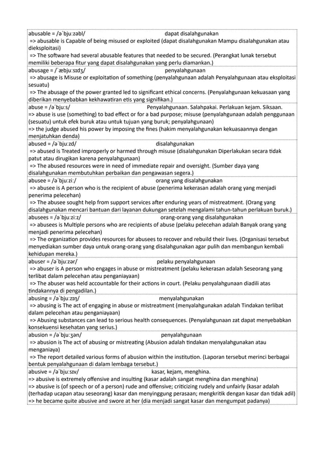 abusable = /əˈbjuːzəbl/ dapat disalahgunakan
=> abusable is Capable of being misused or exploited (dapat disalahgunakan Mampu disalahgunakan atau
dieksploitasi)
=> The software had several abusable features that needed to be secured. (Perangkat lunak tersebut
memiliki beberapa fitur yang dapat disalahgunakan yang perlu diamankan.)
abusage = /ˈæbjuːsɪdʒ/ penyalahgunaan
=> abusage is Misuse or exploitation of something (penyalahgunaan adalah Penyalahgunaan atau eksploitasi
sesuatu)
=> The abusage of the power granted led to significant ethical concerns. (Penyalahgunaan kekuasaan yang
diberikan menyebabkan kekhawatiran etis yang signifikan.)
abuse = /əˈbjuːs/ Penyalahgunaan. Salahpakai. Perlakuan kejam. Siksaan.
=> abuse is use (something) to bad effect or for a bad purpose; misuse (penyalahgunaan adalah penggunaan
(sesuatu) untuk efek buruk atau untuk tujuan yang buruk; penyalahgunaan)
=> the judge abused his power by imposing the fines (hakim menyalahgunakan kekuasaannya dengan
menjatuhkan denda)
abused = /əˈbjuːzd/ disalahgunakan
=> abused is Treated improperly or harmed through misuse (disalahgunakan Diperlakukan secara tidak
patut atau dirugikan karena penyalahgunaan)
=> The abused resources were in need of immediate repair and oversight. (Sumber daya yang
disalahgunakan membutuhkan perbaikan dan pengawasan segera.)
abusee = /əˈbjuːziː/ orang yang disalahgunakan
=> abusee is A person who is the recipient of abuse (penerima kekerasan adalah orang yang menjadi
penerima pelecehan)
=> The abusee sought help from support services after enduring years of mistreatment. (Orang yang
disalahgunakan mencari bantuan dari layanan dukungan setelah mengalami tahun-tahun perlakuan buruk.)
abusees = /əˈbjuːziːz/ orang-orang yang disalahgunakan
=> abusees is Multiple persons who are recipients of abuse (pelaku pelecehan adalah Banyak orang yang
menjadi penerima pelecehan)
=> The organization provides resources for abusees to recover and rebuild their lives. (Organisasi tersebut
menyediakan sumber daya untuk orang-orang yang disalahgunakan agar pulih dan membangun kembali
kehidupan mereka.)
abuser = /əˈbjuːzər/ pelaku penyalahgunaan
=> abuser is A person who engages in abuse or mistreatment (pelaku kekerasan adalah Seseorang yang
terlibat dalam pelecehan atau penganiayaan)
=> The abuser was held accountable for their actions in court. (Pelaku penyalahgunaan diadili atas
tindakannya di pengadilan.)
abusing = /əˈbjuːzɪŋ/ menyalahgunakan
=> abusing is The act of engaging in abuse or mistreatment (menyalahgunakan adalah Tindakan terlibat
dalam pelecehan atau penganiayaan)
=> Abusing substances can lead to serious health consequences. (Penyalahgunaan zat dapat menyebabkan
konsekuensi kesehatan yang serius.)
abusion = /əˈbjuːʒən/ penyalahgunaan
=> abusion is The act of abusing or mistreating (Abusion adalah tindakan menyalahgunakan atau
menganiaya)
=> The report detailed various forms of abusion within the institution. (Laporan tersebut merinci berbagai
bentuk penyalahgunaan di dalam lembaga tersebut.)
abusive = /əˈbjuːsɪv/ kasar, kejam, menghina.
=> abusive is extremely offensive and insulting (kasar adalah sangat menghina dan menghina)
=> abusive is (of speech or of a person) rude and offensive; criticizing rudely and unfairly (kasar adalah
(terhadap ucapan atau seseorang) kasar dan menyinggung perasaan; mengkritik dengan kasar dan tidak adil)
=> he became quite abusive and swore at her (dia menjadi sangat kasar dan mengumpat padanya)
 