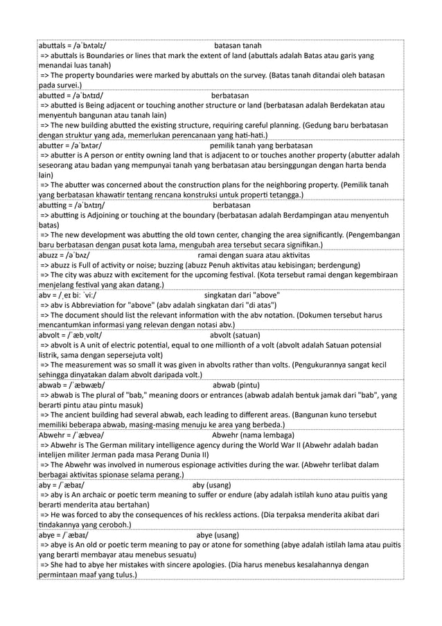 abuttals = /əˈbʌtəlz/ batasan tanah
=> abuttals is Boundaries or lines that mark the extent of land (abuttals adalah Batas atau garis yang
menandai luas tanah)
=> The property boundaries were marked by abuttals on the survey. (Batas tanah ditandai oleh batasan
pada survei.)
abutted = /əˈbʌtɪd/ berbatasan
=> abutted is Being adjacent or touching another structure or land (berbatasan adalah Berdekatan atau
menyentuh bangunan atau tanah lain)
=> The new building abutted the existing structure, requiring careful planning. (Gedung baru berbatasan
dengan struktur yang ada, memerlukan perencanaan yang hati-hati.)
abutter = /əˈbʌtər/ pemilik tanah yang berbatasan
=> abutter is A person or entity owning land that is adjacent to or touches another property (abutter adalah
seseorang atau badan yang mempunyai tanah yang berbatasan atau bersinggungan dengan harta benda
lain)
=> The abutter was concerned about the construction plans for the neighboring property. (Pemilik tanah
yang berbatasan khawatir tentang rencana konstruksi untuk properti tetangga.)
abutting = /əˈbʌtɪŋ/ berbatasan
=> abutting is Adjoining or touching at the boundary (berbatasan adalah Berdampingan atau menyentuh
batas)
=> The new development was abutting the old town center, changing the area significantly. (Pengembangan
baru berbatasan dengan pusat kota lama, mengubah area tersebut secara signifikan.)
abuzz = /əˈbʌz/ ramai dengan suara atau aktivitas
=> abuzz is Full of activity or noise; buzzing (abuzz Penuh aktivitas atau kebisingan; berdengung)
=> The city was abuzz with excitement for the upcoming festival. (Kota tersebut ramai dengan kegembiraan
menjelang festival yang akan datang.)
abv = /ˌeɪ biː ˈviː/ singkatan dari "above"
=> abv is Abbreviation for "above" (abv adalah singkatan dari "di atas")
=> The document should list the relevant information with the abv notation. (Dokumen tersebut harus
mencantumkan informasi yang relevan dengan notasi abv.)
abvolt = /ˈæbˌvɒlt/ abvolt (satuan)
=> abvolt is A unit of electric potential, equal to one millionth of a volt (abvolt adalah Satuan potensial
listrik, sama dengan sepersejuta volt)
=> The measurement was so small it was given in abvolts rather than volts. (Pengukurannya sangat kecil
sehingga dinyatakan dalam abvolt daripada volt.)
abwab = /ˈæbwæb/ abwab (pintu)
=> abwab is The plural of "bab," meaning doors or entrances (abwab adalah bentuk jamak dari "bab", yang
berarti pintu atau pintu masuk)
=> The ancient building had several abwab, each leading to different areas. (Bangunan kuno tersebut
memiliki beberapa abwab, masing-masing menuju ke area yang berbeda.)
Abwehr = /ˈæbveə/ Abwehr (nama lembaga)
=> Abwehr is The German military intelligence agency during the World War II (Abwehr adalah badan
intelijen militer Jerman pada masa Perang Dunia II)
=> The Abwehr was involved in numerous espionage activities during the war. (Abwehr terlibat dalam
berbagai aktivitas spionase selama perang.)
aby = /ˈæbaɪ/ aby (usang)
=> aby is An archaic or poetic term meaning to suffer or endure (aby adalah istilah kuno atau puitis yang
berarti menderita atau bertahan)
=> He was forced to aby the consequences of his reckless actions. (Dia terpaksa menderita akibat dari
tindakannya yang ceroboh.)
abye = /ˈæbaɪ/ abye (usang)
=> abye is An old or poetic term meaning to pay or atone for something (abye adalah istilah lama atau puitis
yang berarti membayar atau menebus sesuatu)
=> She had to abye her mistakes with sincere apologies. (Dia harus menebus kesalahannya dengan
permintaan maaf yang tulus.)
 