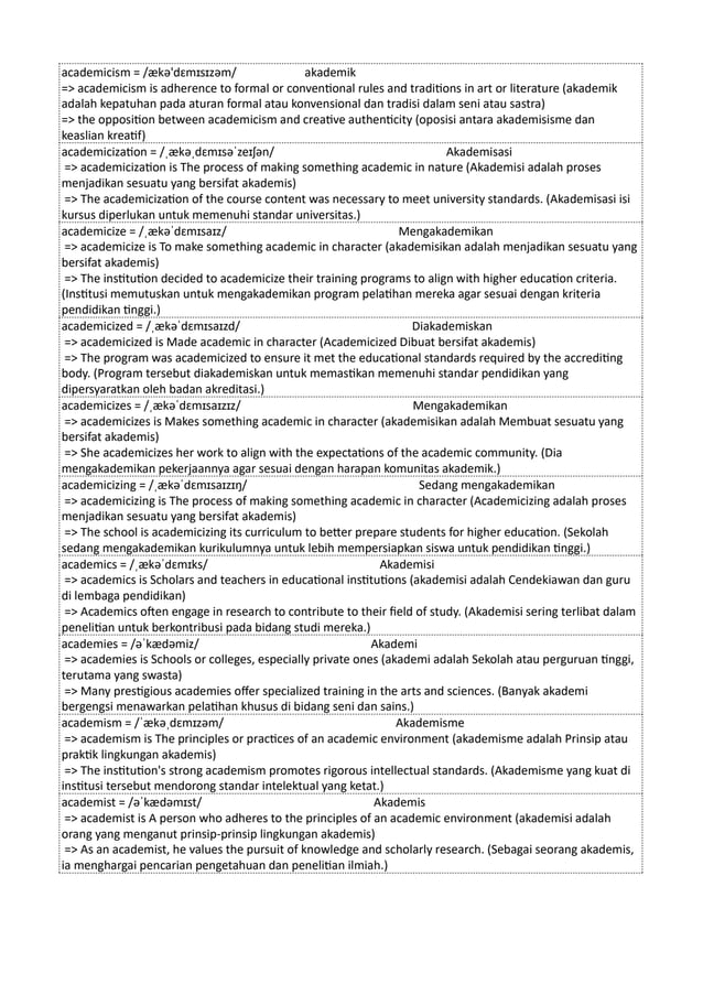academicism = /ækə'dɛmɪsɪzəm/ akademik
=> academicism is adherence to formal or conventional rules and traditions in art or literature (akademik
adalah kepatuhan pada aturan formal atau konvensional dan tradisi dalam seni atau sastra)
=> the opposition between academicism and creative authenticity (oposisi antara akademisisme dan
keaslian kreatif)
academicization = /ˌækəˌdɛmɪsəˈzeɪʃən/ Akademisasi
=> academicization is The process of making something academic in nature (Akademisi adalah proses
menjadikan sesuatu yang bersifat akademis)
=> The academicization of the course content was necessary to meet university standards. (Akademisasi isi
kursus diperlukan untuk memenuhi standar universitas.)
academicize = /ˌækəˈdɛmɪsaɪz/ Mengakademikan
=> academicize is To make something academic in character (akademisikan adalah menjadikan sesuatu yang
bersifat akademis)
=> The institution decided to academicize their training programs to align with higher education criteria.
(Institusi memutuskan untuk mengakademikan program pelatihan mereka agar sesuai dengan kriteria
pendidikan tinggi.)
academicized = /ˌækəˈdɛmɪsaɪzd/ Diakademiskan
=> academicized is Made academic in character (Academicized Dibuat bersifat akademis)
=> The program was academicized to ensure it met the educational standards required by the accrediting
body. (Program tersebut diakademiskan untuk memastikan memenuhi standar pendidikan yang
dipersyaratkan oleh badan akreditasi.)
academicizes = /ˌækəˈdɛmɪsaɪzɪz/ Mengakademikan
=> academicizes is Makes something academic in character (akademisikan adalah Membuat sesuatu yang
bersifat akademis)
=> She academicizes her work to align with the expectations of the academic community. (Dia
mengakademikan pekerjaannya agar sesuai dengan harapan komunitas akademik.)
academicizing = /ˌækəˈdɛmɪsaɪzɪŋ/ Sedang mengakademikan
=> academicizing is The process of making something academic in character (Academicizing adalah proses
menjadikan sesuatu yang bersifat akademis)
=> The school is academicizing its curriculum to better prepare students for higher education. (Sekolah
sedang mengakademikan kurikulumnya untuk lebih mempersiapkan siswa untuk pendidikan tinggi.)
academics = /ˌækəˈdɛmɪks/ Akademisi
=> academics is Scholars and teachers in educational institutions (akademisi adalah Cendekiawan dan guru
di lembaga pendidikan)
=> Academics often engage in research to contribute to their field of study. (Akademisi sering terlibat dalam
penelitian untuk berkontribusi pada bidang studi mereka.)
academies = /əˈkædəmiz/ Akademi
=> academies is Schools or colleges, especially private ones (akademi adalah Sekolah atau perguruan tinggi,
terutama yang swasta)
=> Many prestigious academies offer specialized training in the arts and sciences. (Banyak akademi
bergengsi menawarkan pelatihan khusus di bidang seni dan sains.)
academism = /ˈækəˌdɛmɪzəm/ Akademisme
=> academism is The principles or practices of an academic environment (akademisme adalah Prinsip atau
praktik lingkungan akademis)
=> The institution's strong academism promotes rigorous intellectual standards. (Akademisme yang kuat di
institusi tersebut mendorong standar intelektual yang ketat.)
academist = /əˈkædəmɪst/ Akademis
=> academist is A person who adheres to the principles of an academic environment (akademisi adalah
orang yang menganut prinsip-prinsip lingkungan akademis)
=> As an academist, he values the pursuit of knowledge and scholarly research. (Sebagai seorang akademis,
ia menghargai pencarian pengetahuan dan penelitian ilmiah.)
 