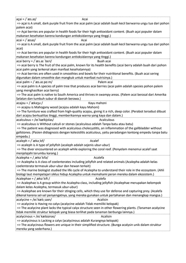 açai = /ˈæs.aɪ/ Acai
=> açai is A small, dark purple fruit from the acai palm (acai adalah buah kecil berwarna ungu tua dari pohon
palem acai)
=> Açai berries are popular in health foods for their high antioxidant content. (Buah açai populer dalam
makanan kesehatan karena kandungan antioksidannya yang tinggi.)
acai = /ˈæsaɪ/ Acai
=> acai is A small, dark purple fruit from the acai palm (acai adalah buah kecil berwarna ungu tua dari pohon
acai)
=> Acai berries are popular in health foods for their high antioxidant content. (Buah acai populer dalam
makanan kesehatan karena kandungan antioksidannya yang tinggi.)
acai berry = /ˈæs.aɪ ˈbɛri/ Buah acai
=> acai berry is The fruit of the acai palm, known for its health benefits (acai berry adalah buah dari pohon
acai palm yang terkenal akan manfaat kesehatannya)
=> Acai berries are often used in smoothies and bowls for their nutritional benefits. (Buah acai sering
digunakan dalam smoothie dan mangkuk untuk manfaat nutrisinya.)
acai palm = /ˈæs.aɪ pɑːm/ Palem acai
=> acai palm is A species of palm tree that produces acai berries (acai palm adalah spesies pohon palem
yang menghasilkan acai berry)
=> The acai palm is native to South America and thrives in swampy areas. (Palem acai berasal dari Amerika
Selatan dan tumbuh subur di daerah berawa.)
acajou = /ˈækəʒuː/ Kayu mahoni
=> acajou is Mahogany wood (acajou adalah kayu Mahoni)
=> The furniture was crafted from high-quality acajou, giving it a rich, deep color. (Perabot tersebut dibuat
dari acajou berkualitas tinggi, memberikannya warna yang kaya dan dalam.)
acalculous = /eɪˈkælkjʊləs/ Acalculous
=> acalculous is Without calculi or stones (acalculous adalah Tanpa batu atau batu)
=> The patient was diagnosed with acalculous cholecystitis, an inflammation of the gallbladder without
gallstones. (Pasien didiagnosis dengan kolesistitis acalculous, yaitu peradangan kantong empedu tanpa batu
empedu.)
acaleph = /ˈækəˌlɛf/ Acalef
=> acaleph is A type of jellyfish (acaleph adalah sejenis ubur-ubur)
=> The diver encountered an acaleph while exploring the coral reef. (Penyelam menemui acalef saat
menjelajahi terumbu karang.)
Acalepha = /ˌækəˈlɛfə/ Acalefa
=> Acalepha is A class of coelenterates including jellyfish and related animals (Acalepha adalah kelas
coelenterata termasuk ubur-ubur dan hewan terkait)
=> The marine biologist studied the life cycle of Acalepha to understand their role in the ecosystem. (Ahli
biologi laut mempelajari siklus hidup Acalepha untuk memahami peran mereka dalam ekosistem.)
Acalephae = /ˌækəˈlɛfiː/ Acalefa
=> Acalephae is A group within the Acalepha class, including jellyfish (Acalephae merupakan kelompok
dalam kelas Acalepha, termasuk ubur-ubur)
=> Acalephae are known for their stinging cells, which they use for defense and capturing prey. (Acalefa
dikenal karena sel-sel penyengatnya, yang mereka gunakan untuk pertahanan dan menangkap mangsa.)
acalycine = /eɪˈkælɪˌsaɪn/ Acalisin
=> acalycine is Having no calyx (acalycine adalah Tidak memiliki kelopak)
=> The acalycine plant lacks the typical calyx structure seen in other flowering plants. (Tanaman acalycine
tidak memiliki struktur kelopak yang biasa terlihat pada tanaman berbunga lainnya.)
acalycinous = /eɪˈkælɪsɪnəs/ Acalisin
=> acalycinous is Lacking a calyx (acalycinous adalah Kurangnya kelopak)
=> The acalycinous flowers are unique in their simplified structure. (Bunga acalysin unik dalam struktur
mereka yang sederhana.)
 