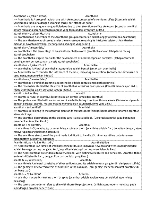 Acantharia = /ˌækænˈθɛəriə/ Acantharia
=> Acantharia is A group of radiolarians with skeletons composed of strontium sulfate (Acantaria adalah
Sekelompok radiolaria dengan kerangka terdiri dari strontium sulfat)
=> Acantharia are unique among radiolarians due to their strontium sulfate skeletons. (Acantharia unik di
antara radiolaria karena kerangka mereka yang terbuat dari strontium sulfat.)
acantharian = /ˌækænˈθɛəriən/ Acantharian
=> acantharian is A member of the Acantharia group (acantharian adalah anggota kelompok Acantharia)
=> The acantharian was observed under the microscope, revealing its intricate skeleton. (Acantharian
diamati di bawah mikroskop, menunjukkan kerangka yang rumit.)
acanthella = /ˌækænˈθɛlə/ Acanthella
=> acanthella is The larval stage of an acanthocephalan worm (acanthella adalah tahap larva cacing
acanthocephalan)
=> The acanthella stage is crucial for the development of acanthocephalan parasites. (Tahap acanthella
penting untuk perkembangan parasit acanthocephalan.)
acanthellae = /ˌækænˈθɛliː/ Acanthellae
=> acanthellae is Plural of acanthella (acanthellae adalah bentuk jamak dari acanthella)
=> Acanthellae were found in the intestines of the host, indicating an infection. (Acanthellae ditemukan di
usus inang, menunjukkan infeksi.)
acanthellas = /ˌækænˈθɛləs/ Acanthellas
=> acanthellas is Plural of acanthella (acanthellas adalah bentuk jamak dari acanthella)
=> The researcher studied the life cycle of acanthellas in various host species. (Peneliti mempelajari siklus
hidup acanthellas dalam berbagai spesies inang.)
acanthi = /əˈkænθaɪ/ Acanthi
=> acanthi is Plural of acanthus (acanthi adalah bentuk jamak dari acanthus)
=> The garden was filled with various acanthi, each displaying its unique thorny leaves. (Taman ini dipenuhi
dengan berbagai acanthi, masing-masing menunjukkan daun berdurinya yang unik.)
acanthial = /əˈkænθiəl/ Acanthial
=> acanthial is Relating to the acanthus plant or its features (acanthial Berkaitan dengan tanaman acanthus
atau ciri-cirinya)
=> The acanthial decorations on the building gave it a classical look. (Dekorasi acanthial pada bangunan
memberikan tampilan klasik.)
acanthine = /əˈkænθɪn/ Acanthin
=> acanthine is Of, relating to, or resembling a spine or thorn (acanthine adalah Dari, berkaitan dengan, atau
menyerupai tulang belakang atau duri)
=> The acanthine structure of the plant made it difficult to handle. (Struktur acanthine pada tanaman
membuatnya sulit untuk ditangani.)
Acanthisittidae = /əˌkænθɪˈsɪtɪdiː/ Acanthisittidae
=> Acanthisittidae is A family of small passerine birds, also known as New Zealand wrens (Acanthisittidae
adalah keluarga burung pengicau kecil, juga dikenal sebagai burung wren Selandia Baru)
=> The Acanthisittidae are endemic to New Zealand, with distinctive features and behaviors. (Acanthisittidae
endemik di Selandia Baru, dengan fitur dan perilaku yang khas.)
acanthite = /ˈækænθaɪt/ Acanthite
=> acanthite is A mineral consisting of silver sulfide (acanthite adalah mineral yang terdiri dari perak sulfida)
=> The geologist discovered a vein of acanthite in the old mine. (Ahli geologi menemukan urat acanthite di
tambang tua.)
acantho- = /əˈkænθoʊ/ Acantho-
=> acantho- is A prefix meaning thorn or spine (acantho- adalah awalan yang berarti duri atau tulang
belakang)
=> The term acanthoderm refers to skin with thorn-like projections. (Istilah acanthoderm mengacu pada
kulit dengan proyeksi seperti duri.)
 