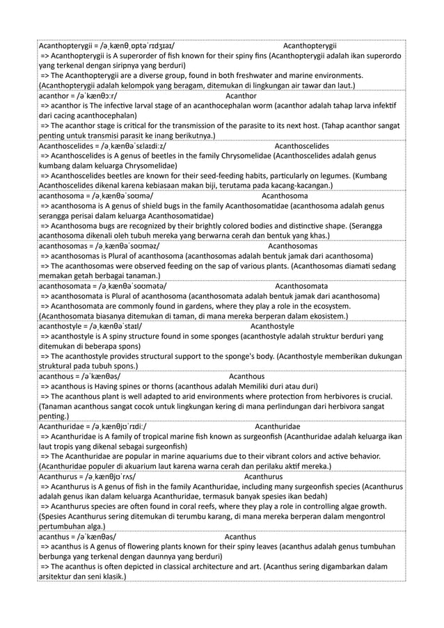 Acanthopterygii = /əˌkænθˌɒptəˈrɪdʒɪaɪ/ Acanthopterygii
=> Acanthopterygii is A superorder of fish known for their spiny fins (Acanthopterygii adalah ikan superordo
yang terkenal dengan siripnya yang berduri)
=> The Acanthopterygii are a diverse group, found in both freshwater and marine environments.
(Acanthopterygii adalah kelompok yang beragam, ditemukan di lingkungan air tawar dan laut.)
acanthor = /əˈkænθɔːr/ Acanthor
=> acanthor is The infective larval stage of an acanthocephalan worm (acanthor adalah tahap larva infektif
dari cacing acanthocephalan)
=> The acanthor stage is critical for the transmission of the parasite to its next host. (Tahap acanthor sangat
penting untuk transmisi parasit ke inang berikutnya.)
Acanthoscelides = /əˌkænθəˈsɛlaɪdiːz/ Acanthoscelides
=> Acanthoscelides is A genus of beetles in the family Chrysomelidae (Acanthoscelides adalah genus
kumbang dalam keluarga Chrysomelidae)
=> Acanthoscelides beetles are known for their seed-feeding habits, particularly on legumes. (Kumbang
Acanthoscelides dikenal karena kebiasaan makan biji, terutama pada kacang-kacangan.)
acanthosoma = /əˌkænθəˈsoʊmə/ Acanthosoma
=> acanthosoma is A genus of shield bugs in the family Acanthosomatidae (acanthosoma adalah genus
serangga perisai dalam keluarga Acanthosomatidae)
=> Acanthosoma bugs are recognized by their brightly colored bodies and distinctive shape. (Serangga
acanthosoma dikenali oleh tubuh mereka yang berwarna cerah dan bentuk yang khas.)
acanthosomas = /əˌkænθəˈsoʊməz/ Acanthosomas
=> acanthosomas is Plural of acanthosoma (acanthosomas adalah bentuk jamak dari acanthosoma)
=> The acanthosomas were observed feeding on the sap of various plants. (Acanthosomas diamati sedang
memakan getah berbagai tanaman.)
acanthosomata = /əˌkænθəˈsoʊmətə/ Acanthosomata
=> acanthosomata is Plural of acanthosoma (acanthosomata adalah bentuk jamak dari acanthosoma)
=> Acanthosomata are commonly found in gardens, where they play a role in the ecosystem.
(Acanthosomata biasanya ditemukan di taman, di mana mereka berperan dalam ekosistem.)
acanthostyle = /əˌkænθəˈstaɪl/ Acanthostyle
=> acanthostyle is A spiny structure found in some sponges (acanthostyle adalah struktur berduri yang
ditemukan di beberapa spons)
=> The acanthostyle provides structural support to the sponge's body. (Acanthostyle memberikan dukungan
struktural pada tubuh spons.)
acanthous = /əˈkænθəs/ Acanthous
=> acanthous is Having spines or thorns (acanthous adalah Memiliki duri atau duri)
=> The acanthous plant is well adapted to arid environments where protection from herbivores is crucial.
(Tanaman acanthous sangat cocok untuk lingkungan kering di mana perlindungan dari herbivora sangat
penting.)
Acanthuridae = /əˌkænθjʊˈrɪdiː/ Acanthuridae
=> Acanthuridae is A family of tropical marine fish known as surgeonfish (Acanthuridae adalah keluarga ikan
laut tropis yang dikenal sebagai surgeonfish)
=> The Acanthuridae are popular in marine aquariums due to their vibrant colors and active behavior.
(Acanthuridae populer di akuarium laut karena warna cerah dan perilaku aktif mereka.)
Acanthurus = /əˌkænθjʊˈrʌs/ Acanthurus
=> Acanthurus is A genus of fish in the family Acanthuridae, including many surgeonfish species (Acanthurus
adalah genus ikan dalam keluarga Acanthuridae, termasuk banyak spesies ikan bedah)
=> Acanthurus species are often found in coral reefs, where they play a role in controlling algae growth.
(Spesies Acanthurus sering ditemukan di terumbu karang, di mana mereka berperan dalam mengontrol
pertumbuhan alga.)
acanthus = /əˈkænθəs/ Acanthus
=> acanthus is A genus of flowering plants known for their spiny leaves (acanthus adalah genus tumbuhan
berbunga yang terkenal dengan daunnya yang berduri)
=> The acanthus is often depicted in classical architecture and art. (Acanthus sering digambarkan dalam
arsitektur dan seni klasik.)
 