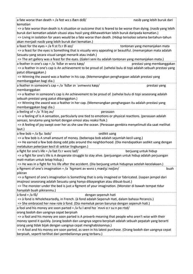 a fate worse than death = /ə feɪt wɜːs ðæn dɛθ/ nasib yang lebih buruk dari
kematian
=> a fate worse than death is A situation or outcome that is feared to be worse than dying. (nasib yang lebih
buruk dari kematian adalah situasi atau hasil yang dikhawatirkan lebih buruk daripada kematian.)
=> Living in isolation for years would be a fate worse than death. (Hidup terisolasi selama bertahun-tahun
akan menjadi nasib yang lebih buruk dari kematian.)
a feast for the eyes = /ə fiːst fɔːr ði aɪz/ tontonan yang memanjakan mata
=> a feast for the eyes is Something that is visually very appealing or beautiful. (memanjakan mata adalah
Sesuatu yang secara visual sangat menarik atau indah.)
=> The art gallery was a feast for the eyes. (Galeri seni itu adalah tontonan yang memanjakan mata.)
a feather in one's cap = /ə ˈfɛðər ɪn wʌnz kæp/ prestasi yang membanggakan
=> a feather in one's cap is An achievement to be proud of. (sehelai bulu di topi adalah sebuah prestasi yang
patut dibanggakan.)
=> Winning the award was a feather in his cap. (Memenangkan penghargaan adalah prestasi yang
membanggakan bagi dia.)
a feather in someone's cap = /ə ˈfɛðər ɪn ˈsʌmwʌnz kæp/ prestasi yang
membanggakan
=> a feather in someone's cap is An achievement to be proud of. (sehelai bulu di topi seseorang adalah
sebuah prestasi yang patut dibanggakan.)
=> Winning the award was a feather in her cap. (Memenangkan penghargaan itu adalah prestasi yang
membanggakan bagi dia.)
a feeling of = /ə ˈfiːlɪŋ əv/ perasaan
=> a feeling of is A sensation, particularly one tied to emotions or physical reactions. (perasaan adalah
sensasi, terutama yang terkait dengan emosi atau reaksi fisik.)
=> A feeling of joy swept over her as she saw the ocean. (Perasaan gembira menyelimuti dia saat melihat
laut.)
a few bob = /ə fjuː bɒb/ sedikit uang
=> a few bob is A small amount of money. (beberapa bob adalah sejumlah kecil uang.)
=> He earned a few bob doing odd jobs around the neighborhood. (Dia mendapatkan sedikit uang dengan
melakukan pekerjaan kecil di sekitar lingkungan.)
a fight for one's life = /ə faɪt fɔːr wʌnz laɪf/ berjuang untuk hidup
=> a fight for one's life is A desperate struggle to stay alive. (perjuangan untuk hidup adalah perjuangan
mati-matian untuk tetap hidup.)
=> He was in a fight for his life after the accident. (Dia berjuang untuk hidupnya setelah kecelakaan.)
a figment of one's imagination = /ə ˈfɪɡmənt əv wʌnz ɪˌmædʒɪˈneɪʃən/ buah
pikiran
=> a figment of one's imagination is Something that is only imagined or fabricated. (isapan jempol dari
imajinasi seseorang adalah Sesuatu yang hanya dibayangkan atau dibuat-buat.)
=> The monster under the bed is just a figment of your imagination. (Monster di bawah tempat tidur
hanyalah buah pikiranmu.)
à fond = /a fɒ̃/ dengan sepenuh hati
=> à fond is Wholeheartedly, in French. (à fond adalah Sepenuh Hati, dalam bahasa Perancis.)
=> She embraced her new role à fond. (Dia memeluk peran barunya dengan sepenuh hati.)
a fool and his money are soon parted = /ə fuːl ænd hɪz ˈmʌni ɑːr suːn pɑːrtɪd/
orang bodoh dan uangnya cepat berpisah
=> a fool and his money are soon parted is A proverb meaning that people who aren't wise with their
money spend it quickly. (orang bodoh dan uangnya segera berpisah adalah sebuah pepatah yang berarti
orang yang tidak bijak dengan uangnya cepat menghabiskannya.)
=> A fool and his money are soon parted, as seen in his latest purchase. (Orang bodoh dan uangnya cepat
berpisah, seperti terlihat dari pembeliannya yang terbaru.)
 