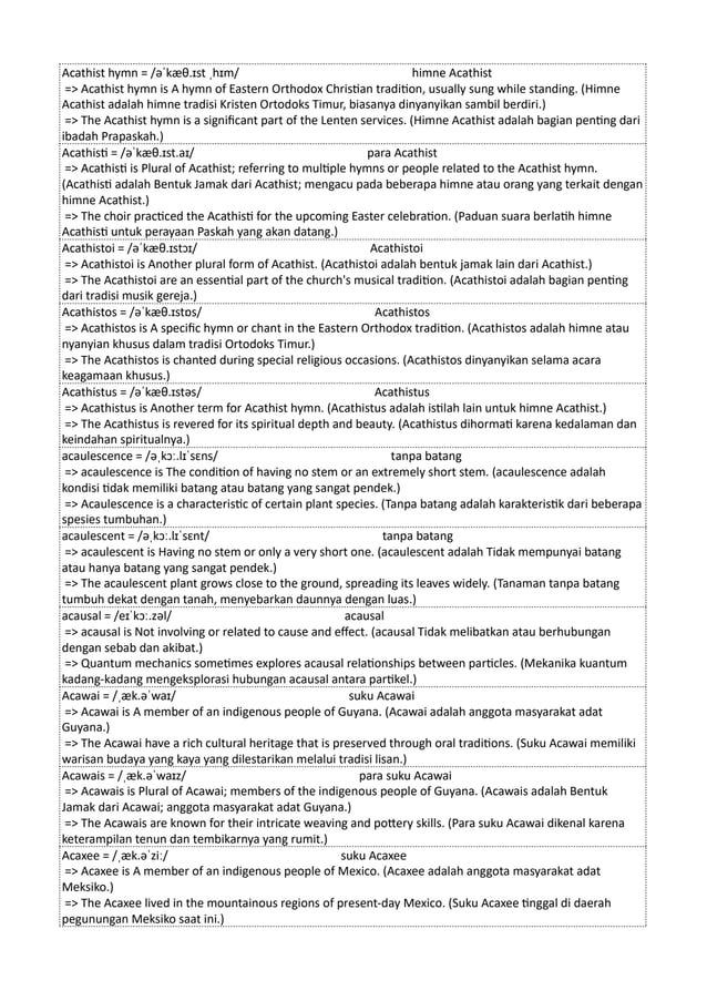 Acathist hymn = /əˈkæθ.ɪst ˌhɪm/ himne Acathist
=> Acathist hymn is A hymn of Eastern Orthodox Christian tradition, usually sung while standing. (Himne
Acathist adalah himne tradisi Kristen Ortodoks Timur, biasanya dinyanyikan sambil berdiri.)
=> The Acathist hymn is a significant part of the Lenten services. (Himne Acathist adalah bagian penting dari
ibadah Prapaskah.)
Acathisti = /əˈkæθ.ɪst.aɪ/ para Acathist
=> Acathisti is Plural of Acathist; referring to multiple hymns or people related to the Acathist hymn.
(Acathisti adalah Bentuk Jamak dari Acathist; mengacu pada beberapa himne atau orang yang terkait dengan
himne Acathist.)
=> The choir practiced the Acathisti for the upcoming Easter celebration. (Paduan suara berlatih himne
Acathisti untuk perayaan Paskah yang akan datang.)
Acathistoi = /əˈkæθ.ɪstɔɪ/ Acathistoi
=> Acathistoi is Another plural form of Acathist. (Acathistoi adalah bentuk jamak lain dari Acathist.)
=> The Acathistoi are an essential part of the church's musical tradition. (Acathistoi adalah bagian penting
dari tradisi musik gereja.)
Acathistos = /əˈkæθ.ɪstɒs/ Acathistos
=> Acathistos is A specific hymn or chant in the Eastern Orthodox tradition. (Acathistos adalah himne atau
nyanyian khusus dalam tradisi Ortodoks Timur.)
=> The Acathistos is chanted during special religious occasions. (Acathistos dinyanyikan selama acara
keagamaan khusus.)
Acathistus = /əˈkæθ.ɪstəs/ Acathistus
=> Acathistus is Another term for Acathist hymn. (Acathistus adalah istilah lain untuk himne Acathist.)
=> The Acathistus is revered for its spiritual depth and beauty. (Acathistus dihormati karena kedalaman dan
keindahan spiritualnya.)
acaulescence = /əˌkɔː.lɪˈsɛns/ tanpa batang
=> acaulescence is The condition of having no stem or an extremely short stem. (acaulescence adalah
kondisi tidak memiliki batang atau batang yang sangat pendek.)
=> Acaulescence is a characteristic of certain plant species. (Tanpa batang adalah karakteristik dari beberapa
spesies tumbuhan.)
acaulescent = /əˌkɔː.lɪˈsɛnt/ tanpa batang
=> acaulescent is Having no stem or only a very short one. (acaulescent adalah Tidak mempunyai batang
atau hanya batang yang sangat pendek.)
=> The acaulescent plant grows close to the ground, spreading its leaves widely. (Tanaman tanpa batang
tumbuh dekat dengan tanah, menyebarkan daunnya dengan luas.)
acausal = /eɪˈkɔː.zəl/ acausal
=> acausal is Not involving or related to cause and effect. (acausal Tidak melibatkan atau berhubungan
dengan sebab dan akibat.)
=> Quantum mechanics sometimes explores acausal relationships between particles. (Mekanika kuantum
kadang-kadang mengeksplorasi hubungan acausal antara partikel.)
Acawai = /ˌæk.əˈwaɪ/ suku Acawai
=> Acawai is A member of an indigenous people of Guyana. (Acawai adalah anggota masyarakat adat
Guyana.)
=> The Acawai have a rich cultural heritage that is preserved through oral traditions. (Suku Acawai memiliki
warisan budaya yang kaya yang dilestarikan melalui tradisi lisan.)
Acawais = /ˌæk.əˈwaɪz/ para suku Acawai
=> Acawais is Plural of Acawai; members of the indigenous people of Guyana. (Acawais adalah Bentuk
Jamak dari Acawai; anggota masyarakat adat Guyana.)
=> The Acawais are known for their intricate weaving and pottery skills. (Para suku Acawai dikenal karena
keterampilan tenun dan tembikarnya yang rumit.)
Acaxee = /ˌæk.əˈziː/ suku Acaxee
=> Acaxee is A member of an indigenous people of Mexico. (Acaxee adalah anggota masyarakat adat
Meksiko.)
=> The Acaxee lived in the mountainous regions of present-day Mexico. (Suku Acaxee tinggal di daerah
pegunungan Meksiko saat ini.)
 