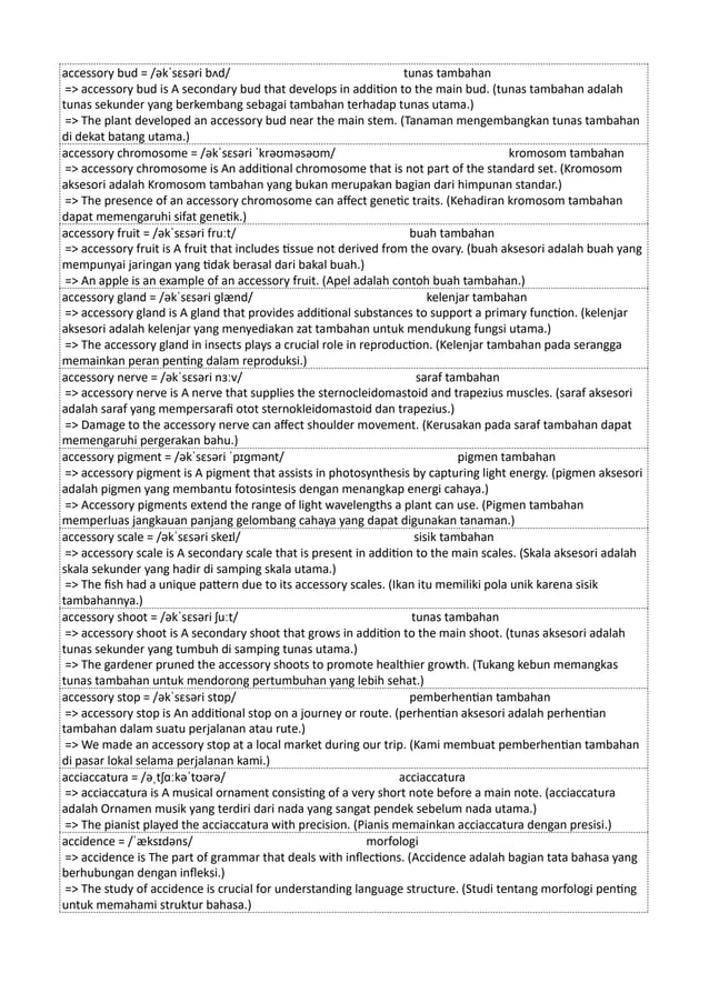accessory bud = /əkˈsɛsəri bʌd/ tunas tambahan
=> accessory bud is A secondary bud that develops in addition to the main bud. (tunas tambahan adalah
tunas sekunder yang berkembang sebagai tambahan terhadap tunas utama.)
=> The plant developed an accessory bud near the main stem. (Tanaman mengembangkan tunas tambahan
di dekat batang utama.)
accessory chromosome = /əkˈsɛsəri ˈkrəʊməsəʊm/ kromosom tambahan
=> accessory chromosome is An additional chromosome that is not part of the standard set. (Kromosom
aksesori adalah Kromosom tambahan yang bukan merupakan bagian dari himpunan standar.)
=> The presence of an accessory chromosome can affect genetic traits. (Kehadiran kromosom tambahan
dapat memengaruhi sifat genetik.)
accessory fruit = /əkˈsɛsəri fruːt/ buah tambahan
=> accessory fruit is A fruit that includes tissue not derived from the ovary. (buah aksesori adalah buah yang
mempunyai jaringan yang tidak berasal dari bakal buah.)
=> An apple is an example of an accessory fruit. (Apel adalah contoh buah tambahan.)
accessory gland = /əkˈsɛsəri ɡlænd/ kelenjar tambahan
=> accessory gland is A gland that provides additional substances to support a primary function. (kelenjar
aksesori adalah kelenjar yang menyediakan zat tambahan untuk mendukung fungsi utama.)
=> The accessory gland in insects plays a crucial role in reproduction. (Kelenjar tambahan pada serangga
memainkan peran penting dalam reproduksi.)
accessory nerve = /əkˈsɛsəri nɜːv/ saraf tambahan
=> accessory nerve is A nerve that supplies the sternocleidomastoid and trapezius muscles. (saraf aksesori
adalah saraf yang mempersarafi otot sternokleidomastoid dan trapezius.)
=> Damage to the accessory nerve can affect shoulder movement. (Kerusakan pada saraf tambahan dapat
memengaruhi pergerakan bahu.)
accessory pigment = /əkˈsɛsəri ˈpɪɡmənt/ pigmen tambahan
=> accessory pigment is A pigment that assists in photosynthesis by capturing light energy. (pigmen aksesori
adalah pigmen yang membantu fotosintesis dengan menangkap energi cahaya.)
=> Accessory pigments extend the range of light wavelengths a plant can use. (Pigmen tambahan
memperluas jangkauan panjang gelombang cahaya yang dapat digunakan tanaman.)
accessory scale = /əkˈsɛsəri skeɪl/ sisik tambahan
=> accessory scale is A secondary scale that is present in addition to the main scales. (Skala aksesori adalah
skala sekunder yang hadir di samping skala utama.)
=> The fish had a unique pattern due to its accessory scales. (Ikan itu memiliki pola unik karena sisik
tambahannya.)
accessory shoot = /əkˈsɛsəri ʃuːt/ tunas tambahan
=> accessory shoot is A secondary shoot that grows in addition to the main shoot. (tunas aksesori adalah
tunas sekunder yang tumbuh di samping tunas utama.)
=> The gardener pruned the accessory shoots to promote healthier growth. (Tukang kebun memangkas
tunas tambahan untuk mendorong pertumbuhan yang lebih sehat.)
accessory stop = /əkˈsɛsəri stɒp/ pemberhentian tambahan
=> accessory stop is An additional stop on a journey or route. (perhentian aksesori adalah perhentian
tambahan dalam suatu perjalanan atau rute.)
=> We made an accessory stop at a local market during our trip. (Kami membuat pemberhentian tambahan
di pasar lokal selama perjalanan kami.)
acciaccatura = /əˌtʃɑːkəˈtʊərə/ acciaccatura
=> acciaccatura is A musical ornament consisting of a very short note before a main note. (acciaccatura
adalah Ornamen musik yang terdiri dari nada yang sangat pendek sebelum nada utama.)
=> The pianist played the acciaccatura with precision. (Pianis memainkan acciaccatura dengan presisi.)
accidence = /ˈæksɪdəns/ morfologi
=> accidence is The part of grammar that deals with inflections. (Accidence adalah bagian tata bahasa yang
berhubungan dengan infleksi.)
=> The study of accidence is crucial for understanding language structure. (Studi tentang morfologi penting
untuk memahami struktur bahasa.)
 