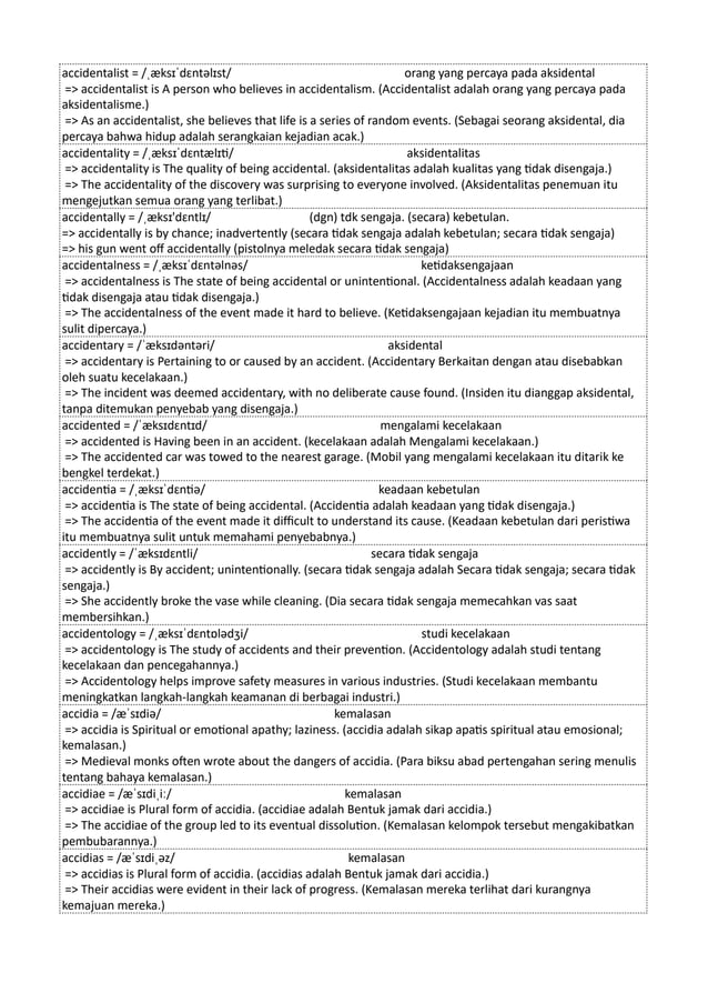 accidentalist = /ˌæksɪˈdɛntəlɪst/ orang yang percaya pada aksidental
=> accidentalist is A person who believes in accidentalism. (Accidentalist adalah orang yang percaya pada
aksidentalisme.)
=> As an accidentalist, she believes that life is a series of random events. (Sebagai seorang aksidental, dia
percaya bahwa hidup adalah serangkaian kejadian acak.)
accidentality = /ˌæksɪˈdɛntælɪti/ aksidentalitas
=> accidentality is The quality of being accidental. (aksidentalitas adalah kualitas yang tidak disengaja.)
=> The accidentality of the discovery was surprising to everyone involved. (Aksidentalitas penemuan itu
mengejutkan semua orang yang terlibat.)
accidentally = /ˌæksɪ'dɛntlɪ/ (dgn) tdk sengaja. (secara) kebetulan.
=> accidentally is by chance; inadvertently (secara tidak sengaja adalah kebetulan; secara tidak sengaja)
=> his gun went off accidentally (pistolnya meledak secara tidak sengaja)
accidentalness = /ˌæksɪˈdɛntəlnəs/ ketidaksengajaan
=> accidentalness is The state of being accidental or unintentional. (Accidentalness adalah keadaan yang
tidak disengaja atau tidak disengaja.)
=> The accidentalness of the event made it hard to believe. (Ketidaksengajaan kejadian itu membuatnya
sulit dipercaya.)
accidentary = /ˈæksɪdəntəri/ aksidental
=> accidentary is Pertaining to or caused by an accident. (Accidentary Berkaitan dengan atau disebabkan
oleh suatu kecelakaan.)
=> The incident was deemed accidentary, with no deliberate cause found. (Insiden itu dianggap aksidental,
tanpa ditemukan penyebab yang disengaja.)
accidented = /ˈæksɪdɛntɪd/ mengalami kecelakaan
=> accidented is Having been in an accident. (kecelakaan adalah Mengalami kecelakaan.)
=> The accidented car was towed to the nearest garage. (Mobil yang mengalami kecelakaan itu ditarik ke
bengkel terdekat.)
accidentia = /ˌæksɪˈdɛntiə/ keadaan kebetulan
=> accidentia is The state of being accidental. (Accidentia adalah keadaan yang tidak disengaja.)
=> The accidentia of the event made it difficult to understand its cause. (Keadaan kebetulan dari peristiwa
itu membuatnya sulit untuk memahami penyebabnya.)
accidently = /ˈæksɪdɛntli/ secara tidak sengaja
=> accidently is By accident; unintentionally. (secara tidak sengaja adalah Secara tidak sengaja; secara tidak
sengaja.)
=> She accidently broke the vase while cleaning. (Dia secara tidak sengaja memecahkan vas saat
membersihkan.)
accidentology = /ˌæksɪˈdɛntɒlədʒi/ studi kecelakaan
=> accidentology is The study of accidents and their prevention. (Accidentology adalah studi tentang
kecelakaan dan pencegahannya.)
=> Accidentology helps improve safety measures in various industries. (Studi kecelakaan membantu
meningkatkan langkah-langkah keamanan di berbagai industri.)
accidia = /æˈsɪdiə/ kemalasan
=> accidia is Spiritual or emotional apathy; laziness. (accidia adalah sikap apatis spiritual atau emosional;
kemalasan.)
=> Medieval monks often wrote about the dangers of accidia. (Para biksu abad pertengahan sering menulis
tentang bahaya kemalasan.)
accidiae = /æˈsɪdiˌiː/ kemalasan
=> accidiae is Plural form of accidia. (accidiae adalah Bentuk jamak dari accidia.)
=> The accidiae of the group led to its eventual dissolution. (Kemalasan kelompok tersebut mengakibatkan
pembubarannya.)
accidias = /æˈsɪdiˌəz/ kemalasan
=> accidias is Plural form of accidia. (accidias adalah Bentuk jamak dari accidia.)
=> Their accidias were evident in their lack of progress. (Kemalasan mereka terlihat dari kurangnya
kemajuan mereka.)
 