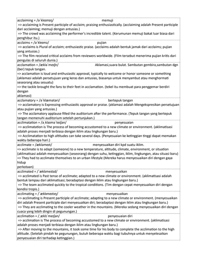 acclaiming = /əˈkleɪmɪŋ/ memuji
=> acclaiming is Present participle of acclaim; praising enthusiastically. (acclaiming adalah Present participle
dari acclaiming; memuji dengan antusias.)
=> The crowd was acclaiming the performer's incredible talent. (Kerumunan memuji bakat luar biasa dari
penghibur itu.)
acclaims = /əˈkleɪmz/ pujian
=> acclaims is Plural of acclaim; enthusiastic praise. (acclaims adalah bentuk jamak dari acclaims; pujian
yang antusias.)
=> The film received critical acclaims from reviewers worldwide. (Film tersebut menerima pujian kritis dari
pengulas di seluruh dunia.)
acclamation = /ækləˈmeɪʃn/ Aklamasi,suara bulat. Sambutan gembira,sambutan dgn
(ber) tepuk tangan.
=> acclamation is loud and enthusiastic approval, typically to welcome or honor someone or something
(aklamasi adalah persetujuan yang keras dan antusias, biasanya untuk menyambut atau menghormati
seseorang atau sesuatu)
=> the tackle brought the fans to their feet in acclamation. (tekel itu membuat para penggemar berdiri
dengan
aklamasi)
acclamatory = /əˈklæmətəri/ bertepuk tangan
=> acclamatory is Expressing enthusiastic approval or praise. (aklamasi adalah Mengekspresikan persetujuan
atau pujian yang antusias.)
=> The acclamatory applause filled the auditorium after the performance. (Tepuk tangan yang bertepuk
tangan memenuhi auditorium setelah pertunjukan.)
acclimatation = /əˌklaɪməˈteɪʃən/ penyesuaian
=> acclimatation is The process of becoming accustomed to a new climate or environment. (aklimatisasi
adalah proses menjadi terbiasa dengan iklim atau lingkungan baru.)
=> Acclimatation to high altitudes can take several days. (Penyesuaian ke ketinggian tinggi dapat memakan
waktu beberapa hari.)
acclimate = /ækləmeɪt/ menyesuaikan diri kpd suatu iklim.
=> acclimate is to adapt (someone) to a new temperature, altitude, climate, environment, or situation
(aklimatisasi adalah menyesuaikan (seseorang) dengan suhu, ketinggian, iklim, lingkungan, atau situasi baru)
=> They had to acclimate themselves to an urban lifestyle (Mereka harus menyesuaikan diri dengan gaya
hidup
perkotaan)
acclimated = /ˈæklɪmeɪtɪd/ menyesuaikan
=> acclimated is Past tense of acclimate; adapted to a new climate or environment. (aklimatisasi adalah
bentuk lampau dari aklimatisasi; beradaptasi dengan iklim atau lingkungan baru.)
=> The team acclimated quickly to the tropical conditions. (Tim dengan cepat menyesuaikan diri dengan
kondisi tropis.)
acclimating = /ˈæklɪmeɪtɪŋ/ menyesuaikan
=> acclimating is Present participle of acclimate; adapting to a new climate or environment. (menyesuaikan
diri adalah Present participle dari menyesuaikan diri; beradaptasi dengan iklim atau lingkungan baru.)
=> They are acclimating to the cooler weather in the mountains. (Mereka sedang menyesuaikan diri dengan
cuaca yang lebih dingin di pegunungan.)
acclimation = /ˌæklɪˈmeɪʃən/ penyesuaian diri
=> acclimation is The process of becoming accustomed to a new climate or environment. (aklimatisasi
adalah proses menjadi terbiasa dengan iklim atau lingkungan baru.)
=> After moving to the mountains, it took some time for his body to complete the acclimation to the high
altitude. (Setelah pindah ke pegunungan, butuh beberapa waktu bagi tubuhnya untuk menyelesaikan
penyesuaian diri terhadap ketinggian.)
 