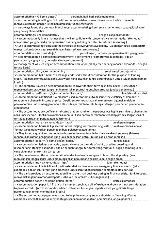 accommodating = /ə'kɒməˌdeɪtɪŋ/ peramah, baik hati, suka menolong.
=> accommodating is willing to fit in with someone's wishes or needs (akomodatif adalah bersedia
menyesuaikan diri dengan keinginan atau kebutuhan seseorang)
=> we always found the our local branch most accommodating (kami selalu menemukan cabang lokal kami
yang paling akomodatif)
accommodatingly = /əˈkɒmədeɪtɪŋli/ dengan sikap akomodatif
=> accommodatingly is In a manner that is willing to fit in with someone's wishes or needs. (akomodatif
adalah sikap yang bersedia menyesuaikan diri dengan keinginan atau kebutuhan seseorang.)
=> She accommodatingly adjusted the schedule to fit everyone's availability. (Dia dengan sikap akomodatif
menyesuaikan jadwal agar sesuai dengan ketersediaan semua orang.)
accommodation = /əˌkɒməˈdeɪʃn/ pertolongan, bantuan. penyesuaian diri. penggunaan.
=> accommodation is a convenient arrangement; a settlement or compromise (akomodasi adalah
pengaturan yang nyaman; penyelesaian atau kompromi)
=> management was seeking an accommodation with labor (manajemen sedang mencari akomodasi dengan
tenaga kerja)
accommodation bill = /əˌkɒməˈdeɪʃən bɪl/ surat wesel tanpa jaminan
=> accommodation bill is A bill of exchange endorsed without consideration for the purpose of lending
credit. (tagihan akomodasi adalah Surat wesel yang disahkan tanpa pertimbangan untuk tujuan peminjaman
kredit.)
=> The company issued an accommodation bill to cover its short-term cash flow needs. (Perusahaan
mengeluarkan surat wesel tanpa jaminan untuk menutupi kebutuhan arus kas jangka pendeknya.)
accommodation coefficient = /əˌkɒməˈdeɪʃən ˈkəʊɪʃənt/ koefisien akomodasi
=> accommodation coefficient is A measure used in economics to describe the elasticity of demand in
relation to a change in income or price. (koefisien akomodasi adalah ukuran yang digunakan dalam
perekonomian untuk menggambarkan elastisitas permintaan sehubungan dengan perubahan pendapatan
atau harga.)
=> The accommodation coefficient indicated that demand for the product was highly sensitive to changes in
consumer income. (Koefisien akomodasi menunjukkan bahwa permintaan terhadap produk sangat sensitif
terhadap perubahan pendapatan konsumen.)
accommodation house = /əˌkɒməˈdeɪʃən haʊs/ rumah penginapan
=> accommodation house is A place that offers lodging for travelers or guests. (rumah akomodasi adalah
Tempat yang menawarkan penginapan bagi pelancong atau tamu.)
=> They found a quaint accommodation house in the countryside for their weekend getaway. (Mereka
menemukan rumah penginapan yang unik di pedesaan untuk liburan akhir pekan mereka.)
accommodation ladder = /əˌkɒməˈdeɪʃən ˈlædər/ tangga kapal
=> accommodation ladder is A ladder, especially one on the side of a ship, used for boarding and
disembarking. (tangga akomodasi adalah sebuah tangga, terutama yang terletak di bagian samping kapal,
yang digunakan untuk naik dan turun.)
=> The crew lowered the accommodation ladder to allow passengers to board the ship safely. (Kru
menurunkan tangga kapal untuk memungkinkan penumpang naik ke kapal dengan aman.)
accommodation line = /əˌkɒməˈdeɪʃən laɪn/ jalur akomodasi
=> accommodation line is A line of credit extended for temporary or emergency financial needs. (jalur
akomodasi adalah jalur kredit yang diberikan untuk kebutuhan keuangan sementara atau darurat.)
=> The bank provided an accommodation line to the small business during its financial crisis. (Bank tersebut
menyediakan jalur akomodasi kepada usaha kecil selama krisis keuangannya.)
accommodation paper = /əˌkɒməˈdeɪʃən ˈpeɪpə/ kertas akomodasi
=> accommodation paper is A financial instrument, such as a bill of exchange, drawn without consideration
to provide credit. (kertas akomodasi adalah instrumen keuangan, seperti wesel, yang ditarik tanpa
pertimbangan untuk memberikan kredit.)
=> The accommodation paper was issued to help the company secure short-term financing. (Kertas
akomodasi diterbitkan untuk membantu perusahaan mendapatkan pembiayaan jangka pendek.)
 