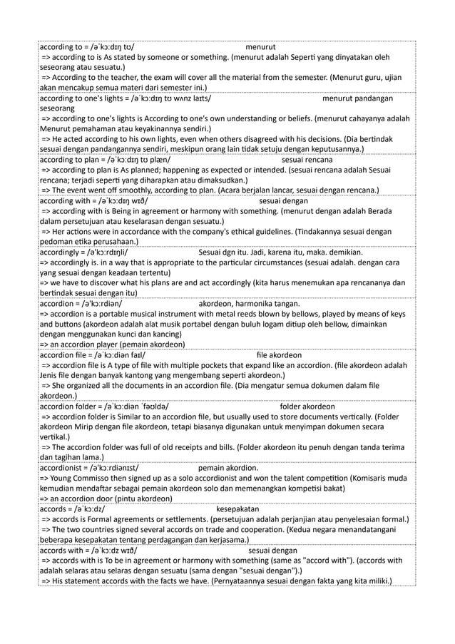 according to = /əˈkɔːdɪŋ tʊ/ menurut
=> according to is As stated by someone or something. (menurut adalah Seperti yang dinyatakan oleh
seseorang atau sesuatu.)
=> According to the teacher, the exam will cover all the material from the semester. (Menurut guru, ujian
akan mencakup semua materi dari semester ini.)
according to one's lights = /əˈkɔːdɪŋ tʊ wʌnz laɪts/ menurut pandangan
seseorang
=> according to one's lights is According to one's own understanding or beliefs. (menurut cahayanya adalah
Menurut pemahaman atau keyakinannya sendiri.)
=> He acted according to his own lights, even when others disagreed with his decisions. (Dia bertindak
sesuai dengan pandangannya sendiri, meskipun orang lain tidak setuju dengan keputusannya.)
according to plan = /əˈkɔːdɪŋ tʊ plæn/ sesuai rencana
=> according to plan is As planned; happening as expected or intended. (sesuai rencana adalah Sesuai
rencana; terjadi seperti yang diharapkan atau dimaksudkan.)
=> The event went off smoothly, according to plan. (Acara berjalan lancar, sesuai dengan rencana.)
according with = /əˈkɔːdɪŋ wɪð/ sesuai dengan
=> according with is Being in agreement or harmony with something. (menurut dengan adalah Berada
dalam persetujuan atau keselarasan dengan sesuatu.)
=> Her actions were in accordance with the company's ethical guidelines. (Tindakannya sesuai dengan
pedoman etika perusahaan.)
accordingly = /ə'kɔːrdɪŋli/ Sesuai dgn itu. Jadi, karena itu, maka. demikian.
=> accordingly is. in a way that is appropriate to the particular circumstances (sesuai adalah. dengan cara
yang sesuai dengan keadaan tertentu)
=> we have to discover what his plans are and act accordingly (kita harus menemukan apa rencananya dan
bertindak sesuai dengan itu)
accordion = /ə'kɔːrdiən/ akordeon, harmonika tangan.
=> accordion is a portable musical instrument with metal reeds blown by bellows, played by means of keys
and buttons (akordeon adalah alat musik portabel dengan buluh logam ditiup oleh bellow, dimainkan
dengan menggunakan kunci dan kancing)
=> an accordion player (pemain akordeon)
accordion file = /əˈkɔːdiən faɪl/ file akordeon
=> accordion file is A type of file with multiple pockets that expand like an accordion. (file akordeon adalah
Jenis file dengan banyak kantong yang mengembang seperti akordeon.)
=> She organized all the documents in an accordion file. (Dia mengatur semua dokumen dalam file
akordeon.)
accordion folder = /əˈkɔːdiən ˈfəʊldə/ folder akordeon
=> accordion folder is Similar to an accordion file, but usually used to store documents vertically. (Folder
akordeon Mirip dengan file akordeon, tetapi biasanya digunakan untuk menyimpan dokumen secara
vertikal.)
=> The accordion folder was full of old receipts and bills. (Folder akordeon itu penuh dengan tanda terima
dan tagihan lama.)
accordionist = /ə'kɔːrdiənɪst/ pemain akordion.
=> Young Commisso then signed up as a solo accordionist and won the talent competition (Komisaris muda
kemudian mendaftar sebagai pemain akordeon solo dan memenangkan kompetisi bakat)
=> an accordion door (pintu akordeon)
accords = /əˈkɔːdz/ kesepakatan
=> accords is Formal agreements or settlements. (persetujuan adalah perjanjian atau penyelesaian formal.)
=> The two countries signed several accords on trade and cooperation. (Kedua negara menandatangani
beberapa kesepakatan tentang perdagangan dan kerjasama.)
accords with = /əˈkɔːdz wɪð/ sesuai dengan
=> accords with is To be in agreement or harmony with something (same as "accord with"). (accords with
adalah selaras atau selaras dengan sesuatu (sama dengan "sesuai dengan").)
=> His statement accords with the facts we have. (Pernyataannya sesuai dengan fakta yang kita miliki.)
 