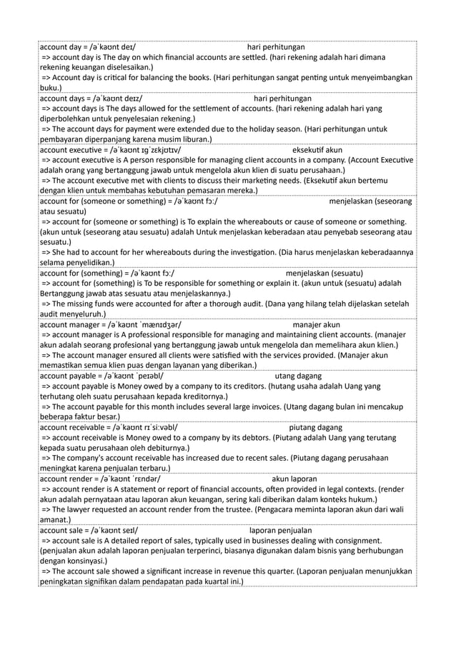 account day = /əˈkaʊnt deɪ/ hari perhitungan
=> account day is The day on which financial accounts are settled. (hari rekening adalah hari dimana
rekening keuangan diselesaikan.)
=> Account day is critical for balancing the books. (Hari perhitungan sangat penting untuk menyeimbangkan
buku.)
account days = /əˈkaʊnt deɪz/ hari perhitungan
=> account days is The days allowed for the settlement of accounts. (hari rekening adalah hari yang
diperbolehkan untuk penyelesaian rekening.)
=> The account days for payment were extended due to the holiday season. (Hari perhitungan untuk
pembayaran diperpanjang karena musim liburan.)
account executive = /əˈkaʊnt ɪɡˈzɛkjʊtɪv/ eksekutif akun
=> account executive is A person responsible for managing client accounts in a company. (Account Executive
adalah orang yang bertanggung jawab untuk mengelola akun klien di suatu perusahaan.)
=> The account executive met with clients to discuss their marketing needs. (Eksekutif akun bertemu
dengan klien untuk membahas kebutuhan pemasaran mereka.)
account for (someone or something) = /əˈkaʊnt fɔː/ menjelaskan (seseorang
atau sesuatu)
=> account for (someone or something) is To explain the whereabouts or cause of someone or something.
(akun untuk (seseorang atau sesuatu) adalah Untuk menjelaskan keberadaan atau penyebab seseorang atau
sesuatu.)
=> She had to account for her whereabouts during the investigation. (Dia harus menjelaskan keberadaannya
selama penyelidikan.)
account for (something) = /əˈkaʊnt fɔː/ menjelaskan (sesuatu)
=> account for (something) is To be responsible for something or explain it. (akun untuk (sesuatu) adalah
Bertanggung jawab atas sesuatu atau menjelaskannya.)
=> The missing funds were accounted for after a thorough audit. (Dana yang hilang telah dijelaskan setelah
audit menyeluruh.)
account manager = /əˈkaʊnt ˈmænɪdʒər/ manajer akun
=> account manager is A professional responsible for managing and maintaining client accounts. (manajer
akun adalah seorang profesional yang bertanggung jawab untuk mengelola dan memelihara akun klien.)
=> The account manager ensured all clients were satisfied with the services provided. (Manajer akun
memastikan semua klien puas dengan layanan yang diberikan.)
account payable = /əˈkaʊnt ˈpeɪəbl/ utang dagang
=> account payable is Money owed by a company to its creditors. (hutang usaha adalah Uang yang
terhutang oleh suatu perusahaan kepada kreditornya.)
=> The account payable for this month includes several large invoices. (Utang dagang bulan ini mencakup
beberapa faktur besar.)
account receivable = /əˈkaʊnt rɪˈsiːvəbl/ piutang dagang
=> account receivable is Money owed to a company by its debtors. (Piutang adalah Uang yang terutang
kepada suatu perusahaan oleh debiturnya.)
=> The company's account receivable has increased due to recent sales. (Piutang dagang perusahaan
meningkat karena penjualan terbaru.)
account render = /əˈkaʊnt ˈrɛndər/ akun laporan
=> account render is A statement or report of financial accounts, often provided in legal contexts. (render
akun adalah pernyataan atau laporan akun keuangan, sering kali diberikan dalam konteks hukum.)
=> The lawyer requested an account render from the trustee. (Pengacara meminta laporan akun dari wali
amanat.)
account sale = /əˈkaʊnt seɪl/ laporan penjualan
=> account sale is A detailed report of sales, typically used in businesses dealing with consignment.
(penjualan akun adalah laporan penjualan terperinci, biasanya digunakan dalam bisnis yang berhubungan
dengan konsinyasi.)
=> The account sale showed a significant increase in revenue this quarter. (Laporan penjualan menunjukkan
peningkatan signifikan dalam pendapatan pada kuartal ini.)
 