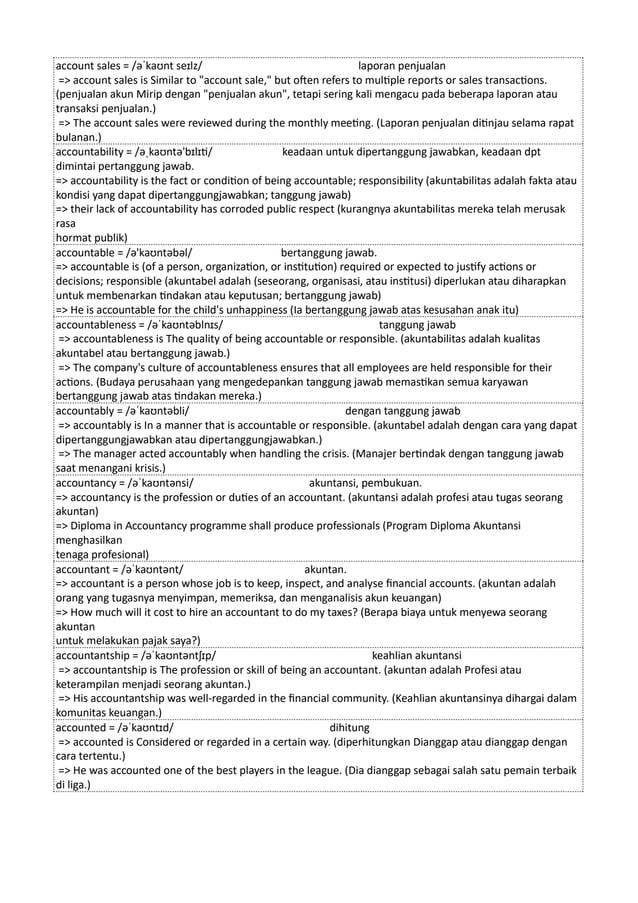 account sales = /əˈkaʊnt seɪlz/ laporan penjualan
=> account sales is Similar to "account sale," but often refers to multiple reports or sales transactions.
(penjualan akun Mirip dengan "penjualan akun", tetapi sering kali mengacu pada beberapa laporan atau
transaksi penjualan.)
=> The account sales were reviewed during the monthly meeting. (Laporan penjualan ditinjau selama rapat
bulanan.)
accountability = /əˌkaʊntə'bɪlɪti/ keadaan untuk dipertanggung jawabkan, keadaan dpt
dimintai pertanggung jawab.
=> accountability is the fact or condition of being accountable; responsibility (akuntabilitas adalah fakta atau
kondisi yang dapat dipertanggungjawabkan; tanggung jawab)
=> their lack of accountability has corroded public respect (kurangnya akuntabilitas mereka telah merusak
rasa
hormat publik)
accountable = /ə'kaʊntəbəl/ bertanggung jawab.
=> accountable is (of a person, organization, or institution) required or expected to justify actions or
decisions; responsible (akuntabel adalah (seseorang, organisasi, atau institusi) diperlukan atau diharapkan
untuk membenarkan tindakan atau keputusan; bertanggung jawab)
=> He is accountable for the child's unhappiness (Ia bertanggung jawab atas kesusahan anak itu)
accountableness = /əˈkaʊntəblnɪs/ tanggung jawab
=> accountableness is The quality of being accountable or responsible. (akuntabilitas adalah kualitas
akuntabel atau bertanggung jawab.)
=> The company's culture of accountableness ensures that all employees are held responsible for their
actions. (Budaya perusahaan yang mengedepankan tanggung jawab memastikan semua karyawan
bertanggung jawab atas tindakan mereka.)
accountably = /əˈkaʊntəbli/ dengan tanggung jawab
=> accountably is In a manner that is accountable or responsible. (akuntabel adalah dengan cara yang dapat
dipertanggungjawabkan atau dipertanggungjawabkan.)
=> The manager acted accountably when handling the crisis. (Manajer bertindak dengan tanggung jawab
saat menangani krisis.)
accountancy = /əˈkaʊntənsi/ akuntansi, pembukuan.
=> accountancy is the profession or duties of an accountant. (akuntansi adalah profesi atau tugas seorang
akuntan)
=> Diploma in Accountancy programme shall produce professionals (Program Diploma Akuntansi
menghasilkan
tenaga profesional)
accountant = /əˈkaʊntənt/ akuntan.
=> accountant is a person whose job is to keep, inspect, and analyse financial accounts. (akuntan adalah
orang yang tugasnya menyimpan, memeriksa, dan menganalisis akun keuangan)
=> How much will it cost to hire an accountant to do my taxes? (Berapa biaya untuk menyewa seorang
akuntan
untuk melakukan pajak saya?)
accountantship = /əˈkaʊntəntʃɪp/ keahlian akuntansi
=> accountantship is The profession or skill of being an accountant. (akuntan adalah Profesi atau
keterampilan menjadi seorang akuntan.)
=> His accountantship was well-regarded in the financial community. (Keahlian akuntansinya dihargai dalam
komunitas keuangan.)
accounted = /əˈkaʊntɪd/ dihitung
=> accounted is Considered or regarded in a certain way. (diperhitungkan Dianggap atau dianggap dengan
cara tertentu.)
=> He was accounted one of the best players in the league. (Dia dianggap sebagai salah satu pemain terbaik
di liga.)
 