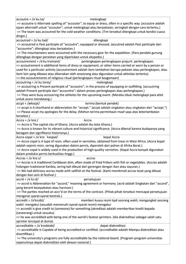 accoutre = /əˈkuːtə/ melengkapi
=> accoutre is Alternate spelling of "accouter"; to equip or dress, often in a specific way. (accoutre adalah
ejaan alternatif untuk "accouter"; untuk melengkapi atau berpakaian, seringkali dengan cara tertentu.)
=> The team was accoutred for the cold weather conditions. (Tim tersebut dilengkapi untuk kondisi cuaca
dingin.)
accoutred = /əˈkuːtəd/ dilengkapi
=> accoutred is Past participle of "accoutre"; equipped or dressed. (accutred adalah Past participle dari
"accountre"; dilengkapi atau berpakaian.)
=> The mountaineers were accoutred with the necessary gear for the expedition. (Para pendaki gunung
dilengkapi dengan peralatan yang diperlukan untuk ekspedisi.)
accoutrement = /ə'kuːtrəmənt/ perlengkapan-perlengkapan prajurit. perlengkapan.
=> accoutrement is additional items of dress or equipment, or other items carried or worn by a person or
used for a particular activity (accoutrement adalah item tambahan berupa pakaian atau perlengkapan, atau
item lain yang dibawa atau dikenakan oleh seseorang atau digunakan untuk aktivitas tertentu)
=> the accoutrements of religious ritual (perlengkapan ritual keagamaan)
accoutring = /əˈkuːtərɪŋ/ melengkapi
=> accoutring is Present participle of "accoutre"; in the process of equipping or outfitting. (accuutring
adalah Present participle dari "accountre"; dalam proses perlengkapan atau perlengkapan.)
=> They were busy accoutring the athletes for the upcoming event. (Mereka sibuk melengkapi para atlet
untuk acara mendatang.)
accpt = /æksɛpt/ terima (bentuk pendek)
=> accpt is A shorthand or abbreviation for "accept." (accpt adalah singkatan atau singkatan dari "accept.")
=> Please accpt my apologies for the delay. (Mohon terima permintaan maaf saya atas keterlambatan
tersebut.)
Accra = /əˈkrɑː/ Accra
=> Accra is The capital city of Ghana. (Accra adalah ibu kota Ghana.)
=> Accra is known for its vibrant culture and historical significance. (Accra dikenal karena budayanya yang
beragam dan signifikansi historisnya.)
Accra copal = /əˈkrɑː ˈkəʊpəl/ kopal Accra
=> Accra copal is A type of resin, often used in varnishes, obtained from trees in West Africa. (Accra kopal
adalah sejenis resin, sering digunakan dalam pernis, diperoleh dari pohon di Afrika Barat.)
=> Accra copal is widely used in the production of high-quality varnishes. (Kopal Accra banyak digunakan
dalam produksi pernis berkualitas tinggi.)
Accras = /əˈkrɑːz/ accras
=> Accras is A traditional Caribbean dish, often made of fried fritters with fish or vegetables. (Accras adalah
hidangan tradisional Karibia, sering kali dibuat dari gorengan dengan ikan atau sayuran.)
=> We had delicious accras made with saltfish at the festival. (Kami menikmati accras lezat yang dibuat
dengan ikan asin di festival.)
accrd = /əˈkɔːd/ persetujuan
=> accrd is Abbreviation for "accord," meaning agreement or harmony. (acrd adalah Singkatan dari "accord",
yang berarti kesepakatan atau harmoni.)
=> The parties reached an accr'd on the terms of the contract. (Pihak-pihak tersebut mencapai persetujuan
mengenai syarat-syarat kontrak.)
accredit = /ə'krɛdɪt/ memberi kuasa resmi kpd seorang wakil, mengangkat seorang
wakil. mengakui (sesudah memenuhi syarat-syarat resmi) mengakui
=> accredit is give credit to (someone) for something (akreditasi adalah memberikan kredit kepada
(seseorang) untuk sesuatu)
=> he was accredited with being one of the world's fastest sprinters. (dia diakreditasi sebagai salah satu
sprinter tercepat di dunia)
accreditable = /əˈkrɛdɪtəbl/ dapat diakreditasi
=> accreditable is Capable of being accredited or certified. (accreditable adalah Mampu diakreditasi atau
disertifikasi.)
=> The university's programs are fully accreditable by the national board. (Program-program universitas
sepenuhnya dapat diakreditasi oleh dewan nasional.)
 