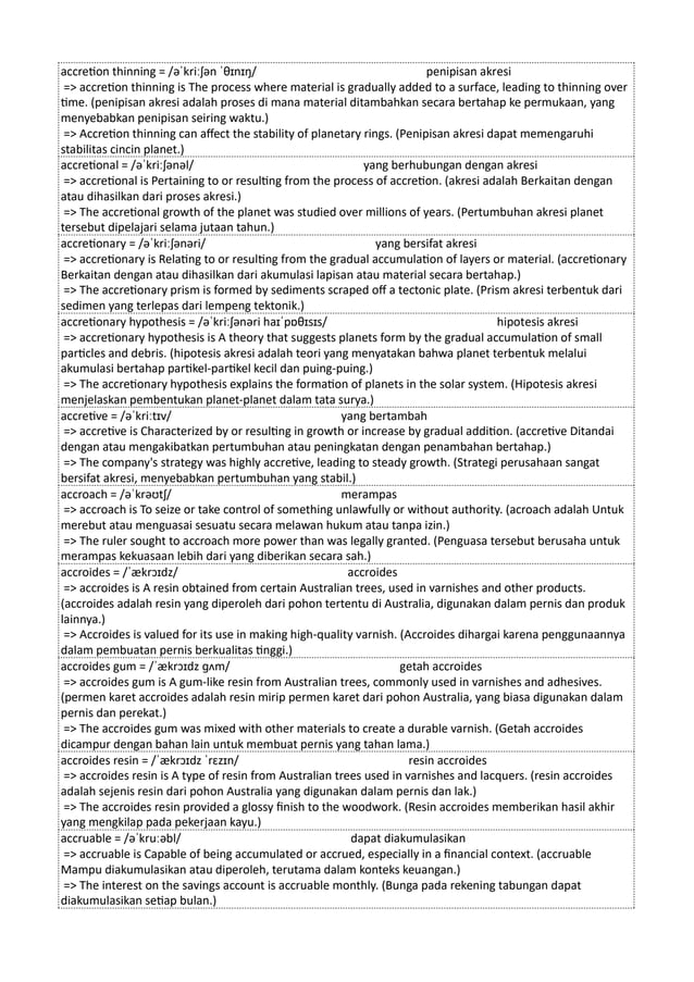 accretion thinning = /əˈkriːʃən ˈθɪnɪŋ/ penipisan akresi
=> accretion thinning is The process where material is gradually added to a surface, leading to thinning over
time. (penipisan akresi adalah proses di mana material ditambahkan secara bertahap ke permukaan, yang
menyebabkan penipisan seiring waktu.)
=> Accretion thinning can affect the stability of planetary rings. (Penipisan akresi dapat memengaruhi
stabilitas cincin planet.)
accretional = /əˈkriːʃənəl/ yang berhubungan dengan akresi
=> accretional is Pertaining to or resulting from the process of accretion. (akresi adalah Berkaitan dengan
atau dihasilkan dari proses akresi.)
=> The accretional growth of the planet was studied over millions of years. (Pertumbuhan akresi planet
tersebut dipelajari selama jutaan tahun.)
accretionary = /əˈkriːʃənəri/ yang bersifat akresi
=> accretionary is Relating to or resulting from the gradual accumulation of layers or material. (accretionary
Berkaitan dengan atau dihasilkan dari akumulasi lapisan atau material secara bertahap.)
=> The accretionary prism is formed by sediments scraped off a tectonic plate. (Prism akresi terbentuk dari
sedimen yang terlepas dari lempeng tektonik.)
accretionary hypothesis = /əˈkriːʃənəri haɪˈpɒθɪsɪs/ hipotesis akresi
=> accretionary hypothesis is A theory that suggests planets form by the gradual accumulation of small
particles and debris. (hipotesis akresi adalah teori yang menyatakan bahwa planet terbentuk melalui
akumulasi bertahap partikel-partikel kecil dan puing-puing.)
=> The accretionary hypothesis explains the formation of planets in the solar system. (Hipotesis akresi
menjelaskan pembentukan planet-planet dalam tata surya.)
accretive = /əˈkriːtɪv/ yang bertambah
=> accretive is Characterized by or resulting in growth or increase by gradual addition. (accretive Ditandai
dengan atau mengakibatkan pertumbuhan atau peningkatan dengan penambahan bertahap.)
=> The company's strategy was highly accretive, leading to steady growth. (Strategi perusahaan sangat
bersifat akresi, menyebabkan pertumbuhan yang stabil.)
accroach = /əˈkrəʊtʃ/ merampas
=> accroach is To seize or take control of something unlawfully or without authority. (acroach adalah Untuk
merebut atau menguasai sesuatu secara melawan hukum atau tanpa izin.)
=> The ruler sought to accroach more power than was legally granted. (Penguasa tersebut berusaha untuk
merampas kekuasaan lebih dari yang diberikan secara sah.)
accroides = /ˈækrɔɪdz/ accroides
=> accroides is A resin obtained from certain Australian trees, used in varnishes and other products.
(accroides adalah resin yang diperoleh dari pohon tertentu di Australia, digunakan dalam pernis dan produk
lainnya.)
=> Accroides is valued for its use in making high-quality varnish. (Accroides dihargai karena penggunaannya
dalam pembuatan pernis berkualitas tinggi.)
accroides gum = /ˈækrɔɪdz ɡʌm/ getah accroides
=> accroides gum is A gum-like resin from Australian trees, commonly used in varnishes and adhesives.
(permen karet accroides adalah resin mirip permen karet dari pohon Australia, yang biasa digunakan dalam
pernis dan perekat.)
=> The accroides gum was mixed with other materials to create a durable varnish. (Getah accroides
dicampur dengan bahan lain untuk membuat pernis yang tahan lama.)
accroides resin = /ˈækrɔɪdz ˈrɛzɪn/ resin accroides
=> accroides resin is A type of resin from Australian trees used in varnishes and lacquers. (resin accroides
adalah sejenis resin dari pohon Australia yang digunakan dalam pernis dan lak.)
=> The accroides resin provided a glossy finish to the woodwork. (Resin accroides memberikan hasil akhir
yang mengkilap pada pekerjaan kayu.)
accruable = /əˈkruːəbl/ dapat diakumulasikan
=> accruable is Capable of being accumulated or accrued, especially in a financial context. (accruable
Mampu diakumulasikan atau diperoleh, terutama dalam konteks keuangan.)
=> The interest on the savings account is accruable monthly. (Bunga pada rekening tabungan dapat
diakumulasikan setiap bulan.)
 