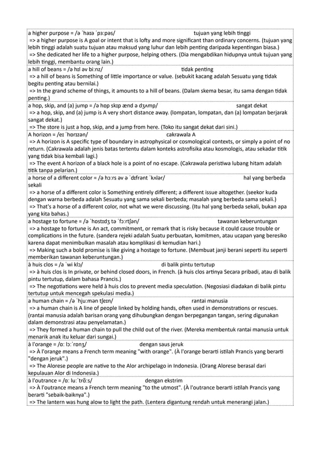 a higher purpose = /ə ˈhaɪə ˈpɜːpəs/ tujuan yang lebih tinggi
=> a higher purpose is A goal or intent that is lofty and more significant than ordinary concerns. (tujuan yang
lebih tinggi adalah suatu tujuan atau maksud yang luhur dan lebih penting daripada kepentingan biasa.)
=> She dedicated her life to a higher purpose, helping others. (Dia mengabdikan hidupnya untuk tujuan yang
lebih tinggi, membantu orang lain.)
a hill of beans = /ə hɪl əv biːnz/ tidak penting
=> a hill of beans is Something of little importance or value. (sebukit kacang adalah Sesuatu yang tidak
begitu penting atau bernilai.)
=> In the grand scheme of things, it amounts to a hill of beans. (Dalam skema besar, itu sama dengan tidak
penting.)
a hop, skip, and (a) jump = /ə hɒp skɪp ænd ə dʒʌmp/ sangat dekat
=> a hop, skip, and (a) jump is A very short distance away. (lompatan, lompatan, dan (a) lompatan berjarak
sangat dekat.)
=> The store is just a hop, skip, and a jump from here. (Toko itu sangat dekat dari sini.)
A horizon = /eɪ ˈhɒrɪzən/ cakrawala A
=> A horizon is A specific type of boundary in astrophysical or cosmological contexts, or simply a point of no
return. (Cakrawala adalah jenis batas tertentu dalam konteks astrofisika atau kosmologis, atau sekadar titik
yang tidak bisa kembali lagi.)
=> The event A horizon of a black hole is a point of no escape. (Cakrawala peristiwa lubang hitam adalah
titik tanpa pelarian.)
a horse of a different color = /ə hɔːrs əv ə ˈdɪfrənt ˈkʌlər/ hal yang berbeda
sekali
=> a horse of a different color is Something entirely different; a different issue altogether. (seekor kuda
dengan warna berbeda adalah Sesuatu yang sama sekali berbeda; masalah yang berbeda sama sekali.)
=> That's a horse of a different color, not what we were discussing. (Itu hal yang berbeda sekali, bukan apa
yang kita bahas.)
a hostage to fortune = /ə ˈhɒstɪdʒ tə ˈfɔːrtʃən/ tawanan keberuntungan
=> a hostage to fortune is An act, commitment, or remark that is risky because it could cause trouble or
complications in the future. (sandera rejeki adalah Suatu perbuatan, komitmen, atau ucapan yang beresiko
karena dapat menimbulkan masalah atau komplikasi di kemudian hari.)
=> Making such a bold promise is like giving a hostage to fortune. (Membuat janji berani seperti itu seperti
memberikan tawanan keberuntungan.)
à huis clos = /a ˈwi klɔ/ di balik pintu tertutup
=> à huis clos is In private, or behind closed doors, in French. (à huis clos artinya Secara pribadi, atau di balik
pintu tertutup, dalam bahasa Prancis.)
=> The negotiations were held à huis clos to prevent media speculation. (Negosiasi diadakan di balik pintu
tertutup untuk mencegah spekulasi media.)
a human chain = /ə ˈhjuːmən tʃeɪn/ rantai manusia
=> a human chain is A line of people linked by holding hands, often used in demonstrations or rescues.
(rantai manusia adalah barisan orang yang dihubungkan dengan berpegangan tangan, sering digunakan
dalam demonstrasi atau penyelamatan.)
=> They formed a human chain to pull the child out of the river. (Mereka membentuk rantai manusia untuk
menarik anak itu keluar dari sungai.)
à l'orange = /ɑː lɔːˈrɒnʒ/ dengan saus jeruk
=> À l'orange means a French term meaning "with orange". (À l'orange berarti istilah Prancis yang berarti
"dengan jeruk".)
=> The Alorese people are native to the Alor archipelago in Indonesia. (Orang Alorese berasal dari
kepulauan Alor di Indonesia.)
à l'outrance = /ɑː luːˈtrɑ̃ːs/ dengan ekstrim
=> À l'outrance means a French term meaning "to the utmost". (À l'outrance berarti istilah Prancis yang
berarti "sebaik-baiknya".)
=> The lantern was hung alow to light the path. (Lentera digantung rendah untuk menerangi jalan.)
 