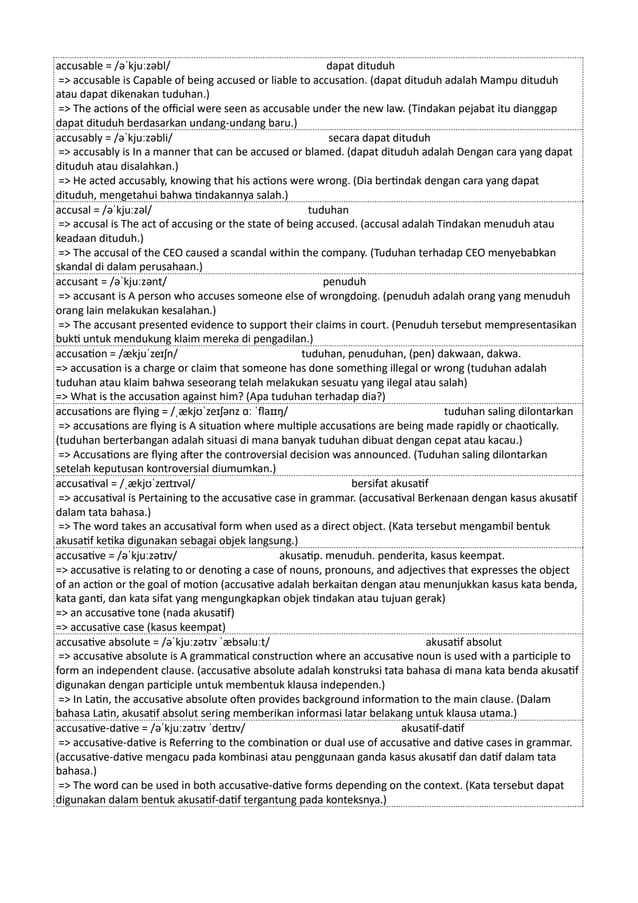 accusable = /əˈkjuːzəbl/ dapat dituduh
=> accusable is Capable of being accused or liable to accusation. (dapat dituduh adalah Mampu dituduh
atau dapat dikenakan tuduhan.)
=> The actions of the official were seen as accusable under the new law. (Tindakan pejabat itu dianggap
dapat dituduh berdasarkan undang-undang baru.)
accusably = /əˈkjuːzəbli/ secara dapat dituduh
=> accusably is In a manner that can be accused or blamed. (dapat dituduh adalah Dengan cara yang dapat
dituduh atau disalahkan.)
=> He acted accusably, knowing that his actions were wrong. (Dia bertindak dengan cara yang dapat
dituduh, mengetahui bahwa tindakannya salah.)
accusal = /əˈkjuːzəl/ tuduhan
=> accusal is The act of accusing or the state of being accused. (accusal adalah Tindakan menuduh atau
keadaan dituduh.)
=> The accusal of the CEO caused a scandal within the company. (Tuduhan terhadap CEO menyebabkan
skandal di dalam perusahaan.)
accusant = /əˈkjuːzənt/ penuduh
=> accusant is A person who accuses someone else of wrongdoing. (penuduh adalah orang yang menuduh
orang lain melakukan kesalahan.)
=> The accusant presented evidence to support their claims in court. (Penuduh tersebut mempresentasikan
bukti untuk mendukung klaim mereka di pengadilan.)
accusation = /ækjuˈzeɪʃn/ tuduhan, penuduhan, (pen) dakwaan, dakwa.
=> accusation is a charge or claim that someone has done something illegal or wrong (tuduhan adalah
tuduhan atau klaim bahwa seseorang telah melakukan sesuatu yang ilegal atau salah)
=> What is the accusation against him? (Apa tuduhan terhadap dia?)
accusations are flying = /ˌækjʊˈzeɪʃənz ɑː ˈflaɪɪŋ/ tuduhan saling dilontarkan
=> accusations are flying is A situation where multiple accusations are being made rapidly or chaotically.
(tuduhan berterbangan adalah situasi di mana banyak tuduhan dibuat dengan cepat atau kacau.)
=> Accusations are flying after the controversial decision was announced. (Tuduhan saling dilontarkan
setelah keputusan kontroversial diumumkan.)
accusatival = /ˌækjʊˈzeɪtɪvəl/ bersifat akusatif
=> accusatival is Pertaining to the accusative case in grammar. (accusatival Berkenaan dengan kasus akusatif
dalam tata bahasa.)
=> The word takes an accusatival form when used as a direct object. (Kata tersebut mengambil bentuk
akusatif ketika digunakan sebagai objek langsung.)
accusative = /əˈkjuːzətɪv/ akusatip. menuduh. penderita, kasus keempat.
=> accusative is relating to or denoting a case of nouns, pronouns, and adjectives that expresses the object
of an action or the goal of motion (accusative adalah berkaitan dengan atau menunjukkan kasus kata benda,
kata ganti, dan kata sifat yang mengungkapkan objek tindakan atau tujuan gerak)
=> an accusative tone (nada akusatif)
=> accusative case (kasus keempat)
accusative absolute = /əˈkjuːzətɪv ˈæbsəluːt/ akusatif absolut
=> accusative absolute is A grammatical construction where an accusative noun is used with a participle to
form an independent clause. (accusative absolute adalah konstruksi tata bahasa di mana kata benda akusatif
digunakan dengan participle untuk membentuk klausa independen.)
=> In Latin, the accusative absolute often provides background information to the main clause. (Dalam
bahasa Latin, akusatif absolut sering memberikan informasi latar belakang untuk klausa utama.)
accusative-dative = /əˈkjuːzətɪv ˈdeɪtɪv/ akusatif-datif
=> accusative-dative is Referring to the combination or dual use of accusative and dative cases in grammar.
(accusative-dative mengacu pada kombinasi atau penggunaan ganda kasus akusatif dan datif dalam tata
bahasa.)
=> The word can be used in both accusative-dative forms depending on the context. (Kata tersebut dapat
digunakan dalam bentuk akusatif-datif tergantung pada konteksnya.)
 