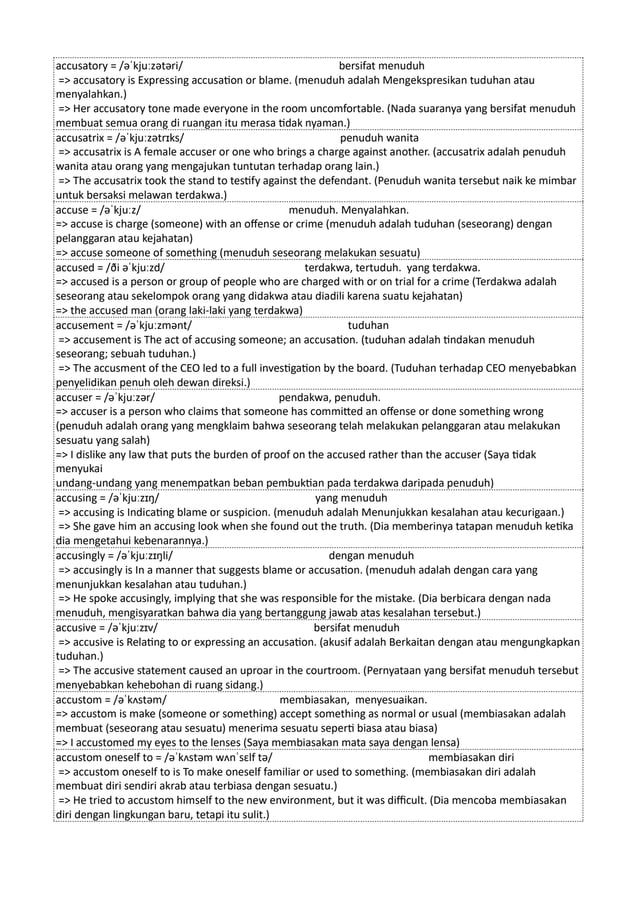 accusatory = /əˈkjuːzətəri/ bersifat menuduh
=> accusatory is Expressing accusation or blame. (menuduh adalah Mengekspresikan tuduhan atau
menyalahkan.)
=> Her accusatory tone made everyone in the room uncomfortable. (Nada suaranya yang bersifat menuduh
membuat semua orang di ruangan itu merasa tidak nyaman.)
accusatrix = /əˈkjuːzətrɪks/ penuduh wanita
=> accusatrix is A female accuser or one who brings a charge against another. (accusatrix adalah penuduh
wanita atau orang yang mengajukan tuntutan terhadap orang lain.)
=> The accusatrix took the stand to testify against the defendant. (Penuduh wanita tersebut naik ke mimbar
untuk bersaksi melawan terdakwa.)
accuse = /əˈkjuːz/ menuduh. Menyalahkan.
=> accuse is charge (someone) with an offense or crime (menuduh adalah tuduhan (seseorang) dengan
pelanggaran atau kejahatan)
=> accuse someone of something (menuduh seseorang melakukan sesuatu)
accused = /ði əˈkjuːzd/ terdakwa, tertuduh. yang terdakwa.
=> accused is a person or group of people who are charged with or on trial for a crime (Terdakwa adalah
seseorang atau sekelompok orang yang didakwa atau diadili karena suatu kejahatan)
=> the accused man (orang laki-laki yang terdakwa)
accusement = /əˈkjuːzmənt/ tuduhan
=> accusement is The act of accusing someone; an accusation. (tuduhan adalah tindakan menuduh
seseorang; sebuah tuduhan.)
=> The accusment of the CEO led to a full investigation by the board. (Tuduhan terhadap CEO menyebabkan
penyelidikan penuh oleh dewan direksi.)
accuser = /əˈkjuːzər/ pendakwa, penuduh.
=> accuser is a person who claims that someone has committed an offense or done something wrong
(penuduh adalah orang yang mengklaim bahwa seseorang telah melakukan pelanggaran atau melakukan
sesuatu yang salah)
=> I dislike any law that puts the burden of proof on the accused rather than the accuser (Saya tidak
menyukai
undang-undang yang menempatkan beban pembuktian pada terdakwa daripada penuduh)
accusing = /əˈkjuːzɪŋ/ yang menuduh
=> accusing is Indicating blame or suspicion. (menuduh adalah Menunjukkan kesalahan atau kecurigaan.)
=> She gave him an accusing look when she found out the truth. (Dia memberinya tatapan menuduh ketika
dia mengetahui kebenarannya.)
accusingly = /əˈkjuːzɪŋli/ dengan menuduh
=> accusingly is In a manner that suggests blame or accusation. (menuduh adalah dengan cara yang
menunjukkan kesalahan atau tuduhan.)
=> He spoke accusingly, implying that she was responsible for the mistake. (Dia berbicara dengan nada
menuduh, mengisyaratkan bahwa dia yang bertanggung jawab atas kesalahan tersebut.)
accusive = /əˈkjuːzɪv/ bersifat menuduh
=> accusive is Relating to or expressing an accusation. (akusif adalah Berkaitan dengan atau mengungkapkan
tuduhan.)
=> The accusive statement caused an uproar in the courtroom. (Pernyataan yang bersifat menuduh tersebut
menyebabkan kehebohan di ruang sidang.)
accustom = /əˈkʌstəm/ membiasakan, menyesuaikan.
=> accustom is make (someone or something) accept something as normal or usual (membiasakan adalah
membuat (seseorang atau sesuatu) menerima sesuatu seperti biasa atau biasa)
=> I accustomed my eyes to the lenses (Saya membiasakan mata saya dengan lensa)
accustom oneself to = /əˈkʌstəm wʌnˈsɛlf tə/ membiasakan diri
=> accustom oneself to is To make oneself familiar or used to something. (membiasakan diri adalah
membuat diri sendiri akrab atau terbiasa dengan sesuatu.)
=> He tried to accustom himself to the new environment, but it was difficult. (Dia mencoba membiasakan
diri dengan lingkungan baru, tetapi itu sulit.)
 