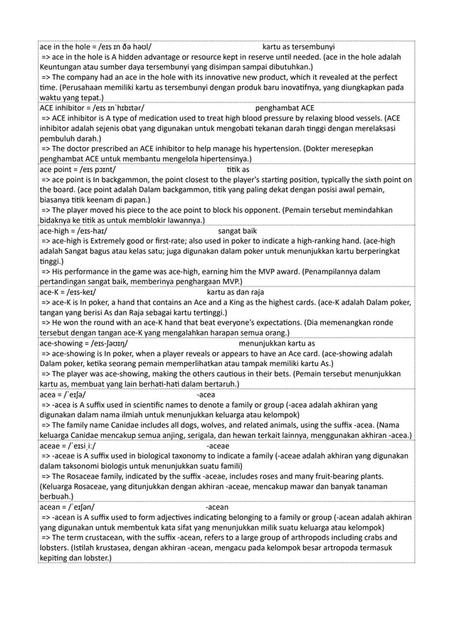 ace in the hole = /eɪs ɪn ðə həʊl/ kartu as tersembunyi
=> ace in the hole is A hidden advantage or resource kept in reserve until needed. (ace in the hole adalah
Keuntungan atau sumber daya tersembunyi yang disimpan sampai dibutuhkan.)
=> The company had an ace in the hole with its innovative new product, which it revealed at the perfect
time. (Perusahaan memiliki kartu as tersembunyi dengan produk baru inovatifnya, yang diungkapkan pada
waktu yang tepat.)
ACE inhibitor = /eɪs ɪnˈhɪbɪtər/ penghambat ACE
=> ACE inhibitor is A type of medication used to treat high blood pressure by relaxing blood vessels. (ACE
inhibitor adalah sejenis obat yang digunakan untuk mengobati tekanan darah tinggi dengan merelaksasi
pembuluh darah.)
=> The doctor prescribed an ACE inhibitor to help manage his hypertension. (Dokter meresepkan
penghambat ACE untuk membantu mengelola hipertensinya.)
ace point = /eɪs pɔɪnt/ titik as
=> ace point is In backgammon, the point closest to the player's starting position, typically the sixth point on
the board. (ace point adalah Dalam backgammon, titik yang paling dekat dengan posisi awal pemain,
biasanya titik keenam di papan.)
=> The player moved his piece to the ace point to block his opponent. (Pemain tersebut memindahkan
bidaknya ke titik as untuk memblokir lawannya.)
ace-high = /eɪs-haɪ/ sangat baik
=> ace-high is Extremely good or first-rate; also used in poker to indicate a high-ranking hand. (ace-high
adalah Sangat bagus atau kelas satu; juga digunakan dalam poker untuk menunjukkan kartu berperingkat
tinggi.)
=> His performance in the game was ace-high, earning him the MVP award. (Penampilannya dalam
pertandingan sangat baik, memberinya penghargaan MVP.)
ace-K = /eɪs-keɪ/ kartu as dan raja
=> ace-K is In poker, a hand that contains an Ace and a King as the highest cards. (ace-K adalah Dalam poker,
tangan yang berisi As dan Raja sebagai kartu tertinggi.)
=> He won the round with an ace-K hand that beat everyone's expectations. (Dia memenangkan ronde
tersebut dengan tangan ace-K yang mengalahkan harapan semua orang.)
ace-showing = /eɪs-ʃəʊɪŋ/ menunjukkan kartu as
=> ace-showing is In poker, when a player reveals or appears to have an Ace card. (ace-showing adalah
Dalam poker, ketika seorang pemain memperlihatkan atau tampak memiliki kartu As.)
=> The player was ace-showing, making the others cautious in their bets. (Pemain tersebut menunjukkan
kartu as, membuat yang lain berhati-hati dalam bertaruh.)
acea = /ˈeɪʃə/ -acea
=> -acea is A suffix used in scientific names to denote a family or group (-acea adalah akhiran yang
digunakan dalam nama ilmiah untuk menunjukkan keluarga atau kelompok)
=> The family name Canidae includes all dogs, wolves, and related animals, using the suffix -acea. (Nama
keluarga Canidae mencakup semua anjing, serigala, dan hewan terkait lainnya, menggunakan akhiran -acea.)
aceae = /ˈeɪsiˌiː/ -aceae
=> -aceae is A suffix used in biological taxonomy to indicate a family (-aceae adalah akhiran yang digunakan
dalam taksonomi biologis untuk menunjukkan suatu famili)
=> The Rosaceae family, indicated by the suffix -aceae, includes roses and many fruit-bearing plants.
(Keluarga Rosaceae, yang ditunjukkan dengan akhiran -aceae, mencakup mawar dan banyak tanaman
berbuah.)
acean = /ˈeɪʃən/ -acean
=> -acean is A suffix used to form adjectives indicating belonging to a family or group (-acean adalah akhiran
yang digunakan untuk membentuk kata sifat yang menunjukkan milik suatu keluarga atau kelompok)
=> The term crustacean, with the suffix -acean, refers to a large group of arthropods including crabs and
lobsters. (Istilah krustasea, dengan akhiran -acean, mengacu pada kelompok besar artropoda termasuk
kepiting dan lobster.)
 