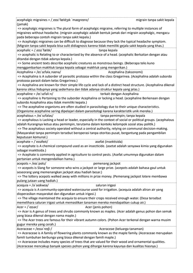 acephalgic migraines = /ˌeɪsɪˈfældʒɪk ˈmaɪɡreɪnz/ migrain tanpa sakit kepala
(jamak)
=> acephalgic migraines is The plural form of acephalgic migraine, referring to multiple instances of
migraines without headache. (migrain acephalgic adalah bentuk jamak dari migrain acephalgic, mengacu
pada beberapa contoh migrain tanpa sakit kepala.)
=> Acephalgic migraines can be difficult to diagnose because they lack the typical headache symptom.
(Migrain tanpa sakit kepala bisa sulit didiagnosis karena tidak memiliki gejala sakit kepala yang khas.)
acephalic = /ˌeɪsɪˈfælɪk/ tanpa kepala
=> acephalic is Relating to or characterized by the absence of a head. (acephalic Berkaitan dengan atau
ditandai dengan tidak adanya kepala.)
=> Some ancient texts describe acephalic creatures as monstrous beings. (Beberapa teks kuno
menggambarkan makhluk tanpa kepala sebagai makhluk yang mengerikan.)
Acephalina = /eɪˈsɛfələˌnaɪnə/ Acephalina (taksonomi)
=> Acephalina is A suborder of parasitic protozoa within the class Gregarinea. (Acephalina adalah subordo
protozoa parasit dalam kelas Gregarinea.)
=> Acephalina are known for their simple life cycle and lack of a distinct head structure. (Acephalina dikenal
karena siklus hidupnya yang sederhana dan tidak adanya struktur kepala yang jelas.)
acephaline = /eɪˈsɛfəliːn/ terkait dengan Acephalina
=> acephaline is Pertaining to the suborder Acephalina or lacking a head. (acephaline Berkenaan dengan
subordo Acephalina atau tidak memiliki kepala.)
=> The acephaline organisms are often studied in parasitology due to their unique characteristics.
(Organisme acephaline sering dipelajari dalam parasitologi karena karakteristik unik mereka.)
acephalous = /eɪˈsɛfələs/ tanpa pemimpin; tanpa kepala
=> acephalous is Lacking a head or leader, especially in the context of social or political groups. (acephalous
adalah Kurangnya ketua atau pemimpin, terutama dalam konteks kelompok sosial atau politik.)
=> The acephalous society operated without a central authority, relying on communal decision-making.
(Masyarakat tanpa pemimpin tersebut beroperasi tanpa otoritas pusat, bergantung pada pengambilan
keputusan komunal.)
acephate = /ˈeɪsɪfeɪt/ asefat (insektisida)
=> acephate is A chemical compound used as an insecticide. (asetat adalah senyawa kimia yang digunakan
sebagai insektisida.)
=> Acephate is commonly applied in agriculture to control pests. (Asefat umumnya digunakan dalam
pertanian untuk mengendalikan hama.)
acepots = /eɪsˈpɒts/ pemenang jackpot
=> acepots is Slang for someone who wins a jackpot or large prize. (acepots adalah bahasa gaul untuk
seseorang yang memenangkan jackpot atau hadiah besar.)
=> The lottery acepots walked away with millions in prize money. (Pemenang jackpot lotere membawa
pulang jutaan uang hadiah.)
acequia = /əˈseɪkwɪə/ saluran irigasi
=> acequia is A community-operated watercourse used for irrigation. (acequia adalah aliran air yang
dioperasikan masyarakat dan digunakan untuk irigasi.)
=> The village maintained the acequia to ensure their crops received enough water. (Desa tersebut
memelihara saluran irigasi untuk memastikan tanaman mereka mendapatkan cukup air.)
Acer = /ˈeɪsər/ Acer (jenis pohon)
=> Acer is A genus of trees and shrubs commonly known as maples. (Acer adalah genus pohon dan semak
yang biasa dikenal dengan nama maple.)
=> The Acer trees are famous for their vibrant autumn colors. (Pohon Acer terkenal dengan warna musim
gugur mereka yang cerah.)
Aceraceae = /eɪsəˈreɪʃiː/ Aceraceae (keluarga tanaman)
=> Aceraceae is A family of flowering plants commonly known as the maple family. (Aceraceae merupakan
famili tumbuhan berbunga yang biasa dikenal dengan famili maple.)
=> Aceraceae includes many species of trees that are valued for their wood and ornamental qualities.
(Aceraceae mencakup banyak spesies pohon yang dihargai karena kayunya dan kualitas hiasnya.)
 