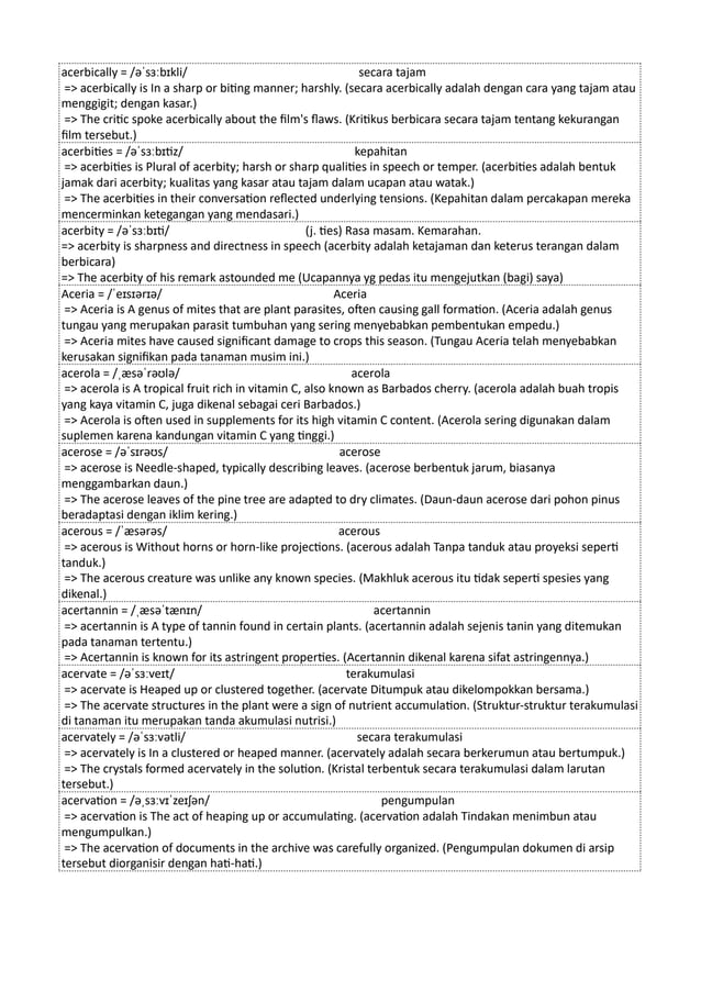 acerbically = /əˈsɜːbɪkli/ secara tajam
=> acerbically is In a sharp or biting manner; harshly. (secara acerbically adalah dengan cara yang tajam atau
menggigit; dengan kasar.)
=> The critic spoke acerbically about the film's flaws. (Kritikus berbicara secara tajam tentang kekurangan
film tersebut.)
acerbities = /əˈsɜːbɪtiz/ kepahitan
=> acerbities is Plural of acerbity; harsh or sharp qualities in speech or temper. (acerbities adalah bentuk
jamak dari acerbity; kualitas yang kasar atau tajam dalam ucapan atau watak.)
=> The acerbities in their conversation reflected underlying tensions. (Kepahitan dalam percakapan mereka
mencerminkan ketegangan yang mendasari.)
acerbity = /əˈsɜːbɪti/ (j. ties) Rasa masam. Kemarahan.
=> acerbity is sharpness and directness in speech (acerbity adalah ketajaman dan keterus terangan dalam
berbicara)
=> The acerbity of his remark astounded me (Ucapannya yg pedas itu mengejutkan (bagi) saya)
Aceria = /ˈeɪsɪərɪə/ Aceria
=> Aceria is A genus of mites that are plant parasites, often causing gall formation. (Aceria adalah genus
tungau yang merupakan parasit tumbuhan yang sering menyebabkan pembentukan empedu.)
=> Aceria mites have caused significant damage to crops this season. (Tungau Aceria telah menyebabkan
kerusakan signifikan pada tanaman musim ini.)
acerola = /ˌæsəˈrəʊlə/ acerola
=> acerola is A tropical fruit rich in vitamin C, also known as Barbados cherry. (acerola adalah buah tropis
yang kaya vitamin C, juga dikenal sebagai ceri Barbados.)
=> Acerola is often used in supplements for its high vitamin C content. (Acerola sering digunakan dalam
suplemen karena kandungan vitamin C yang tinggi.)
acerose = /əˈsɪrəʊs/ acerose
=> acerose is Needle-shaped, typically describing leaves. (acerose berbentuk jarum, biasanya
menggambarkan daun.)
=> The acerose leaves of the pine tree are adapted to dry climates. (Daun-daun acerose dari pohon pinus
beradaptasi dengan iklim kering.)
acerous = /ˈæsərəs/ acerous
=> acerous is Without horns or horn-like projections. (acerous adalah Tanpa tanduk atau proyeksi seperti
tanduk.)
=> The acerous creature was unlike any known species. (Makhluk acerous itu tidak seperti spesies yang
dikenal.)
acertannin = /ˌæsəˈtænɪn/ acertannin
=> acertannin is A type of tannin found in certain plants. (acertannin adalah sejenis tanin yang ditemukan
pada tanaman tertentu.)
=> Acertannin is known for its astringent properties. (Acertannin dikenal karena sifat astringennya.)
acervate = /əˈsɜːveɪt/ terakumulasi
=> acervate is Heaped up or clustered together. (acervate Ditumpuk atau dikelompokkan bersama.)
=> The acervate structures in the plant were a sign of nutrient accumulation. (Struktur-struktur terakumulasi
di tanaman itu merupakan tanda akumulasi nutrisi.)
acervately = /əˈsɜːvətli/ secara terakumulasi
=> acervately is In a clustered or heaped manner. (acervately adalah secara berkerumun atau bertumpuk.)
=> The crystals formed acervately in the solution. (Kristal terbentuk secara terakumulasi dalam larutan
tersebut.)
acervation = /əˌsɜːvɪˈzeɪʃən/ pengumpulan
=> acervation is The act of heaping up or accumulating. (acervation adalah Tindakan menimbun atau
mengumpulkan.)
=> The acervation of documents in the archive was carefully organized. (Pengumpulan dokumen di arsip
tersebut diorganisir dengan hati-hati.)
 