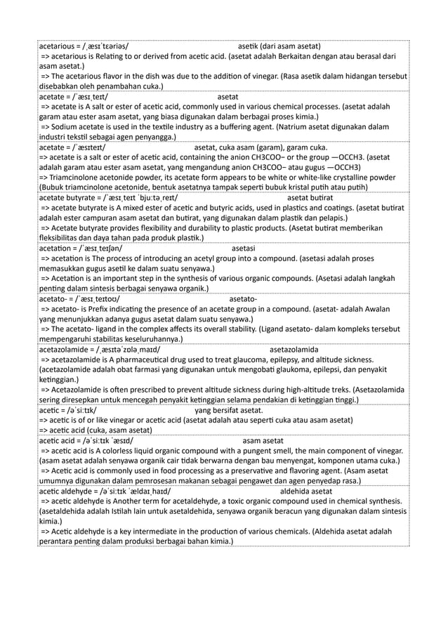 acetarious = /ˌæsɪˈtɛəriəs/ asetik (dari asam asetat)
=> acetarious is Relating to or derived from acetic acid. (asetat adalah Berkaitan dengan atau berasal dari
asam asetat.)
=> The acetarious flavor in the dish was due to the addition of vinegar. (Rasa asetik dalam hidangan tersebut
disebabkan oleh penambahan cuka.)
acetate = /ˈæsɪˌteɪt/ asetat
=> acetate is A salt or ester of acetic acid, commonly used in various chemical processes. (asetat adalah
garam atau ester asam asetat, yang biasa digunakan dalam berbagai proses kimia.)
=> Sodium acetate is used in the textile industry as a buffering agent. (Natrium asetat digunakan dalam
industri tekstil sebagai agen penyangga.)
acetate = /ˈæsɪteɪt/ asetat, cuka asam (garam), garam cuka.
=> acetate is a salt or ester of acetic acid, containing the anion CH3COO− or the group —OCCH3. (asetat
adalah garam atau ester asam asetat, yang mengandung anion CH3COO− atau gugus —OCCH3)
=> Triamcinolone acetonide powder, its acetate form appears to be white or white-like crystalline powder
(Bubuk triamcinolone acetonide, bentuk asetatnya tampak seperti bubuk kristal putih atau putih)
acetate butyrate = /ˈæsɪˌteɪt ˈbjuːtəˌreɪt/ asetat butirat
=> acetate butyrate is A mixed ester of acetic and butyric acids, used in plastics and coatings. (asetat butirat
adalah ester campuran asam asetat dan butirat, yang digunakan dalam plastik dan pelapis.)
=> Acetate butyrate provides flexibility and durability to plastic products. (Asetat butirat memberikan
fleksibilitas dan daya tahan pada produk plastik.)
acetation = /ˈæsɪˌteɪʃən/ asetasi
=> acetation is The process of introducing an acetyl group into a compound. (asetasi adalah proses
memasukkan gugus asetil ke dalam suatu senyawa.)
=> Acetation is an important step in the synthesis of various organic compounds. (Asetasi adalah langkah
penting dalam sintesis berbagai senyawa organik.)
acetato- = /ˈæsɪˌteɪtoʊ/ asetato-
=> acetato- is Prefix indicating the presence of an acetate group in a compound. (asetat- adalah Awalan
yang menunjukkan adanya gugus asetat dalam suatu senyawa.)
=> The acetato- ligand in the complex affects its overall stability. (Ligand asetato- dalam kompleks tersebut
mempengaruhi stabilitas keseluruhannya.)
acetazolamide = /ˌæsɪtəˈzɒləˌmaɪd/ asetazolamida
=> acetazolamide is A pharmaceutical drug used to treat glaucoma, epilepsy, and altitude sickness.
(acetazolamide adalah obat farmasi yang digunakan untuk mengobati glaukoma, epilepsi, dan penyakit
ketinggian.)
=> Acetazolamide is often prescribed to prevent altitude sickness during high-altitude treks. (Asetazolamida
sering diresepkan untuk mencegah penyakit ketinggian selama pendakian di ketinggian tinggi.)
acetic = /əˈsiːtɪk/ yang bersifat asetat.
=> acetic is of or like vinegar or acetic acid (asetat adalah atau seperti cuka atau asam asetat)
=> acetic acid (cuka, asam asetat)
acetic acid = /əˈsiːtɪk ˈæsɪd/ asam asetat
=> acetic acid is A colorless liquid organic compound with a pungent smell, the main component of vinegar.
(asam asetat adalah senyawa organik cair tidak berwarna dengan bau menyengat, komponen utama cuka.)
=> Acetic acid is commonly used in food processing as a preservative and flavoring agent. (Asam asetat
umumnya digunakan dalam pemrosesan makanan sebagai pengawet dan agen penyedap rasa.)
acetic aldehyde = /əˈsiːtɪk ˈældaɪˌhaɪd/ aldehida asetat
=> acetic aldehyde is Another term for acetaldehyde, a toxic organic compound used in chemical synthesis.
(asetaldehida adalah Istilah lain untuk asetaldehida, senyawa organik beracun yang digunakan dalam sintesis
kimia.)
=> Acetic aldehyde is a key intermediate in the production of various chemicals. (Aldehida asetat adalah
perantara penting dalam produksi berbagai bahan kimia.)
 
