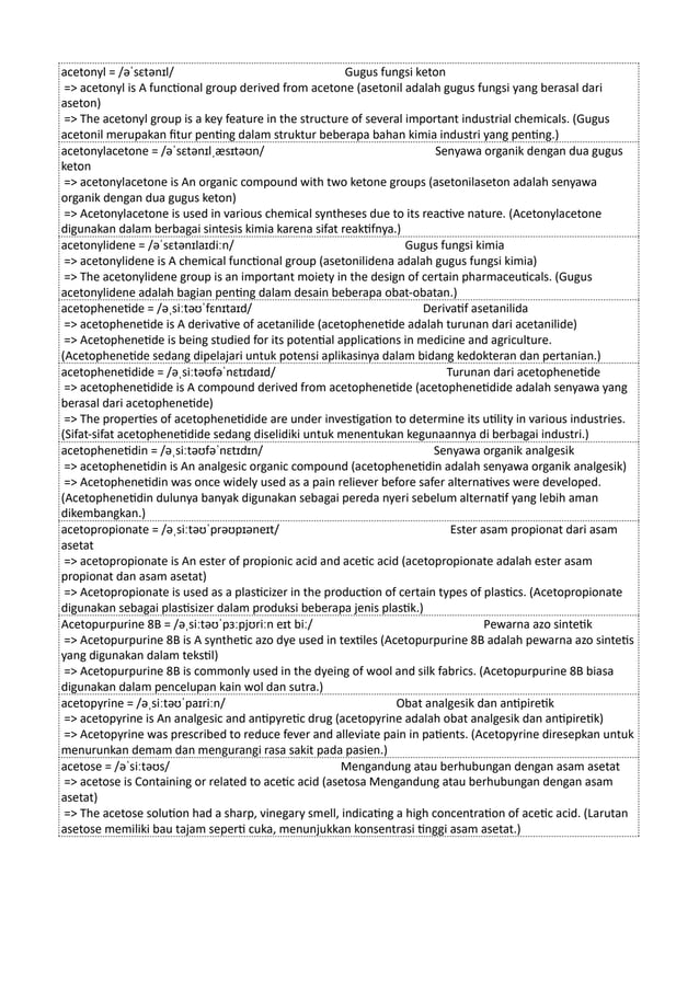 acetonyl = /əˈsɛtənɪl/ Gugus fungsi keton
=> acetonyl is A functional group derived from acetone (asetonil adalah gugus fungsi yang berasal dari
aseton)
=> The acetonyl group is a key feature in the structure of several important industrial chemicals. (Gugus
acetonil merupakan fitur penting dalam struktur beberapa bahan kimia industri yang penting.)
acetonylacetone = /əˈsɛtənɪlˌæsɪtəʊn/ Senyawa organik dengan dua gugus
keton
=> acetonylacetone is An organic compound with two ketone groups (asetonilaseton adalah senyawa
organik dengan dua gugus keton)
=> Acetonylacetone is used in various chemical syntheses due to its reactive nature. (Acetonylacetone
digunakan dalam berbagai sintesis kimia karena sifat reaktifnya.)
acetonylidene = /əˈsɛtənɪlaɪdiːn/ Gugus fungsi kimia
=> acetonylidene is A chemical functional group (asetonilidena adalah gugus fungsi kimia)
=> The acetonylidene group is an important moiety in the design of certain pharmaceuticals. (Gugus
acetonylidene adalah bagian penting dalam desain beberapa obat-obatan.)
acetophenetide = /əˌsiːtəʊˈfɛnɪtaɪd/ Derivatif asetanilida
=> acetophenetide is A derivative of acetanilide (acetophenetide adalah turunan dari acetanilide)
=> Acetophenetide is being studied for its potential applications in medicine and agriculture.
(Acetophenetide sedang dipelajari untuk potensi aplikasinya dalam bidang kedokteran dan pertanian.)
acetophenetidide = /əˌsiːtəʊfəˈnɛtɪdaɪd/ Turunan dari acetophenetide
=> acetophenetidide is A compound derived from acetophenetide (acetophenetidide adalah senyawa yang
berasal dari acetophenetide)
=> The properties of acetophenetidide are under investigation to determine its utility in various industries.
(Sifat-sifat acetophenetidide sedang diselidiki untuk menentukan kegunaannya di berbagai industri.)
acetophenetidin = /əˌsiːtəʊfəˈnɛtɪdɪn/ Senyawa organik analgesik
=> acetophenetidin is An analgesic organic compound (acetophenetidin adalah senyawa organik analgesik)
=> Acetophenetidin was once widely used as a pain reliever before safer alternatives were developed.
(Acetophenetidin dulunya banyak digunakan sebagai pereda nyeri sebelum alternatif yang lebih aman
dikembangkan.)
acetopropionate = /əˌsiːtəʊˈprəʊpɪəneɪt/ Ester asam propionat dari asam
asetat
=> acetopropionate is An ester of propionic acid and acetic acid (acetopropionate adalah ester asam
propionat dan asam asetat)
=> Acetopropionate is used as a plasticizer in the production of certain types of plastics. (Acetopropionate
digunakan sebagai plastisizer dalam produksi beberapa jenis plastik.)
Acetopurpurine 8B = /əˌsiːtəʊˈpɜːpjʊriːn eɪt biː/ Pewarna azo sintetik
=> Acetopurpurine 8B is A synthetic azo dye used in textiles (Acetopurpurine 8B adalah pewarna azo sintetis
yang digunakan dalam tekstil)
=> Acetopurpurine 8B is commonly used in the dyeing of wool and silk fabrics. (Acetopurpurine 8B biasa
digunakan dalam pencelupan kain wol dan sutra.)
acetopyrine = /əˌsiːtəʊˈpaɪriːn/ Obat analgesik dan antipiretik
=> acetopyrine is An analgesic and antipyretic drug (acetopyrine adalah obat analgesik dan antipiretik)
=> Acetopyrine was prescribed to reduce fever and alleviate pain in patients. (Acetopyrine diresepkan untuk
menurunkan demam dan mengurangi rasa sakit pada pasien.)
acetose = /əˈsiːtəʊs/ Mengandung atau berhubungan dengan asam asetat
=> acetose is Containing or related to acetic acid (asetosa Mengandung atau berhubungan dengan asam
asetat)
=> The acetose solution had a sharp, vinegary smell, indicating a high concentration of acetic acid. (Larutan
asetose memiliki bau tajam seperti cuka, menunjukkan konsentrasi tinggi asam asetat.)
 