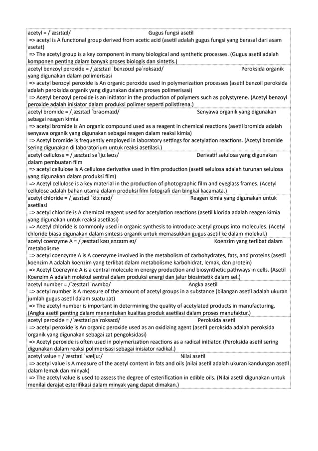 acetyl = /ˈæsɪtaɪl/ Gugus fungsi asetil
=> acetyl is A functional group derived from acetic acid (asetil adalah gugus fungsi yang berasal dari asam
asetat)
=> The acetyl group is a key component in many biological and synthetic processes. (Gugus asetil adalah
komponen penting dalam banyak proses biologis dan sintetis.)
acetyl benzoyl peroxide = /ˌæsɪtaɪl ˈbɛnzoʊɪl pəˈrɒksaɪd/ Peroksida organik
yang digunakan dalam polimerisasi
=> acetyl benzoyl peroxide is An organic peroxide used in polymerization processes (asetil benzoil peroksida
adalah peroksida organik yang digunakan dalam proses polimerisasi)
=> Acetyl benzoyl peroxide is an initiator in the production of polymers such as polystyrene. (Acetyl benzoyl
peroxide adalah inisiator dalam produksi polimer seperti polistirena.)
acetyl bromide = /ˌæsɪtaɪl ˈbrəʊmaɪd/ Senyawa organik yang digunakan
sebagai reagen kimia
=> acetyl bromide is An organic compound used as a reagent in chemical reactions (asetil bromida adalah
senyawa organik yang digunakan sebagai reagen dalam reaksi kimia)
=> Acetyl bromide is frequently employed in laboratory settings for acetylation reactions. (Acetyl bromide
sering digunakan di laboratorium untuk reaksi asetilasi.)
acetyl cellulose = /ˌæsɪtaɪl səˈljuːləʊs/ Derivatif selulosa yang digunakan
dalam pembuatan film
=> acetyl cellulose is A cellulose derivative used in film production (asetil selulosa adalah turunan selulosa
yang digunakan dalam produksi film)
=> Acetyl cellulose is a key material in the production of photographic film and eyeglass frames. (Acetyl
cellulose adalah bahan utama dalam produksi film fotografi dan bingkai kacamata.)
acetyl chloride = /ˌæsɪtaɪl ˈklɔːraɪd/ Reagen kimia yang digunakan untuk
asetilasi
=> acetyl chloride is A chemical reagent used for acetylation reactions (asetil klorida adalah reagen kimia
yang digunakan untuk reaksi asetilasi)
=> Acetyl chloride is commonly used in organic synthesis to introduce acetyl groups into molecules. (Acetyl
chloride biasa digunakan dalam sintesis organik untuk memasukkan gugus asetil ke dalam molekul.)
acetyl coenzyme A = /ˌæsɪtaɪl kəʊˌɛnzaɪm eɪ/ Koenzim yang terlibat dalam
metabolisme
=> acetyl coenzyme A is A coenzyme involved in the metabolism of carbohydrates, fats, and proteins (asetil
koenzim A adalah koenzim yang terlibat dalam metabolisme karbohidrat, lemak, dan protein)
=> Acetyl Coenzyme A is a central molecule in energy production and biosynthetic pathways in cells. (Asetil
Koenzim A adalah molekul sentral dalam produksi energi dan jalur biosintetik dalam sel.)
acetyl number = /ˈæsɪtaɪl ˈnʌmbə/ Angka asetil
=> acetyl number is A measure of the amount of acetyl groups in a substance (bilangan asetil adalah ukuran
jumlah gugus asetil dalam suatu zat)
=> The acetyl number is important in determining the quality of acetylated products in manufacturing.
(Angka asetil penting dalam menentukan kualitas produk asetilasi dalam proses manufaktur.)
acetyl peroxide = /ˈæsɪtaɪl pəˈrɒksaɪd/ Peroksida asetil
=> acetyl peroxide is An organic peroxide used as an oxidizing agent (asetil peroksida adalah peroksida
organik yang digunakan sebagai zat pengoksidasi)
=> Acetyl peroxide is often used in polymerization reactions as a radical initiator. (Peroksida asetil sering
digunakan dalam reaksi polimerisasi sebagai inisiator radikal.)
acetyl value = /ˈæsɪtaɪl ˈvæljuː/ Nilai asetil
=> acetyl value is A measure of the acetyl content in fats and oils (nilai asetil adalah ukuran kandungan asetil
dalam lemak dan minyak)
=> The acetyl value is used to assess the degree of esterification in edible oils. (Nilai asetil digunakan untuk
menilai derajat esterifikasi dalam minyak yang dapat dimakan.)
 