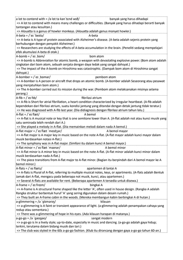 a lot to contend with = /ə lɒt tə kənˈtɛnd wɪð/ banyak yang harus dihadapi
=> A lot to contend with means many challenges or difficulties. (Banyak yang harus dihadapi berarti banyak
tantangan atau kesulitan.)
=> Alouatta is a genus of howler monkeys. (Alouatta adalah genus monyet howler.)
A-beta = /ˈeɪ ˈbeɪtə/ A-beta
=> A-beta is A type of protein associated with Alzheimer's disease. (A-beta adalah sejenis protein yang
berhubungan dengan penyakit Alzheimer.)
=> Researchers are studying the effects of A-beta accumulation in the brain. (Peneliti sedang mempelajari
efek akumulasi A-beta di otak.)
A-bomb = /ˈeɪ ˌbɒm/ bom atom
=> A-bomb is Abbreviation for atomic bomb, a weapon with devastating explosive power. (Bom atom adalah
singkatan dari bom atom, sebuah senjata dengan daya ledak yang sangat dahsyat.)
=> The impact of the A-bomb on Hiroshima was catastrophic. (Dampak bom atom di Hiroshima sangat
dahsyat.)
A-bomber = /ˈeɪ ˌbɒmər/ pembom atom
=> A-bomber is A person or aircraft that drops an atomic bomb. (A-bomber adalah Seseorang atau pesawat
yang menjatuhkan bom atom.)
=> The A-bomber carried out its mission during the war. (Pembom atom melaksanakan misinya selama
perang.)
A-fib = /ˈeɪ fɪb/ fibrilasi atrium
=> A-fib is Short for atrial fibrillation, a heart condition characterized by irregular heartbeat. (A-fib adalah
kependekan dari fibrilasi atrium, suatu kondisi jantung yang ditandai dengan detak jantung tidak teratur.)
=> He was diagnosed with A-fib last year. (Dia didiagnosis dengan fibrilasi atrium tahun lalu.)
A-flat = /ˈeɪ flæt/ A bemol
=> A-flat is A musical note or key that is one semitone lower than A. (A-flat adalah not atau kunci musik yang
satu seminada lebih rendah dari A.)
=> She played a melody in A-flat. (Dia memainkan melodi dalam nada A bemol.)
A-flat major = /ˈeɪ flæt ˈmeɪdʒər/ A bemol mayor
=> A-flat major is A major key in music based on the note A-flat. (A-flat mayor adalah kunci mayor dalam
musik berdasarkan notasi A-flat.)
=> The symphony was in A-flat major. (Simfoni itu dalam kunci A bemol mayor.)
A-flat minor = /ˈeɪ flæt ˈmaɪnər/ A bemol minor
=> A-flat minor is A minor key in music based on the note A-flat. (A-flat minor adalah kunci minor dalam
musik berdasarkan nada A-flat.)
=> The piece transitions from A-flat major to A-flat minor. (Bagian itu berpindah dari A bemol mayor ke A
bemol minor.)
A-flats = /ˈeɪ flæts/ apartemen di lantai A
=> A-flats is Plural of A-flat, referring to multiple musical notes, keys, or apartments. (A-flats adalah Bentuk
Jamak dari A-flat, mengacu pada beberapa not musik, kunci, atau apartemen.)
=> Several A-flats are available for rent. (Beberapa apartemen A tersedia untuk disewa.)
A-frame = /ˈeɪ freɪm/ bingkai A
=> A-frame is A structural frame shaped like the letter 'A', often used in house design. (Rangka A adalah
Rangka struktur berbentuk huruf 'A' yang sering digunakan dalam desain rumah.)
=> They built an A-frame cabin in the woods. (Mereka membangun kabin berbingkai A di hutan.)
a-glimmering = /ə ˈɡlɪmərɪŋ/ kilauan
=> a-glimmering is A faint or transient appearance of light. (a-glimmering adalah penampakan cahaya yang
redup atau sementara.)
=> There was a-glimmering of hope in his eyes. (Ada kilauan harapan di matanya.)
a-go-go = /ə ˈɡəʊɡəʊ/ sangat modern
=> a-go-go is In a lively style; up-to-date, especially in music and dancing. (a-go-go adalah gaya hidup;
terkini, terutama dalam bidang musik dan tari.)
=> The club was styled in the 60s a-go-go fashion. (Klub itu dirancang dengan gaya a-go-go tahun 60-an.)
 