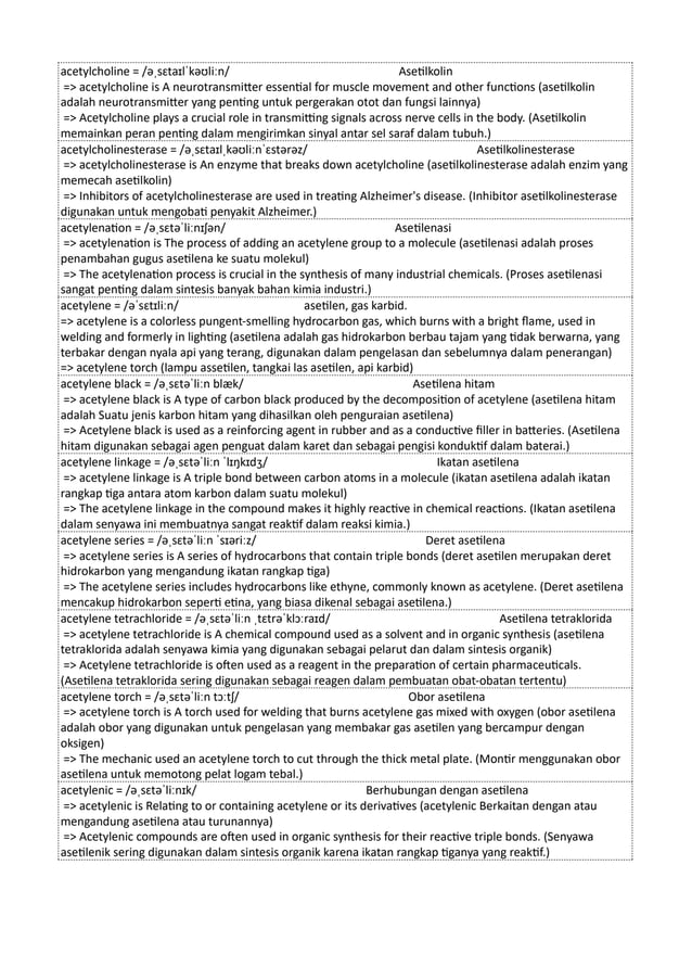 acetylcholine = /əˌsɛtaɪlˈkəʊliːn/ Asetilkolin
=> acetylcholine is A neurotransmitter essential for muscle movement and other functions (asetilkolin
adalah neurotransmitter yang penting untuk pergerakan otot dan fungsi lainnya)
=> Acetylcholine plays a crucial role in transmitting signals across nerve cells in the body. (Asetilkolin
memainkan peran penting dalam mengirimkan sinyal antar sel saraf dalam tubuh.)
acetylcholinesterase = /əˌsɛtaɪlˌkəʊliːnˈɛstərəz/ Asetilkolinesterase
=> acetylcholinesterase is An enzyme that breaks down acetylcholine (asetilkolinesterase adalah enzim yang
memecah asetilkolin)
=> Inhibitors of acetylcholinesterase are used in treating Alzheimer's disease. (Inhibitor asetilkolinesterase
digunakan untuk mengobati penyakit Alzheimer.)
acetylenation = /əˌsɛtəˈliːnɪʃən/ Asetilenasi
=> acetylenation is The process of adding an acetylene group to a molecule (asetilenasi adalah proses
penambahan gugus asetilena ke suatu molekul)
=> The acetylenation process is crucial in the synthesis of many industrial chemicals. (Proses asetilenasi
sangat penting dalam sintesis banyak bahan kimia industri.)
acetylene = /əˈsɛtɪliːn/ asetilen, gas karbid.
=> acetylene is a colorless pungent-smelling hydrocarbon gas, which burns with a bright flame, used in
welding and formerly in lighting (asetilena adalah gas hidrokarbon berbau tajam yang tidak berwarna, yang
terbakar dengan nyala api yang terang, digunakan dalam pengelasan dan sebelumnya dalam penerangan)
=> acetylene torch (lampu assetilen, tangkai las asetilen, api karbid)
acetylene black = /əˌsɛtəˈliːn blæk/ Asetilena hitam
=> acetylene black is A type of carbon black produced by the decomposition of acetylene (asetilena hitam
adalah Suatu jenis karbon hitam yang dihasilkan oleh penguraian asetilena)
=> Acetylene black is used as a reinforcing agent in rubber and as a conductive filler in batteries. (Asetilena
hitam digunakan sebagai agen penguat dalam karet dan sebagai pengisi konduktif dalam baterai.)
acetylene linkage = /əˌsɛtəˈliːn ˈlɪŋkɪdʒ/ Ikatan asetilena
=> acetylene linkage is A triple bond between carbon atoms in a molecule (ikatan asetilena adalah ikatan
rangkap tiga antara atom karbon dalam suatu molekul)
=> The acetylene linkage in the compound makes it highly reactive in chemical reactions. (Ikatan asetilena
dalam senyawa ini membuatnya sangat reaktif dalam reaksi kimia.)
acetylene series = /əˌsɛtəˈliːn ˈsɪəriːz/ Deret asetilena
=> acetylene series is A series of hydrocarbons that contain triple bonds (deret asetilen merupakan deret
hidrokarbon yang mengandung ikatan rangkap tiga)
=> The acetylene series includes hydrocarbons like ethyne, commonly known as acetylene. (Deret asetilena
mencakup hidrokarbon seperti etina, yang biasa dikenal sebagai asetilena.)
acetylene tetrachloride = /əˌsɛtəˈliːn ˌtɛtrəˈklɔːraɪd/ Asetilena tetraklorida
=> acetylene tetrachloride is A chemical compound used as a solvent and in organic synthesis (asetilena
tetraklorida adalah senyawa kimia yang digunakan sebagai pelarut dan dalam sintesis organik)
=> Acetylene tetrachloride is often used as a reagent in the preparation of certain pharmaceuticals.
(Asetilena tetraklorida sering digunakan sebagai reagen dalam pembuatan obat-obatan tertentu)
acetylene torch = /əˌsɛtəˈliːn tɔːtʃ/ Obor asetilena
=> acetylene torch is A torch used for welding that burns acetylene gas mixed with oxygen (obor asetilena
adalah obor yang digunakan untuk pengelasan yang membakar gas asetilen yang bercampur dengan
oksigen)
=> The mechanic used an acetylene torch to cut through the thick metal plate. (Montir menggunakan obor
asetilena untuk memotong pelat logam tebal.)
acetylenic = /əˌsɛtəˈliːnɪk/ Berhubungan dengan asetilena
=> acetylenic is Relating to or containing acetylene or its derivatives (acetylenic Berkaitan dengan atau
mengandung asetilena atau turunannya)
=> Acetylenic compounds are often used in organic synthesis for their reactive triple bonds. (Senyawa
asetilenik sering digunakan dalam sintesis organik karena ikatan rangkap tiganya yang reaktif.)
 