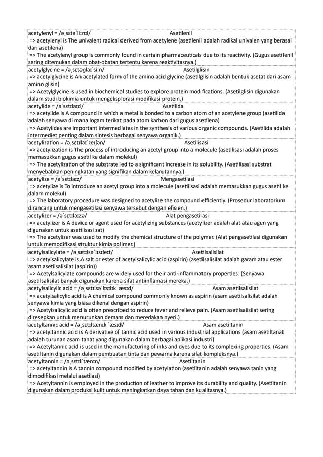 acetylenyl = /əˌsɛtəˈliːnɪl/ Asetilenil
=> acetylenyl is The univalent radical derived from acetylene (asetilenil adalah radikal univalen yang berasal
dari asetilena)
=> The acetylenyl group is commonly found in certain pharmaceuticals due to its reactivity. (Gugus asetilenil
sering ditemukan dalam obat-obatan tertentu karena reaktivitasnya.)
acetylglycine = /əˌsɛtəɡlaɪˈsiːn/ Asetilglisin
=> acetylglycine is An acetylated form of the amino acid glycine (asetilglisin adalah bentuk asetat dari asam
amino glisin)
=> Acetylglycine is used in biochemical studies to explore protein modifications. (Asetilglisin digunakan
dalam studi biokimia untuk mengeksplorasi modifikasi protein.)
acetylide = /əˈsɛtɪlaɪd/ Asetilida
=> acetylide is A compound in which a metal is bonded to a carbon atom of an acetylene group (asetilida
adalah senyawa di mana logam terikat pada atom karbon dari gugus asetilena)
=> Acetylides are important intermediates in the synthesis of various organic compounds. (Asetilida adalah
intermediet penting dalam sintesis berbagai senyawa organik.)
acetylization = /əˌsɛtɪlaɪˈzeɪʃən/ Asetilisasi
=> acetylization is The process of introducing an acetyl group into a molecule (asetilisasi adalah proses
memasukkan gugus asetil ke dalam molekul)
=> The acetylization of the substrate led to a significant increase in its solubility. (Asetilisasi substrat
menyebabkan peningkatan yang signifikan dalam kelarutannya.)
acetylize = /əˈsɛtɪlaɪz/ Mengasetilasi
=> acetylize is To introduce an acetyl group into a molecule (asetilisasi adalah memasukkan gugus asetil ke
dalam molekul)
=> The laboratory procedure was designed to acetylize the compound efficiently. (Prosedur laboratorium
dirancang untuk mengasetilasi senyawa tersebut dengan efisien.)
acetylizer = /əˈsɛtɪlaɪzə/ Alat pengasetilasi
=> acetylizer is A device or agent used for acetylizing substances (acetylizer adalah alat atau agen yang
digunakan untuk asetilisasi zat)
=> The acetylizer was used to modify the chemical structure of the polymer. (Alat pengasetilasi digunakan
untuk memodifikasi struktur kimia polimer.)
acetylsalicylate = /əˌsɛtɪlsəˈlɪsɪleɪt/ Asetilsalisilat
=> acetylsalicylate is A salt or ester of acetylsalicylic acid (aspirin) (asetilsalisilat adalah garam atau ester
asam asetilsalisilat (aspirin))
=> Acetylsalicylate compounds are widely used for their anti-inflammatory properties. (Senyawa
asetilsalisilat banyak digunakan karena sifat antiinflamasi mereka.)
acetylsalicylic acid = /əˌsɛtɪlsəˈlɪsɪlɪk ˈæsɪd/ Asam asetilsalisilat
=> acetylsalicylic acid is A chemical compound commonly known as aspirin (asam asetilsalisilat adalah
senyawa kimia yang biasa dikenal dengan aspirin)
=> Acetylsalicylic acid is often prescribed to reduce fever and relieve pain. (Asam asetilsalisilat sering
diresepkan untuk menurunkan demam dan meredakan nyeri.)
acetyltannic acid = /əˌsɛtɪltænɪk ˈæsɪd/ Asam asetiltanin
=> acetyltannic acid is A derivative of tannic acid used in various industrial applications (asam asetiltanat
adalah turunan asam tanat yang digunakan dalam berbagai aplikasi industri)
=> Acetyltannic acid is used in the manufacturing of inks and dyes due to its complexing properties. (Asam
asetiltanin digunakan dalam pembuatan tinta dan pewarna karena sifat kompleksnya.)
acetyltannin = /əˌsɛtɪlˈtænɪn/ Asetiltanin
=> acetyltannin is A tannin compound modified by acetylation (asetiltanin adalah senyawa tanin yang
dimodifikasi melalui asetilasi)
=> Acetyltannin is employed in the production of leather to improve its durability and quality. (Asetiltanin
digunakan dalam produksi kulit untuk meningkatkan daya tahan dan kualitasnya.)
 