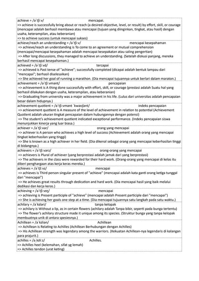 achieve = /əˈtʃiːv/ mencapai.
=> achieve is successfully bring about or reach (a desired objective, level, or result) by effort, skill, or courage
(mencapai adalah berhasil membawa atau mencapai (tujuan yang diinginkan, tingkat, atau hasil) dengan
usaha, keterampilan, atau keberanian)
=> to achieve success (untuk mencapai sukses)
achieve/reach an understanding = /əˈtʃiːv/ mencapai kesepahaman
=> achieve/reach an understanding is To come to an agreement or mutual comprehension
(mencapai/mencapai kesepahaman adalah mencapai kesepakatan atau saling pengertian)
=> After long discussions, they managed to achieve an understanding. (Setelah diskusi panjang, mereka
berhasil mencapai kesepahaman.)
achieved = /əˈtʃiːvd/ tercapai
=> achieved is Past tense of "achieve"; successfully completed (dicapai adalah bentuk lampau dari
"mencapai"; berhasil diselesaikan)
=> She achieved her goal of running a marathon. (Dia mencapai tujuannya untuk berlari dalam maraton.)
achievement = /əˈtʃiːvmənt/ pencapaian
=> achievement is A thing done successfully with effort, skill, or courage (prestasi adalah Suatu hal yang
berhasil dilakukan dengan usaha, keterampilan, atau keberanian)
=> Graduating from university was a major achievement in his life. (Lulus dari universitas adalah pencapaian
besar dalam hidupnya.)
achievement quotient = /əˈtʃiːvmənt ˈkwəʊʃənt/ indeks pencapaian
=> achievement quotient is A measure of the level of achievement in relation to potential (Achievement
Quotient adalah ukuran tingkat pencapaian dalam hubungannya dengan potensi)
=> The student’s achievement quotient indicated exceptional performance. (Indeks pencapaian siswa
menunjukkan kinerja yang luar biasa.)
achiever = /əˈtʃiːvər/ orang yang mencapai
=> achiever is A person who achieves a high level of success (Achievement adalah orang yang mencapai
tingkat keberhasilan yang tinggi)
=> She is known as a high achiever in her field. (Dia dikenal sebagai orang yang mencapai keberhasilan tinggi
di bidangnya.)
achievers = /əˈtʃiːvərz/ orang-orang yang mencapai
=> achievers is Plural of achiever (yang berprestasi adalah jamak dari yang berprestasi)
=> The achievers in the class were rewarded for their hard work. (Orang-orang yang mencapai di kelas itu
diberi penghargaan atas kerja keras mereka.)
achieves = /əˈtʃiːvz/ mencapai
=> achieves is Third person singular present of "achieve" (mencapai adalah kata ganti orang ketiga tunggal
dari "mencapai")
=> He achieves great results through dedication and hard work. (Dia mencapai hasil yang baik melalui
dedikasi dan kerja keras.)
achieving = /əˈtʃiːvɪŋ/ mencapai
=> achieving is Present participle of "achieve" (mencapai adalah Present participle dari "mencapai")
=> She is achieving her goals one step at a time. (Dia mencapai tujuannya satu langkah pada satu waktu.)
achilary = /əˈkɪləri/ tanpa kelopak
=> achilary is Without a lip, as in certain flowers (achilary adalah Tanpa bibir, seperti pada bunga tertentu)
=> The flower’s achilary structure made it unique among its species. (Struktur bunga yang tanpa kelopak
membuatnya unik di antara spesiesnya.)
Achillean = /əˈkɪliən/ Achillean
=> Achillean is Relating to Achilles (Achillean Berhubungan dengan Achilles)
=> His Achillean strength was legendary among the warriors. (Kekuatan Achillean-nya legendaris di kalangan
para prajurit.)
achilles = /əˌkɪliːz/ Achilles.
=> Achilles heel (kelemahan, sifat yg lemah)
=> Achilles tendon (urat keting)
 