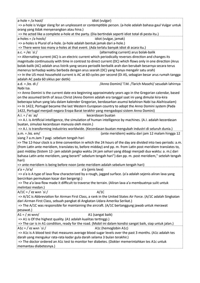 a-hole = /ə hoʊl/ idiot (vulgar)
=> a-hole is Vulgar slang for an unpleasant or contemptible person. (a-hole adalah bahasa gaul Vulgar untuk
orang yang tidak menyenangkan atau hina.)
=> He acted like a complete a-hole at the party. (Dia bertindak seperti idiot total di pesta itu.)
a-holes = /ə hoʊlz/ idiot (vulgar, jamak)
=> a-holes is Plural of a-hole. (a-hole adalah bentuk jamak dari a-hole.)
=> There were too many a-holes at that event. (Ada terlalu banyak idiot di acara itu.)
a.c. = /eɪ ˈsiː/ (alternating current) arus bolak-balik
=> Alternating current (AC) is an electric current which periodically reverses direction and changes its
magnitude continuously with time in contrast to direct current (DC) which flows only in one direction (Arus
bolak-balik (AC) adalah arus listrik yang secara periodik berbalik arah dan berubah besarnya secara terus
menerus terhadap waktu berbeda dengan arus searah (DC) yang hanya mengalir satu arah)
=> In the US most household current is AC at 60 cycles per second (Di AS, sebagian besar arus rumah tangga
adalah AC pada 60 siklus per detik)
a.d. = /eɪ. diː/ /Anno Domini/ T.M. /Tarich Masehi/ sesudah lahirnya
Nabi Isa.
=> Anno Domini is the current date era beginning approximately years ago in the Gregorian calendar, based
on the assumed birth of Jesus Christ (Anno Domini adalah era tanggal saat ini yang dimulai kira-kira
beberapa tahun yang lalu dalam kalender Gregorian, berdasarkan asumsi kelahiran Nabi Isa Alaihissalam)
=> In 1422, Portugal became the last Western European country to adopt the Anno Domini system (Pada
1422, Portugal menjadi negara Eropa Barat terakhir yang mengadopsi sistem Anno Domini)
A.I. = /ˈeɪ ˈaɪ/ kecerdasan buatan
=> A.I. is Artificial intelligence, the simulation of human intelligence by machines. (A.I. adalah kecerdasan
buatan, simulasi kecerdasan manusia oleh mesin.)
=> A.I. is transforming industries worldwide. (Kecerdasan buatan mengubah industri di seluruh dunia.)
a.m. = /eɪ. em/ (ante meridiem) waktu dari jam 12 malam hingga 12
siang 7 a.m.Jam 7 pagi. sebelum tengah hari
=> The 12-hour clock is a time convention in which the 24 hours of the day are divided into two periods: a.m.
(from Latin ante meridiem, translates to, before midday) and pp. m. from Latin post meridiem translates to,
past midday (Sistem 12- jam adalah jangka waktu 24 jam sehari yang dibagi menjadi dua waktu: a. m.( dari
bahasa Latin ante meridiem, yang berarti" sebelum tengah hari") dan pp. m. post meridiem," setelah tengah
hari)
=> ante meridiem is being before noon (ante meridiem adalah sebelum tengah hari)
a'a = /ə'ə/ a'a (jenis lava)
=> a'a is A type of lava flow characterized by a rough, jagged surface. (a'a adalah sejenis aliran lava yang
bercirikan permukaan kasar dan bergerigi.)
=> The a'a lava flow made it difficult to traverse the terrain. (Aliran lava a'a membuatnya sulit untuk
melintasi medan.)
A/1C = /ˈeɪ wʌn ˈsiː/ A/1C
=> A/1C is Abbreviation for Airman First Class, a rank in the United States Air Force. (A/1C adalah Singkatan
dari Airman First Class, sebuah pangkat di Angkatan Udara Amerika Serikat.)
=> The A/1C was responsible for maintaining the aircraft. (A/1C bertanggung jawab untuk merawat
pesawat.)
A1 = /ˌeɪ wʌn/ A1 (sangat baik)
=> A1 is Of the highest quality. (A1 adalah kualitas tertinggi.)
=> The car is in A1 condition, ready for the road. (Mobil ini dalam kondisi sangat baik, siap untuk jalan.)
A1c = /ˈeɪ wʌn ˈsiː/ A1c (hemoglobin A1c)
=> A1c is A blood test that measures average blood sugar levels over the past 3 months. (A1c adalah tes
darah yang mengukur rata-rata kadar gula darah selama 3 bulan terakhir.)
=> The doctor ordered an A1c test to monitor her diabetes. (Dokter memerintahkan tes A1c untuk
memantau diabetesnya.)
 