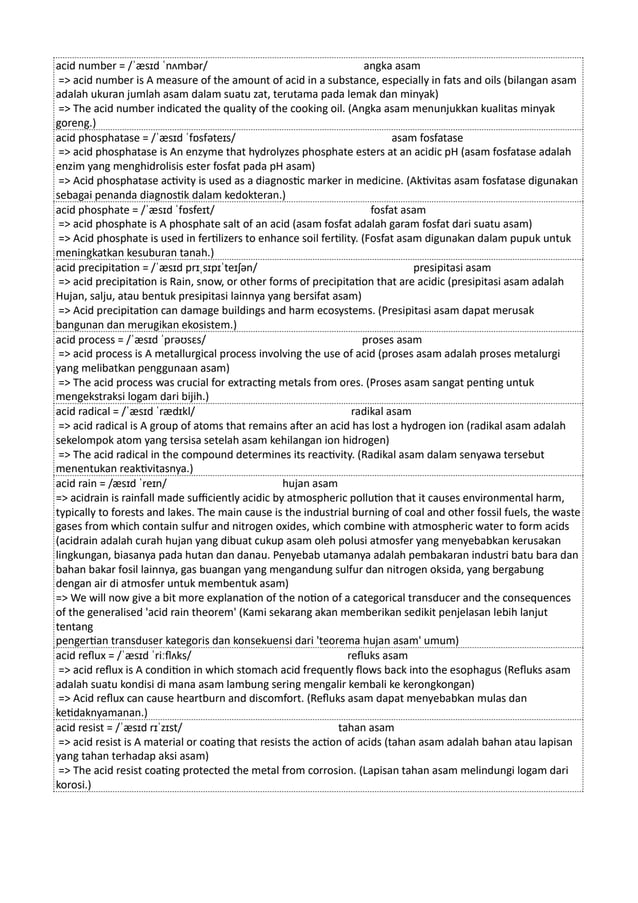 acid number = /ˈæsɪd ˈnʌmbər/ angka asam
=> acid number is A measure of the amount of acid in a substance, especially in fats and oils (bilangan asam
adalah ukuran jumlah asam dalam suatu zat, terutama pada lemak dan minyak)
=> The acid number indicated the quality of the cooking oil. (Angka asam menunjukkan kualitas minyak
goreng.)
acid phosphatase = /ˈæsɪd ˈfɒsfəteɪs/ asam fosfatase
=> acid phosphatase is An enzyme that hydrolyzes phosphate esters at an acidic pH (asam fosfatase adalah
enzim yang menghidrolisis ester fosfat pada pH asam)
=> Acid phosphatase activity is used as a diagnostic marker in medicine. (Aktivitas asam fosfatase digunakan
sebagai penanda diagnostik dalam kedokteran.)
acid phosphate = /ˈæsɪd ˈfɒsfeɪt/ fosfat asam
=> acid phosphate is A phosphate salt of an acid (asam fosfat adalah garam fosfat dari suatu asam)
=> Acid phosphate is used in fertilizers to enhance soil fertility. (Fosfat asam digunakan dalam pupuk untuk
meningkatkan kesuburan tanah.)
acid precipitation = /ˈæsɪd prɪˌsɪpɪˈteɪʃən/ presipitasi asam
=> acid precipitation is Rain, snow, or other forms of precipitation that are acidic (presipitasi asam adalah
Hujan, salju, atau bentuk presipitasi lainnya yang bersifat asam)
=> Acid precipitation can damage buildings and harm ecosystems. (Presipitasi asam dapat merusak
bangunan dan merugikan ekosistem.)
acid process = /ˈæsɪd ˈprəʊsɛs/ proses asam
=> acid process is A metallurgical process involving the use of acid (proses asam adalah proses metalurgi
yang melibatkan penggunaan asam)
=> The acid process was crucial for extracting metals from ores. (Proses asam sangat penting untuk
mengekstraksi logam dari bijih.)
acid radical = /ˈæsɪd ˈrædɪkl/ radikal asam
=> acid radical is A group of atoms that remains after an acid has lost a hydrogen ion (radikal asam adalah
sekelompok atom yang tersisa setelah asam kehilangan ion hidrogen)
=> The acid radical in the compound determines its reactivity. (Radikal asam dalam senyawa tersebut
menentukan reaktivitasnya.)
acid rain = /æsɪd ˈreɪn/ hujan asam
=> acidrain is rainfall made sufficiently acidic by atmospheric pollution that it causes environmental harm,
typically to forests and lakes. The main cause is the industrial burning of coal and other fossil fuels, the waste
gases from which contain sulfur and nitrogen oxides, which combine with atmospheric water to form acids
(acidrain adalah curah hujan yang dibuat cukup asam oleh polusi atmosfer yang menyebabkan kerusakan
lingkungan, biasanya pada hutan dan danau. Penyebab utamanya adalah pembakaran industri batu bara dan
bahan bakar fosil lainnya, gas buangan yang mengandung sulfur dan nitrogen oksida, yang bergabung
dengan air di atmosfer untuk membentuk asam)
=> We will now give a bit more explanation of the notion of a categorical transducer and the consequences
of the generalised 'acid rain theorem' (Kami sekarang akan memberikan sedikit penjelasan lebih lanjut
tentang
pengertian transduser kategoris dan konsekuensi dari 'teorema hujan asam' umum)
acid reflux = /ˈæsɪd ˈriːflʌks/ refluks asam
=> acid reflux is A condition in which stomach acid frequently flows back into the esophagus (Refluks asam
adalah suatu kondisi di mana asam lambung sering mengalir kembali ke kerongkongan)
=> Acid reflux can cause heartburn and discomfort. (Refluks asam dapat menyebabkan mulas dan
ketidaknyamanan.)
acid resist = /ˈæsɪd rɪˈzɪst/ tahan asam
=> acid resist is A material or coating that resists the action of acids (tahan asam adalah bahan atau lapisan
yang tahan terhadap aksi asam)
=> The acid resist coating protected the metal from corrosion. (Lapisan tahan asam melindungi logam dari
korosi.)
 
