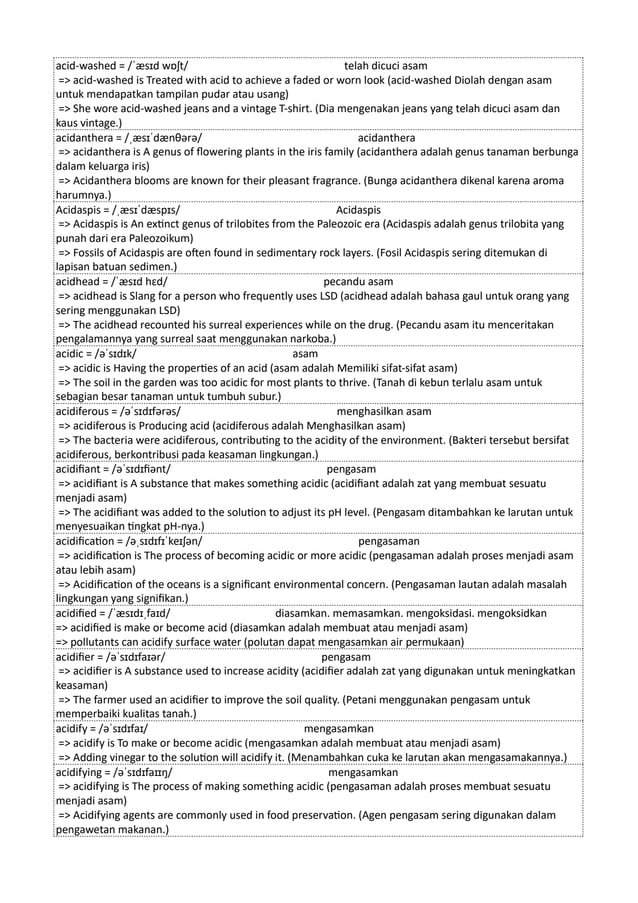 acid-washed = /ˈæsɪd wɒʃt/ telah dicuci asam
=> acid-washed is Treated with acid to achieve a faded or worn look (acid-washed Diolah dengan asam
untuk mendapatkan tampilan pudar atau usang)
=> She wore acid-washed jeans and a vintage T-shirt. (Dia mengenakan jeans yang telah dicuci asam dan
kaus vintage.)
acidanthera = /ˌæsɪˈdænθərə/ acidanthera
=> acidanthera is A genus of flowering plants in the iris family (acidanthera adalah genus tanaman berbunga
dalam keluarga iris)
=> Acidanthera blooms are known for their pleasant fragrance. (Bunga acidanthera dikenal karena aroma
harumnya.)
Acidaspis = /ˌæsɪˈdæspɪs/ Acidaspis
=> Acidaspis is An extinct genus of trilobites from the Paleozoic era (Acidaspis adalah genus trilobita yang
punah dari era Paleozoikum)
=> Fossils of Acidaspis are often found in sedimentary rock layers. (Fosil Acidaspis sering ditemukan di
lapisan batuan sedimen.)
acidhead = /ˈæsɪd hɛd/ pecandu asam
=> acidhead is Slang for a person who frequently uses LSD (acidhead adalah bahasa gaul untuk orang yang
sering menggunakan LSD)
=> The acidhead recounted his surreal experiences while on the drug. (Pecandu asam itu menceritakan
pengalamannya yang surreal saat menggunakan narkoba.)
acidic = /əˈsɪdɪk/ asam
=> acidic is Having the properties of an acid (asam adalah Memiliki sifat-sifat asam)
=> The soil in the garden was too acidic for most plants to thrive. (Tanah di kebun terlalu asam untuk
sebagian besar tanaman untuk tumbuh subur.)
acidiferous = /əˈsɪdɪfərəs/ menghasilkan asam
=> acidiferous is Producing acid (acidiferous adalah Menghasilkan asam)
=> The bacteria were acidiferous, contributing to the acidity of the environment. (Bakteri tersebut bersifat
acidiferous, berkontribusi pada keasaman lingkungan.)
acidifiant = /əˈsɪdɪfiənt/ pengasam
=> acidifiant is A substance that makes something acidic (acidifiant adalah zat yang membuat sesuatu
menjadi asam)
=> The acidifiant was added to the solution to adjust its pH level. (Pengasam ditambahkan ke larutan untuk
menyesuaikan tingkat pH-nya.)
acidification = /əˌsɪdɪfɪˈkeɪʃən/ pengasaman
=> acidification is The process of becoming acidic or more acidic (pengasaman adalah proses menjadi asam
atau lebih asam)
=> Acidification of the oceans is a significant environmental concern. (Pengasaman lautan adalah masalah
lingkungan yang signifikan.)
acidified = /ˈæsɪdɪˌfaɪd/ diasamkan. memasamkan. mengoksidasi. mengoksidkan
=> acidified is make or become acid (diasamkan adalah membuat atau menjadi asam)
=> pollutants can acidify surface water (polutan dapat mengasamkan air permukaan)
acidifier = /əˈsɪdɪfaɪər/ pengasam
=> acidifier is A substance used to increase acidity (acidifier adalah zat yang digunakan untuk meningkatkan
keasaman)
=> The farmer used an acidifier to improve the soil quality. (Petani menggunakan pengasam untuk
memperbaiki kualitas tanah.)
acidify = /əˈsɪdɪfaɪ/ mengasamkan
=> acidify is To make or become acidic (mengasamkan adalah membuat atau menjadi asam)
=> Adding vinegar to the solution will acidify it. (Menambahkan cuka ke larutan akan mengasamakannya.)
acidifying = /əˈsɪdɪfaɪɪŋ/ mengasamkan
=> acidifying is The process of making something acidic (pengasaman adalah proses membuat sesuatu
menjadi asam)
=> Acidifying agents are commonly used in food preservation. (Agen pengasam sering digunakan dalam
pengawetan makanan.)
 
