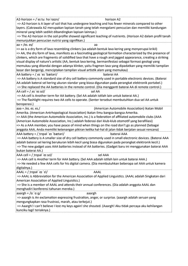 A2-horizon = /ˈeɪ tuː həˈraɪzn/ horison A2
=> A2-horizon is A layer of soil that has undergone leaching and has fewer minerals compared to other
layers. (Cakrawala A2 merupakan lapisan tanah yang telah mengalami pencucian dan memiliki kandungan
mineral yang lebih sedikit dibandingkan lapisan lainnya.)
=> The A2-horizon in the soil profile showed significant leaching of nutrients. (Horison A2 dalam profil tanah
menunjukkan pencucian nutrisi yang signifikan.)
aa = /eɪ. eɪ/ aa
=> aa is a dry form of lava resembling clinkers (aa adalah bentuk lava kering yang menyerupai krikil)
=> AA, the dry form of lava, manifests as a fascinating geological formation characterized by the presence of
clinkers, which are fragments of solidified lava that have a rough and jagged appearance, creating a striking
visual display of nature's artistic (AA, bentuk lava kering, bermanifestasi sebagai formasi geologi yang
memukau yang ditandai dengan adanya klinker, yaitu fragmen lava yang dipadatkan yang memiliki tampilan
kasar dan bergerigi, menciptakan tampilan visual artistik alam yang memukau)
AA battery = /ˌeɪ ˈeɪ ˈbætəri/ baterai AA
=> AA battery is A standard size of dry cell battery commonly used in portable electronic devices. (Baterai
AA adalah baterai sel kering ukuran standar yang biasa digunakan pada perangkat elektronik portabel.)
=> She replaced the AA batteries in the remote control. (Dia mengganti baterai AA di remote control.)
AA cell = /ˌeɪ ˈeɪ sɛl/ sel AA
=> AA cell is Another term for AA battery. (Sel AA adalah istilah lain untuk baterai AA.)
=> The flashlight requires two AA cells to operate. (Senter tersebut membutuhkan dua sel AA untuk
beroperasi.)
aaa = /eɪ. eɪ. eɪ./ (American Automobile Association) Ikatan Mobil
Amerika. (American Antrhopological Association) Ikatan Ilmu bangsa-bangsa Amerika.
=> AAA (the American Automobile Association, Inc.) is a federation of affiliated automobile clubs (AAA
(American Automobile Association, Inc.) adalah federasi dari klub-klub otomotif yang berafiliasi)
=> As a AAA member, you have peace of mind when things on the road don't go as planned (Sebagai
anggota AAA, Anda memiliki ketenangan pikiran ketika hal-hal di jalan tidak berjalan sesuai rencana)
AAA battery = /ˌtrɪpəl ˈeɪ ˈbætəri/ baterai AAA
=> AAA battery is A smaller size of dry cell battery commonly used in small electronic devices. (Baterai AAA
adalah baterai sel kering berukuran lebih kecil yang biasa digunakan pada perangkat elektronik kecil.)
=> The new gadget uses AAA batteries instead of AA batteries. (Gadget baru ini menggunakan baterai AAA
bukan baterai AA.)
AAA cell = /ˌtrɪpəl ˈeɪ sɛl/ sel AAA
=> AAA cell is Another term for AAA battery. (Sel AAA adalah istilah lain untuk baterai AAA.)
=> He needed a few AAA cells for his digital camera. (Dia membutuhkan beberapa sel AAA untuk kamera
digitalnya.)
AAAL = /ˌtrɪpəl ˈeɪ ˈɛl/ AAAL
=> AAAL is Abbreviation for the American Association of Applied Linguistics. (AAAL adalah Singkatan dari
American Association of Applied Linguistics.)
=> She is a member of AAAL and attends their annual conferences. (Dia adalah anggota AAAL dan
menghadiri konferensi tahunan mereka.)
aaargh = /ɑːˈɑːɡ/ aaargh
=> aaargh is An exclamation expressing frustration, anger, or surprise. (aaargh adalah seruan yang
mengungkapkan rasa frustrasi, marah, atau terkejut.)
=> Aaargh! I can't believe I lost my keys again! she shouted. (Aaargh! Aku tidak percaya aku kehilangan
kunciku lagi! teriaknya.)
 