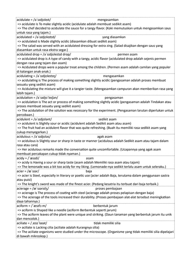 acidulate = /əˈsɪdjʊleɪt/ mengasamkan
=> acidulate is To make slightly acidic (acidulate adalah membuat sedikit asam)
=> The chef decided to acidulate the sauce for a tangy flavor. (Koki memutuskan untuk mengasamkan saus
untuk rasa yang tajam.)
acidulated = /əˈsɪdjʊleɪtɪd/ yang diasamkan
=> acidulated is Made slightly acidic (diasamkan dibuat sedikit asam)
=> The salad was served with an acidulated dressing for extra zing. (Salad disajikan dengan saus yang
diasamkan untuk rasa ekstra segar.)
acidulated drop = /əˈsɪdjʊleɪtɪd drɒp/ permen asam
=> acidulated drop is A type of candy with a tangy, acidic flavor (acidulated drop adalah sejenis permen
dengan rasa yang tajam dan asam)
=> Acidulated drops were a popular treat among the children. (Permen asam adalah camilan yang populer
di kalangan anak-anak.)
acidulating = /əˈsɪdjʊleɪtɪŋ/ mengasamkan
=> acidulating is The process of making something slightly acidic (pengasaman adalah proses membuat
sesuatu yang sedikit asam)
=> Acidulating the mixture will give it a tangier taste. (Mengasamkan campuran akan memberikan rasa yang
lebih tajam.)
acidulation = /əˈsɪdjʊˈleɪʃən/ pengasaman
=> acidulation is The act or process of making something slightly acidic (pengasaman adalah Tindakan atau
proses membuat sesuatu yang sedikit asam)
=> The acidulation of the solution was necessary for the experiment. (Pengasaman larutan diperlukan untuk
percobaan.)
acidulent = /əˈsɪdjʊlənt/ sedikit asam
=> acidulent is Slightly sour or acidic (acidulent adalah Sedikit asam atau asam)
=> The fruit had an acidulent flavor that was quite refreshing. (Buah itu memiliki rasa sedikit asam yang
cukup menyegarkan.)
acidulous = /əˈsɪdjʊləs/ agak asam
=> acidulous is Slightly sour or sharp in taste or manner (acidulous adalah Sedikit asam atau tajam dalam
rasa atau cara)
=> Her acidulous remarks made the conversation quite uncomfortable. (Ucapannya yang agak asam
membuat percakapan cukup tidak nyaman.)
acidy = /ˈæsɪdi/ asam
=> acidy is Having a sour or sharp taste (asam adalah Memiliki rasa asam atau tajam)
=> The lemonade was a bit too acidy for my liking. (Lemonade-nya sedikit terlalu asam untuk seleraku.)
acier = /æˈsɪər/ baja
=> acier is Steel, especially in literary or poetic use (acier adalah Baja, terutama dalam penggunaan sastra
atau puisi)
=> The knight's sword was made of the finest acier. (Pedang kesatria itu terbuat dari baja terbaik.)
acierage = /æˈsɪərɪdʒ/ proses pembajaan
=> acierage is The process of coating with steel (acierage adalah proses pelapisan dengan baja)
=> The acierage of the tools increased their durability. (Proses pembajaan alat-alat tersebut meningkatkan
daya tahannya.)
aciform = /ˈæsɪfɔːm/ berbentuk jarum
=> aciform is Shaped like a needle (aciform Berbentuk seperti jarum)
=> The aciform leaves of the plant were unique and striking. (Daun tanaman yang berbentuk jarum itu unik
dan mencolok.)
aciliate = /ˌeɪsɪˈlaɪət/ tidak memiliki silia
=> aciliate is Lacking cilia (aciliate adalah Kurangnya silia)
=> The aciliate organisms were studied under the microscope. (Organisme yang tidak memiliki silia dipelajari
di bawah mikroskop.)
 