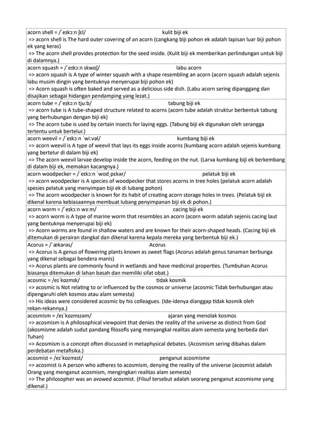 acorn shell = /ˈeɪkɔːn ʃɛl/ kulit biji ek
=> acorn shell is The hard outer covering of an acorn (cangkang biji pohon ek adalah lapisan luar biji pohon
ek yang keras)
=> The acorn shell provides protection for the seed inside. (Kulit biji ek memberikan perlindungan untuk biji
di dalamnya.)
acorn squash = /ˈeɪkɔːn skwɒʃ/ labu acorn
=> acorn squash is A type of winter squash with a shape resembling an acorn (acorn squash adalah sejenis
labu musim dingin yang bentuknya menyerupai biji pohon ek)
=> Acorn squash is often baked and served as a delicious side dish. (Labu acorn sering dipanggang dan
disajikan sebagai hidangan pendamping yang lezat.)
acorn tube = /ˈeɪkɔːn tjuːb/ tabung biji ek
=> acorn tube is A tube-shaped structure related to acorns (acorn tube adalah struktur berbentuk tabung
yang berhubungan dengan biji ek)
=> The acorn tube is used by certain insects for laying eggs. (Tabung biji ek digunakan oleh serangga
tertentu untuk bertelur.)
acorn weevil = /ˈeɪkɔːn ˈwiːvəl/ kumbang biji ek
=> acorn weevil is A type of weevil that lays its eggs inside acorns (kumbang acorn adalah sejenis kumbang
yang bertelur di dalam biji ek)
=> The acorn weevil larvae develop inside the acorn, feeding on the nut. (Larva kumbang biji ek berkembang
di dalam biji ek, memakan kacangnya.)
acorn woodpecker = /ˈeɪkɔːn ˈwʊdˌpɛkər/ pelatuk biji ek
=> acorn woodpecker is A species of woodpecker that stores acorns in tree holes (pelatuk acorn adalah
spesies pelatuk yang menyimpan biji ek di lubang pohon)
=> The acorn woodpecker is known for its habit of creating acorn storage holes in trees. (Pelatuk biji ek
dikenal karena kebiasaannya membuat lubang penyimpanan biji ek di pohon.)
acorn worm = /ˈeɪkɔːn wɜːm/ cacing biji ek
=> acorn worm is A type of marine worm that resembles an acorn (acorn worm adalah sejenis cacing laut
yang bentuknya menyerupai biji ek)
=> Acorn worms are found in shallow waters and are known for their acorn-shaped heads. (Cacing biji ek
ditemukan di perairan dangkal dan dikenal karena kepala mereka yang berbentuk biji ek.)
Acorus = /ˈækərəs/ Acorus
=> Acorus is A genus of flowering plants known as sweet flags (Acorus adalah genus tanaman berbunga
yang dikenal sebagai bendera manis)
=> Acorus plants are commonly found in wetlands and have medicinal properties. (Tumbuhan Acorus
biasanya ditemukan di lahan basah dan memiliki sifat obat.)
acosmic = /eɪˈkɒzmɪk/ tidak kosmik
=> acosmic is Not relating to or influenced by the cosmos or universe (acosmic Tidak berhubungan atau
dipengaruhi oleh kosmos atau alam semesta)
=> His ideas were considered acosmic by his colleagues. (Ide-idenya dianggap tidak kosmik oleh
rekan-rekannya.)
acosmism = /eɪˈkɒzmɪzəm/ ajaran yang menolak kosmos
=> acosmism is A philosophical viewpoint that denies the reality of the universe as distinct from God
(akosmisme adalah sudut pandang filosofis yang menyangkal realitas alam semesta yang berbeda dari
Tuhan)
=> Acosmism is a concept often discussed in metaphysical debates. (Acosmism sering dibahas dalam
perdebatan metafisika.)
acosmist = /eɪˈkɒzmɪst/ penganut acosmisme
=> acosmist is A person who adheres to acosmism, denying the reality of the universe (acosmist adalah
Orang yang menganut acosmism, mengingkari realitas alam semesta)
=> The philosopher was an avowed acosmist. (Filsuf tersebut adalah seorang penganut acosmisme yang
dikenal.)
 