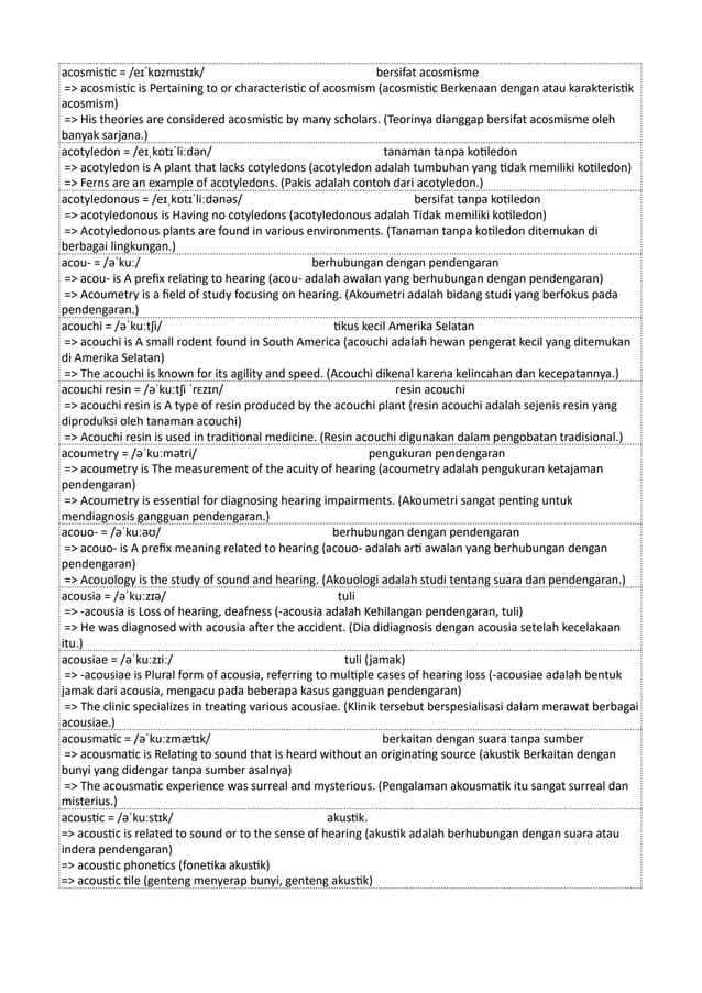 acosmistic = /eɪˈkɒzmɪstɪk/ bersifat acosmisme
=> acosmistic is Pertaining to or characteristic of acosmism (acosmistic Berkenaan dengan atau karakteristik
acosmism)
=> His theories are considered acosmistic by many scholars. (Teorinya dianggap bersifat acosmisme oleh
banyak sarjana.)
acotyledon = /eɪˌkɒtɪˈliːdən/ tanaman tanpa kotiledon
=> acotyledon is A plant that lacks cotyledons (acotyledon adalah tumbuhan yang tidak memiliki kotiledon)
=> Ferns are an example of acotyledons. (Pakis adalah contoh dari acotyledon.)
acotyledonous = /eɪˌkɒtɪˈliːdənəs/ bersifat tanpa kotiledon
=> acotyledonous is Having no cotyledons (acotyledonous adalah Tidak memiliki kotiledon)
=> Acotyledonous plants are found in various environments. (Tanaman tanpa kotiledon ditemukan di
berbagai lingkungan.)
acou- = /əˈkuː/ berhubungan dengan pendengaran
=> acou- is A prefix relating to hearing (acou- adalah awalan yang berhubungan dengan pendengaran)
=> Acoumetry is a field of study focusing on hearing. (Akoumetri adalah bidang studi yang berfokus pada
pendengaran.)
acouchi = /əˈkuːtʃi/ tikus kecil Amerika Selatan
=> acouchi is A small rodent found in South America (acouchi adalah hewan pengerat kecil yang ditemukan
di Amerika Selatan)
=> The acouchi is known for its agility and speed. (Acouchi dikenal karena kelincahan dan kecepatannya.)
acouchi resin = /əˈkuːtʃi ˈrɛzɪn/ resin acouchi
=> acouchi resin is A type of resin produced by the acouchi plant (resin acouchi adalah sejenis resin yang
diproduksi oleh tanaman acouchi)
=> Acouchi resin is used in traditional medicine. (Resin acouchi digunakan dalam pengobatan tradisional.)
acoumetry = /əˈkuːmətri/ pengukuran pendengaran
=> acoumetry is The measurement of the acuity of hearing (acoumetry adalah pengukuran ketajaman
pendengaran)
=> Acoumetry is essential for diagnosing hearing impairments. (Akoumetri sangat penting untuk
mendiagnosis gangguan pendengaran.)
acouo- = /əˈkuːəʊ/ berhubungan dengan pendengaran
=> acouo- is A prefix meaning related to hearing (acouo- adalah arti awalan yang berhubungan dengan
pendengaran)
=> Acouology is the study of sound and hearing. (Akouologi adalah studi tentang suara dan pendengaran.)
acousia = /əˈkuːzɪə/ tuli
=> -acousia is Loss of hearing, deafness (-acousia adalah Kehilangan pendengaran, tuli)
=> He was diagnosed with acousia after the accident. (Dia didiagnosis dengan acousia setelah kecelakaan
itu.)
acousiae = /əˈkuːzɪiː/ tuli (jamak)
=> -acousiae is Plural form of acousia, referring to multiple cases of hearing loss (-acousiae adalah bentuk
jamak dari acousia, mengacu pada beberapa kasus gangguan pendengaran)
=> The clinic specializes in treating various acousiae. (Klinik tersebut berspesialisasi dalam merawat berbagai
acousiae.)
acousmatic = /əˈkuːzmætɪk/ berkaitan dengan suara tanpa sumber
=> acousmatic is Relating to sound that is heard without an originating source (akustik Berkaitan dengan
bunyi yang didengar tanpa sumber asalnya)
=> The acousmatic experience was surreal and mysterious. (Pengalaman akousmatik itu sangat surreal dan
misterius.)
acoustic = /əˈkuːstɪk/ akustik.
=> acoustic is related to sound or to the sense of hearing (akustik adalah berhubungan dengan suara atau
indera pendengaran)
=> acoustic phonetics (fonetika akustik)
=> acoustic tile (genteng menyerap bunyi, genteng akustik)
 