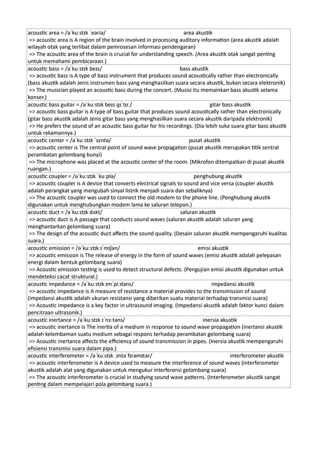 acoustic area = /əˈkuːstɪk ˈeəriə/ area akustik
=> acoustic area is A region of the brain involved in processing auditory information (area akustik adalah
wilayah otak yang terlibat dalam pemrosesan informasi pendengaran)
=> The acoustic area of the brain is crucial for understanding speech. (Area akustik otak sangat penting
untuk memahami pembicaraan.)
acoustic bass = /əˈkuːstɪk beɪs/ bass akustik
=> acoustic bass is A type of bass instrument that produces sound acoustically rather than electronically
(bass akustik adalah Jenis instrumen bass yang menghasilkan suara secara akustik, bukan secara elektronik)
=> The musician played an acoustic bass during the concert. (Musisi itu memainkan bass akustik selama
konser.)
acoustic bass guitar = /əˈkuːstɪk beɪs ɡɪˈtɑː/ gitar bass akustik
=> acoustic bass guitar is A type of bass guitar that produces sound acoustically rather than electronically
(gitar bass akustik adalah Jenis gitar bass yang menghasilkan suara secara akustik daripada elektronik)
=> He prefers the sound of an acoustic bass guitar for his recordings. (Dia lebih suka suara gitar bass akustik
untuk rekamannya.)
acoustic center = /əˈkuːstɪk ˈsɛntə/ pusat akustik
=> acoustic center is The central point of sound wave propagation (pusat akustik merupakan titik sentral
perambatan gelombang bunyi)
=> The microphone was placed at the acoustic center of the room. (Mikrofon ditempatkan di pusat akustik
ruangan.)
acoustic coupler = /əˈkuːstɪk ˈkuːplə/ penghubung akustik
=> acoustic coupler is A device that converts electrical signals to sound and vice versa (coupler akustik
adalah perangkat yang mengubah sinyal listrik menjadi suara dan sebaliknya)
=> The acoustic coupler was used to connect the old modem to the phone line. (Penghubung akustik
digunakan untuk menghubungkan modem lama ke saluran telepon.)
acoustic duct = /əˈkuːstɪk dʌkt/ saluran akustik
=> acoustic duct is A passage that conducts sound waves (saluran akustik adalah saluran yang
menghantarkan gelombang suara)
=> The design of the acoustic duct affects the sound quality. (Desain saluran akustik mempengaruhi kualitas
suara.)
acoustic emission = /əˈkuːstɪk ɪˈmɪʃən/ emisi akustik
=> acoustic emission is The release of energy in the form of sound waves (emisi akustik adalah pelepasan
energi dalam bentuk gelombang suara)
=> Acoustic emission testing is used to detect structural defects. (Pengujian emisi akustik digunakan untuk
mendeteksi cacat struktural.)
acoustic impedance = /əˈkuːstɪk ɪmˈpiːdəns/ impedansi akustik
=> acoustic impedance is A measure of resistance a material provides to the transmission of sound
(impedansi akustik adalah ukuran resistansi yang diberikan suatu material terhadap transmisi suara)
=> Acoustic impedance is a key factor in ultrasound imaging. (Impedansi akustik adalah faktor kunci dalam
pencitraan ultrasonik.)
acoustic inertance = /əˈkuːstɪk ɪˈnɜːtəns/ inersia akustik
=> acoustic inertance is The inertia of a medium in response to sound wave propagation (inertansi akustik
adalah kelembaman suatu medium sebagai respons terhadap perambatan gelombang suara)
=> Acoustic inertance affects the efficiency of sound transmission in pipes. (Inersia akustik mempengaruhi
efisiensi transmisi suara dalam pipa.)
acoustic interferometer = /əˈkuːstɪk ˌɪntəˈfɪrəmɪtər/ interferometer akustik
=> acoustic interferometer is A device used to measure the interference of sound waves (interferometer
akustik adalah alat yang digunakan untuk mengukur interferensi gelombang suara)
=> The acoustic interferometer is crucial in studying sound wave patterns. (Interferometer akustik sangat
penting dalam mempelajari pola gelombang suara.)
 