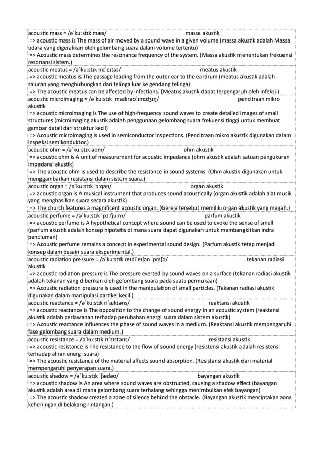 acoustic mass = /əˈkuːstɪk mæs/ massa akustik
=> acoustic mass is The mass of air moved by a sound wave in a given volume (massa akustik adalah Massa
udara yang digerakkan oleh gelombang suara dalam volume tertentu)
=> Acoustic mass determines the resonance frequency of the system. (Massa akustik menentukan frekuensi
resonansi sistem.)
acoustic meatus = /əˈkuːstɪk mɪˈeɪtəs/ meatus akustik
=> acoustic meatus is The passage leading from the outer ear to the eardrum (meatus akustik adalah
saluran yang menghubungkan dari telinga luar ke gendang telinga)
=> The acoustic meatus can be affected by infections. (Meatus akustik dapat terpengaruh oleh infeksi.)
acoustic microimaging = /əˈkuːstɪk ˌmaɪkrəʊˈɪmɪdʒɪŋ/ pencitraan mikro
akustik
=> acoustic microimaging is The use of high-frequency sound waves to create detailed images of small
structures (microimaging akustik adalah penggunaan gelombang suara frekuensi tinggi untuk membuat
gambar detail dari struktur kecil)
=> Acoustic microimaging is used in semiconductor inspections. (Pencitraan mikro akustik digunakan dalam
inspeksi semikonduktor.)
acoustic ohm = /əˈkuːstɪk əʊm/ ohm akustik
=> acoustic ohm is A unit of measurement for acoustic impedance (ohm akustik adalah satuan pengukuran
impedansi akustik)
=> The acoustic ohm is used to describe the resistance in sound systems. (Ohm akustik digunakan untuk
menggambarkan resistansi dalam sistem suara.)
acoustic organ = /əˈkuːstɪk ˈɔːɡən/ organ akustik
=> acoustic organ is A musical instrument that produces sound acoustically (organ akustik adalah alat musik
yang menghasilkan suara secara akustik)
=> The church features a magnificent acoustic organ. (Gereja tersebut memiliki organ akustik yang megah.)
acoustic perfume = /əˈkuːstɪk ˈpɜːfjuːm/ parfum akustik
=> acoustic perfume is A hypothetical concept where sound can be used to evoke the sense of smell
(parfum akustik adalah konsep hipotetis di mana suara dapat digunakan untuk membangkitkan indra
penciuman)
=> Acoustic perfume remains a concept in experimental sound design. (Parfum akustik tetap menjadi
konsep dalam desain suara eksperimental.)
acoustic radiation pressure = /əˈkuːstɪk reɪdiˈeɪʃən ˈprɛʃə/ tekanan radiasi
akustik
=> acoustic radiation pressure is The pressure exerted by sound waves on a surface (tekanan radiasi akustik
adalah tekanan yang diberikan oleh gelombang suara pada suatu permukaan)
=> Acoustic radiation pressure is used in the manipulation of small particles. (Tekanan radiasi akustik
digunakan dalam manipulasi partikel kecil.)
acoustic reactance = /əˈkuːstɪk riˈæktəns/ reaktansi akustik
=> acoustic reactance is The opposition to the change of sound energy in an acoustic system (reaktansi
akustik adalah perlawanan terhadap perubahan energi suara dalam sistem akustik)
=> Acoustic reactance influences the phase of sound waves in a medium. (Reaktansi akustik mempengaruhi
fase gelombang suara dalam medium.)
acoustic resistance = /əˈkuːstɪk rɪˈzɪstəns/ resistansi akustik
=> acoustic resistance is The resistance to the flow of sound energy (resistensi akustik adalah resistensi
terhadap aliran energi suara)
=> The acoustic resistance of the material affects sound absorption. (Resistansi akustik dari material
mempengaruhi penyerapan suara.)
acoustic shadow = /əˈkuːstɪk ˈʃædəʊ/ bayangan akustik
=> acoustic shadow is An area where sound waves are obstructed, causing a shadow effect (bayangan
akustik adalah area di mana gelombang suara terhalang sehingga menimbulkan efek bayangan)
=> The acoustic shadow created a zone of silence behind the obstacle. (Bayangan akustik menciptakan zona
keheningan di belakang rintangan.)
 