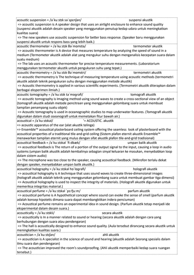acoustic suspension = /əˈkuːstɪk səˈspɛnʃən/ suspensi akustik
=> acoustic suspension is A speaker design that uses an airtight enclosure to enhance sound quality
(suspensi akustik adalah desain speaker yang menggunakan penutup kedap udara untuk meningkatkan
kualitas suara)
=> The new speakers use acoustic suspension for better bass response. (Speaker baru menggunakan
suspensi akustik untuk respons bass yang lebih baik.)
acoustic thermometer = /əˈkuːstɪk θəˈmɒmɪtə/ termometer akustik
=> acoustic thermometer is A device that measures temperature by analyzing the speed of sound in a
medium (Termometer akustik adalah alat yang mengukur suhu dengan menganalisis kecepatan suara dalam
suatu medium)
=> The lab uses an acoustic thermometer for precise temperature measurements. (Laboratorium
menggunakan termometer akustik untuk pengukuran suhu yang tepat.)
acoustic thermometry = /əˈkuːstɪk θəˈmɒmɪtri/ termometri akustik
=> acoustic thermometry is The technique of measuring temperature using acoustic methods (termometri
akustik adalah teknik pengukuran suhu dengan menggunakan metode akustik)
=> Acoustic thermometry is applied in various scientific experiments. (Termometri akustik diterapkan dalam
berbagai eksperimen ilmiah.)
acoustic tomography = /əˈkuːstɪk təˈmɒɡrəfi/ tomografi akustik
=> acoustic tomography is Imaging method using sound waves to create a cross-sectional view of an object
(tomografi akustik adalah metode pencitraan yang menggunakan gelombang suara untuk membuat
tampilan penampang suatu objek)
=> Acoustic tomography is used in oceanographic studies to map underwater features. (Tomografi akustik
digunakan dalam studi oseanografi untuk memetakan fitur bawah air.)
acoustical = /əˈkuːstɪkəl/ '= ACOUSTIC. akustik
=> acoustic apparatus of the ear (alat akustik telinga)
=> Ensemble™ acoustical plasterboard ceiling system offering the seamless look of plasterboard with the
acoustical properties of a traditional tile-and-grid ceiling (Sistem plafon eternit akustik Ensemble™
menawarkan tampilan eternit yang mulus dengan sifat akustik plafon tile-and-grid tradisional)
acoustical feedback = /əˈkuːstɪkəl ˈfiːdbæk/ umpan balik akustik
=> acoustical feedback is The return of a portion of the output signal to the input, causing a loop in audio
systems (umpan balik akustik adalah kembalinya sebagian sinyal keluaran ke masukan, menyebabkan loop
dalam sistem audio)
=> The microphone was too close to the speaker, causing acoustical feedback. (Mikrofon terlalu dekat
dengan speaker, menyebabkan umpan balik akustik.)
acoustical holography = /əˈkuːstɪkəl hɒˈlɒɡrəfi/ holografi akustik
=> acoustical holography is A technique that uses sound waves to create three-dimensional images
(holografi akustik adalah teknik yang menggunakan gelombang suara untuk membuat gambar tiga dimensi)
=> Acoustical holography is used to inspect the integrity of materials. (Holografi akustik digunakan untuk
memeriksa integritas material.)
acoustical perfume = /əˈkuːstɪkəl ˈpɜːfjuːm/ parfum akustik
=> acoustical perfume is A hypothetical concept where sound can evoke the sense of smell (parfum akustik
adalah konsep hipotetis dimana suara dapat membangkitkan indera penciuman)
=> Acoustical perfume remains an experimental idea in sound design. (Parfum akustik tetap menjadi ide
eksperimental dalam desain suara.)
acoustically = /əˈkuːstɪkli/ secara akustik
=> acoustically is In a manner related to sound or hearing (secara akustik adalah dengan cara yang
berhubungan dengan suara atau pendengaran)
=> The hall is acoustically designed to enhance sound quality. (Aula tersebut dirancang secara akustik untuk
meningkatkan kualitas suara.)
acoustician = /əˈkuːstɪʃən/ ahli akustik
=> acoustician is A specialist in the science of sound and hearing (akustik adalah Seorang spesialis dalam
ilmu suara dan pendengaran)
=> The acoustician improved the room's soundproofing. (Ahli akustik memperbaiki kedap suara ruangan
tersebut.)
 