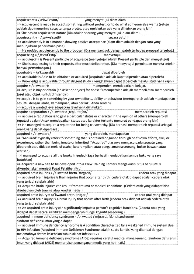 acquiescent = /ˌækwiˈɛsənt/ yang menyetujui diam-diam.
=> acquiescent is ready to accept something without protest, or to do what someone else wants (setuju
adalah siap menerima sesuatu tanpa protes, atau melakukan apa yang diinginkan orang lain)
=> She has an acquiescent nature (Dia adalah seorang yang menyetujui diam-diam)
acquiescently = /ˌækwɪˈɛsntli/ secara patuh
=> acquiescently is In a manner showing passive acceptance (diam-diam adalah dengan cara yang
menunjukkan penerimaan pasif)
=> He nodded acquiescently to the proposal. (Dia mengangguk dengan patuh terhadap proposal tersebut.)
acquiescing = /ˌækwɪˈɛsɪŋ/ menyetujui
=> acquiescing is Present participle of acquiesce (menyetujui adalah Present participle dari menyetujui)
=> She is acquiescing to their requests after much deliberation. (Dia menyetujui permintaan mereka setelah
banyak pertimbangan.)
acquirable = /əˈkwaɪrəbl/ dapat diperoleh
=> acquirable is Able to be obtained or acquired (acquirable adalah Dapat diperoleh atau diperoleh)
=> Knowledge is acquirable through diligent study. (Pengetahuan dapat diperoleh melalui studi yang rajin.)
acquire = /əˈkwaɪə(r)/ memperoleh, mendapatkan. belajar.
=> acquire is buy or obtain (an asset or object) for oneself (memperoleh adalah membeli atau memperoleh
(aset atau objek) untuk diri sendiri)
=> acquire is to gain something by your own efforts, ability or behaviour (memperoleh adalah mendapatkan
sesuatu dengan usaha, kemampuan, atau perilaku Anda sendiri)
=> acquire a wanted level (dapatkan level yang diinginkan)
acquire a reputation = /əˈkwaɪər ə ˌrɛpjuˈteɪʃən/ memperoleh reputasi
=> acquire a reputation is To gain a particular status or character in the opinion of others (memperoleh
reputasi adalah Untuk mendapatkan status atau karakter tertentu menurut pendapat orang lain)
=> He managed to acquire a reputation for being trustworthy. (Dia berhasil memperoleh reputasi sebagai
orang yang dapat dipercaya.)
acquired = /əˈkwaɪərd/ yang diperoleh. mendapatkan
=> "Acquired" typically refers to something that is obtained or gained through one's own efforts, skill, or
experience, rather than being innate or inherited ("Acquired" biasanya mengacu pada sesuatu yang
diperoleh atau didapat melalui usaha, keterampilan, atau pengalaman seseorang, bukan bawaan atau
warisan)
=> I managed to acquire all the books I needed (Saya berhasil mendapatkan semua buku yang saya
butuhkan)
=> Acquired a new site to be developed into a Crew Training Center (Mengakuisisi situs baru untuk
dikembangkan menjadi Pusat Pelatihan Kru)
acquired brain injuries = /əˈkwaɪəd breɪn ˈɪnʤəriz/ cedera otak yang didapat
=> acquired brain injuries is Brain injuries that occur after birth (cedera otak didapat adalah cedera otak
yang terjadi setelah lahir)
=> Acquired brain injuries can result from trauma or medical conditions. (Cedera otak yang didapat bisa
disebabkan oleh trauma atau kondisi medis.)
acquired brain injury = /əˈkwaɪəd breɪn ˈɪnʤəri/ cedera otak yang didapat
=> acquired brain injury is A brain injury that occurs after birth (cedera otak didapat adalah cedera otak
yang terjadi setelah lahir)
=> An acquired brain injury can significantly impact a person's cognitive functions. (Cedera otak yang
didapat dapat secara signifikan mempengaruhi fungsi kognitif seseorang.)
acquired immune deficiency syndrome = /əˈkwaɪəd ɪˈmjuːn dɪˈfɪʃənsi sɪndroʊm/
sindrom defisiensi imun yang didapat
=> acquired immune deficiency syndrome is A condition characterized by a weakened immune system due
to HIV infection (Acquired Immune Deficiency Syndrome adalah suatu kondisi yang ditandai dengan
melemahnya sistem kekebalan tubuh akibat infeksi HIV)
=> Acquired immune deficiency syndrome (AIDS) requires careful medical management. (Sindrom defisiensi
imun yang didapat (AIDS) memerlukan penanganan medis yang hati-hati.)
 