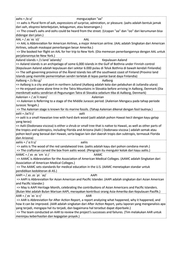 aahs = /ɑːz/ mengucapkan "aa"
=> aahs is Plural form of aah, expressions of surprise, admiration, or pleasure. (aahs adalah bentuk jamak
dari aah, ekspresi keterkejutan, kekaguman, atau kesenangan.)
=> The crowd’s aahs and oohs could be heard from the street. (Ucapan "aa" dan "oo" dari kerumunan bisa
didengar dari jalan.)
AAL = /ˌeɪ ˈeɪ ˈɛl/ AAL
=> AAL is Abbreviation for American Airlines, a major American airline. (AAL adalah Singkatan dari American
Airlines, sebuah maskapai penerbangan besar Amerika.)
=> She booked her flight on AAL for her trip to New York. (Dia memesan penerbangannya dengan AAL untuk
perjalanannya ke New York.)
Aaland islands = /ɔːlənd 'aɪləndz/ Kepulauan Aaland
=> Aaland islands is an archipelago of some 6,000 islands in the Gulf of Bothnia under Finnish control
(Kepulauan Aaland adalah kepulauan dari sekitar 6.000 pulau di Teluk Bothnia di bawah kendali Finlandia)
=> The self-governing province of the Åland Islands lies off the southwest coast of Finland (Provinsi land
Islands yang memiliki pemerintahan sendiri terletak di lepas pantai barat daya Finlandia)
Aalborg = /ɔːlbɔːg/ Aalborg
=> Aalborg is a city and port in northern Jutland (Aalborg adalah kota dan pelabuhan di Jutlandia utara)
=> He enjoyed some alone time in the Tatra Mountains in Slovakia before arriving in Aalborg, Denmark (Dia
menikmati waktu sendirian di Pegunungan Tatra di Slovakia sebelum tiba di Aalborg, Denmark)
Aalenian = /ˌeɪˈliːnɪən/ Aalenian
=> Aalenian is Referring to a stage of the Middle Jurassic period. (Aalenian Mengacu pada tahap periode
Jurassic Tengah.)
=> The Aalenian stage is known for its marine fossils. (Tahap Aalenian dikenal dengan fosil lautnya.)
aalii = /aɪ'liːi/ aalii
=> aalii is a small Hawaiian tree with hard dark wood (aalii adalah pohon Hawaii kecil dengan kayu gelap
yang keras)
=> Aalii (Dodonaea viscosa) is either a shrub or small tree that is native to Hawaii, as well as other parts of
the tropics and subtropics, including Florida and Arizona (Aalii ( Dodonaea viscosa ) adalah semak atau
pohon kecil yang berasal dari Hawaii, serta bagian lain dari daerah tropis dan subtropis, termasuk Florida
dan Arizona)
aaliis = /ˈɑːliːs/ aaliis
=> aaliis is The wood of the red sandalwood tree. (aaliis adalah kayu dari pohon cendana merah.)
=> The craftsman carved the box from aaliis wood. (Pengrajin itu mengukir kotak dari kayu aaliis.)
AAMC = /ˌeɪ ˌeɪ ˈɛm ˈsiː/ AAMC
=> AAMC is Abbreviation for the Association of American Medical Colleges. (AAMC adalah Singkatan dari
Association of American Medical Colleges.)
=> The AAMC sets standards for medical education in the U.S. (AAMC menetapkan standar untuk
pendidikan kedokteran di AS.)
AAPI = /ˌeɪ ˌeɪ ˈpiː ˈaɪ/ AAPI
=> AAPI is Abbreviation for Asian American and Pacific Islander. (AAPI adalah singkatan dari Asian American
and Pacific Islander.)
=> May is AAPI Heritage Month, celebrating the contributions of Asian Americans and Pacific Islanders.
(Bulan Mei adalah Bulan Warisan AAPI, merayakan kontribusi orang Asia-Amerika dan Kepulauan Pasifik.)
AAR = /ˌeɪ ˈeɪ ˈɑːr/ AAR
=> AAR is Abbreviation for After Action Report, a report analyzing what happened, why it happened, and
how it can be improved. (AAR adalah singkatan dari After Action Report, yaitu laporan yang menganalisis apa
yang terjadi, mengapa hal itu terjadi, dan bagaimana hal tersebut dapat diperbaiki.)
=> The team conducted an AAR to review the project’s successes and failures. (Tim melakukan AAR untuk
meninjau keberhasilan dan kegagalan proyek.)
 