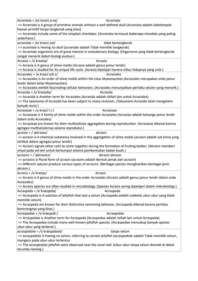 Acraniata = /eɪˈkreɪniˌɑːtə/ Acraniata
=> Acraniata is A group of primitive animals without a well-defined skull (Acraniata adalah Sekelompok
hewan primitif tanpa tengkorak yang jelas)
=> Acraniata include some of the simplest chordates. (Acraniata termasuk beberapa chordata yang paling
sederhana.)
acraniate = /eɪˈkreɪniˌeɪt/ tidak bertengkorak
=> acraniate is Having no skull (acraniate adalah Tidak memiliki tengkorak)
=> Acraniate organisms are of great interest in evolutionary biology. (Organisme yang tidak bertengkorak
sangat menarik dalam biologi evolusi.)
Acrasia = /əˈkreɪzɪə/ Acrasia
=> Acrasia is A genus of slime molds (Acrasia adalah genus jamur lendir)
=> Acrasia is studied for its unique life cycle. (Acrasia dipelajari karena siklus hidupnya yang unik.)
Acrasiales = /əˌkreɪziˈeɪliːz/ Acrasiales
=> Acrasiales is An order of slime molds within the class Myxomycetes (Acrasiales merupakan ordo jamur
lendir dalam kelas Myxomycetes)
=> Acrasiales exhibit fascinating cellular behaviors. (Acrasiales menunjukkan perilaku seluler yang menarik.)
Acrasida = /əˈkreɪsɪdə/ Acrasida
=> Acrasida is Another term for Acrasiales (Acrasida adalah istilah lain untuk Acrasiales)
=> The taxonomy of Acrasida has been subject to many revisions. (Taksonomi Acrasida telah mengalami
banyak revisi.)
Acrasieae = /əˌkreɪziˈiːiː/ Acrasieae
=> Acrasieae is A family of slime molds within the order Acrasiales (Acrasiae adalah keluarga jamur lendir
dalam ordo Acrasiales)
=> Acrasieae are known for their multicellular aggregation during reproduction. (Acrasieae dikenal karena
agregasi multiselulernya selama reproduksi.)
acrasin = /ˈækrəsɪn/ akrasin
=> acrasin is A chemical substance involved in the aggregation of slime molds (acrasin adalah zat kimia yang
terlibat dalam agregasi jamur lendir)
=> Acrasin signals other cells to come together during the formation of fruiting bodies. (Akrasin memberi
sinyal pada sel lain untuk berkumpul selama pembentukan badan buah.)
acrasins = /ˈækrəsɪnz/ akrasin-akrasin
=> acrasins is Plural form of acrasin (acrasins adalah Bentuk jamak dari acrasin)
=> Different species produce various types of acrasins. (Berbagai spesies menghasilkan berbagai jenis
akrasin.)
Acrasis = /əˈkreɪsɪs/ Acrasis
=> Acrasis is A genus of slime molds in the order Acrasiales (Acrasis adalah genus jamur lendir dalam ordo
Acrasiales)
=> Acrasis species are often studied in microbiology. (Spesies Acrasis sering dipelajari dalam mikrobiologi.)
Acraspeda = /əˈkræspɪdə/ Acraspeda
=> Acraspeda is A subclass of jellyfish that lack a velum (Acraspeda adalah subkelas ubur-ubur yang tidak
memiliki velum)
=> Acraspeda are known for their distinctive swimming behavior. (Acraspeda dikenal karena perilaku
berenangnya yang khas.)
Acraspedae = /əˈkræspɪdiː/ Acraspedae
=> Acraspedae is Another term for Acraspeda (Acraspedae ​
​
adalah Istilah lain untuk Acraspeda)
=> The Acraspedae include many well-known jellyfish species. (Acraspedae mencakup banyak spesies
ubur-ubur yang terkenal.)
acraspedote = /əˈkræspɪdəʊt/ tanpa velum
=> acraspedote is Having no velum, referring to certain jellyfish (acraspedote adalah Tidak memiliki velum,
mengacu pada ubur-ubur tertentu)
=> The acraspedote jellyfish were observed near the coral reef. (Ubur-ubur tanpa velum diamati di dekat
terumbu karang.)
 