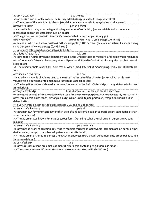 acrasy = /ˈækrəsi/ tidak teratur
=> acrasy is Disorder or lack of control (acrasy adalah Gangguan atau kurangnya kontrol)
=> The acrasy of the event led to chaos. (Ketidakaturan acara tersebut menyebabkan kekacauan.)
acrawl = /əˈkrɔːl/ penuh dengan
=> acrawl is Swarming or crawling with a large number of something (acrawl adalah Berkerumun atau
merangkak dengan sesuatu dalam jumlah besar)
=> The garden was acrawl with insects. (Taman tersebut penuh dengan serangga.)
acre = /eɪkə(r)/ ukuran tanah ('=4840 yar persegi: 0.4646 ha)
=> acre is a unit of land area equal to 4,840 square yards (0.405 hectare) (acre adalah satuan luas tanah yang
sama dengan 4.840 yard persegi (0,405 hekta))
=> a 15-acre estate (perkebunan seluas 15 hektar)
acre-foot = /ˈeɪkər fʊt/ kaki are
=> acre-foot is A unit of volume commonly used in the United States to measure large-scale water resources
(acre-foot adalah Satuan volume yang umum digunakan di Amerika Serikat untuk mengukur sumber daya air
skala besar)
=> The reservoir holds over 1,000 acre-feet of water. (Waduk tersebut menampung lebih dari 1.000 kaki are
air.)
acre-inch = /ˈeɪkər ɪntʃ/ inci are
=> acre-inch is A unit of volume used to measure smaller quantities of water (acre-inci adalah Satuan
volume yang digunakan untuk mengukur jumlah air yang lebih kecil)
=> The irrigation system delivered an acre-inch of water to the field. (Sistem irigasi mengalirkan satu inci are
air ke ladang.)
acreage = /ˈeɪkrɪdʒ/ luas ukuran atau jumlah luas tanah dalam acre.
=> acreage is an area of land, typically when used for agricultural purposes, but not necessarily measured in
acres (areal adalah luas tanah, biasanya bila digunakan untuk tujuan pertanian, tetapi tidak harus diukur
dalam hektar)
=> a 35% increase in net acreage (peningkatan 35% dalam luas bersih)
acreman = /ˈeɪkərmən/ petani
=> acreman is A farmer or landowner of an acre of land (acreman adalah seorang petani atau pemilik tanah
seluas satu hektar)
=> The acreman was known for his prosperous farm. (Petani tersebut dikenal dengan pertaniannya yang
makmur.)
acremen = /ˈeɪkərmən/ petani-petani
=> acremen is Plural of acreman, referring to multiple farmers or landowners (acremen adalah bentuk jamak
dari acreman, mengacu pada banyak petani atau pemilik tanah)
=> The acremen gathered to discuss the upcoming harvest. (Para petani berkumpul untuk membahas panen
yang akan datang.)
acres = /ˈeɪkərz/ are
=> acres is Units of land area measurement (hektar adalah Satuan pengukuran luas tanah)
=> The farm spans over 50 acres. (Pertanian tersebut mencakup lebih dari 50 are.)
 