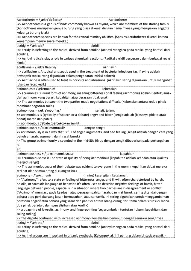 Acridotheres = /ˌækrɪˈdɒθəriːz/ Acridotheres
=> Acridotheres is A genus of birds commonly known as mynas, which are members of the starling family
(Acridotheres merupakan genus burung yang biasa dikenal dengan nama mynas yang merupakan anggota
keluarga burung jalak)
=> Acridotheres species are known for their vocal mimicry abilities. (Spesies Acridotheres dikenal karena
kemampuan meniru suara mereka.)
acridyl = /ˈækrɪdɪl/ akridil
=> acridyl is Referring to the radical derived from acridine (acridyl Mengacu pada radikal yang berasal dari
acridine)
=> Acridyl radicals play a role in various chemical reactions. (Radikal akridil berperan dalam berbagai reaksi
kimia.)
acriflavine = /ˌækrɪˈfleɪviːn/ akriflavin
=> acriflavine is A topical antiseptic used in the treatment of bacterial infections (acriflavine adalah
antiseptik topikal yang digunakan dalam pengobatan infeksi bakteri)
=> Acriflavine is often used to treat minor cuts and abrasions. (Akriflavin sering digunakan untuk mengobati
luka dan lecet kecil.)
acrimonies = /ˈækrɪməniz/ kebencian
=> acrimonies is Plural form of acrimony, meaning bitterness or ill feeling (acrimonies adalah Bentuk jamak
dari acrimony, yang berarti kepahitan atau perasaan tidak enak)
=> The acrimonies between the two parties made negotiations difficult. (Kebencian antara kedua pihak
membuat negosiasi sulit.)
acrimonious = /ækrɪˈməʊniəs/ sengit, tajam.
=> acrimonious is (typically of speech or a debate) angry and bitter (sengit adalah (biasanya pidato atau
debat) marah dan pahit)
=> acrimonious debate (percekcokan sengit)
acrimoniously = /ækrɪˈməʊnɪəsli/ dengan sengit
=> acrimoniously is in a way that is full of anger, arguments, and bad feeling (sengit adalah dengan cara yang
penuh amarah, argumen, dan firasat buruk)
=> The group acrimoniously disbanded in the mid-80s (Grup dengan sengit dibubarkan pada pertengahan
80-
an)
acrimoniousness = /ˌækrɪˈməʊniəsnəs/ kepahitan
=> acrimoniousness is The state or quality of being acrimonious (kepahitan adalah keadaan atau kualitas
menjadi sengit)
=> The acrimoniousness of their debate was evident to everyone in the room. (Kepahitan debat mereka
terlihat oleh semua orang di ruangan itu.)
acrimony = /ˈækrɪməni/ (j. nies) kesengitan. ketajaman.
=> "Acrimony" refers to a state or feeling of bitterness, anger, and ill will, often characterized by harsh,
hostile, or sarcastic language or behavior. It's often used to describe negative feelings or harsh, bitter
language between people, especially in a situation where two parties are in disagreement or conflict
("Acrimony" mengacu pada keadaan atau perasaan pahit, marah, dan niat buruk, sering ditandai dengan
bahasa atau perilaku yang kasar, bermusuhan, atau sarkastik. Ini sering digunakan untuk menggambarkan
perasaan negatif atau bahasa yang kasar dan pahit di antara orang-orang, terutama dalam situasi di mana
dua pihak berada dalam perselisihan atau konflik)
=> a quagmire of lawsuits, acrimony, and fingerpointing (segerombolan tuntutan hukum, kepahitan, dan
saling tuding)
=> The dispute continued with increased acrimony (Perselisihan berlanjut dengan semakin sengitnya)
acrinyl = /ˈækrɪnɪl/ akrinil
=> acrinyl is Referring to the radical derived from acridine (acrinyl Mengacu pada radikal yang berasal dari
acridine)
=> Acrinyl groups are important in organic synthesis. (Kelompok akrinil penting dalam sintesis organik.)
 
