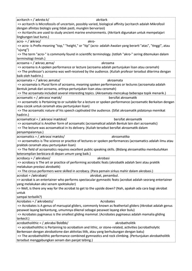 acritarch = /ˈækrɪtɑːk/ akritark
=> acritarch is Microfossils of uncertain, possibly varied, biological affinity (acritarch adalah Mikrofosil
dengan afinitas biologis yang tidak pasti, mungkin bervariasi)
=> Acritarchs are used to study ancient marine environments. (Akritark digunakan untuk mempelajari
lingkungan laut kuno.)
acro- = /ˈækrəʊ/ akro-
=> acro- is Prefix meaning "top," "height," or "tip" (acro- adalah Awalan yang berarti "atas", "tinggi", atau
"ujung")
=> The term "acro-" is commonly found in scientific terminology. (Istilah "akro-" sering ditemukan dalam
terminologi ilmiah.)
acroama = /ˈækrəʊˌæmə/ akroama
=> acroama is A spoken performance or lecture (acroama adalah pertunjukan lisan atau ceramah)
=> The professor's acroama was well-received by the audience. (Kuliah profesor tersebut diterima dengan
baik oleh hadirin.)
acroamata = /ˈækrəʊˌæmətə/ akroamata
=> acroamata is Plural form of acroama, meaning spoken performances or lectures (acroamata adalah
Bentuk jamak dari acroama, artinya pertunjukan lisan atau ceramah)
=> The acroamata included several interesting topics. (Akroamata mencakup beberapa topik menarik.)
acroamatic = /ˌækrəʊəˈmætɪk/ bersifat akroamatik
=> acroamatic is Pertaining to or suitable for a lecture or spoken performance (acroamatic Berkaitan dengan
atau cocok untuk ceramah atau pertunjukan lisan)
=> The acroamatic nature of his speech captivated the audience. (Sifat akroamatik pidatonya memikat
hadirin.)
acroamatical = /ˌækrəʊəˈmætɪkəl/ bersifat akroamatik
=> acroamatical is Another form of acroamatic (acroamatical adalah Bentuk lain dari acroamatic)
=> The lecture was acroamatical in its delivery. (Kuliah tersebut bersifat akroamatik dalam
penyampaiannya.)
acroamatics = /ˌækrəʊəˈmætɪks/ akroamatika
=> acroamatics is The science or practice of lectures or spoken performances (acroamatics adalah ilmu atau
praktek ceramah atau pertunjukan lisan)
=> The field of acroamatics requires excellent public speaking skills. (Bidang akroamatika membutuhkan
keterampilan berbicara di depan umum yang baik.)
acrobacy = /ˈækrəbəsi/ akrobasi
=> acrobacy is The art or practice of performing acrobatic feats (akrobatik adalah Seni atau praktik
melakukan prestasi akrobatik)
=> The circus performers were skilled in acrobacy. (Para pemain sirkus mahir dalam akrobasi.)
acrobat = /ækrəbæt/ akrobat, penambul.
=> acrobat is an entertainer who performs spectacular gymnastic feats (acrobat adalah seorang entertainer
yang melakukan aksi senam spektakuler)
=> Well, is there any way for the acrobat to get to the upside down? (Nah, apakah ada cara bagi akrobat
untuk
sampai terbalik?)
Acrobates = /ˈækrəbeɪts/ Acrobates
=> Acrobates is A genus of marsupial gliders, commonly known as feathertail gliders (Akrobat adalah genus
pesawat layang berkantung, umumnya dikenal sebagai pesawat layang ekor bulu)
=> Acrobates pygmaeus is the smallest gliding mammal. (Acrobates pygmaeus adalah mamalia gliding
terkecil.)
acrobatholithic = /ˌækrəbəˈθɒlɪθɪk/ akrobatholitik
=> acrobatholithic is Pertaining to acrobatism and lithic, or stone-related, activities (acrobatholytic
Berkenaan dengan akrobatisme dan aktivitas litik, atau yang berhubungan dengan batu)
=> The acrobatholithic performance combined gymnastics and rock climbing. (Pertunjukan akrobatholitik
tersebut menggabungkan senam dan panjat tebing.)
 